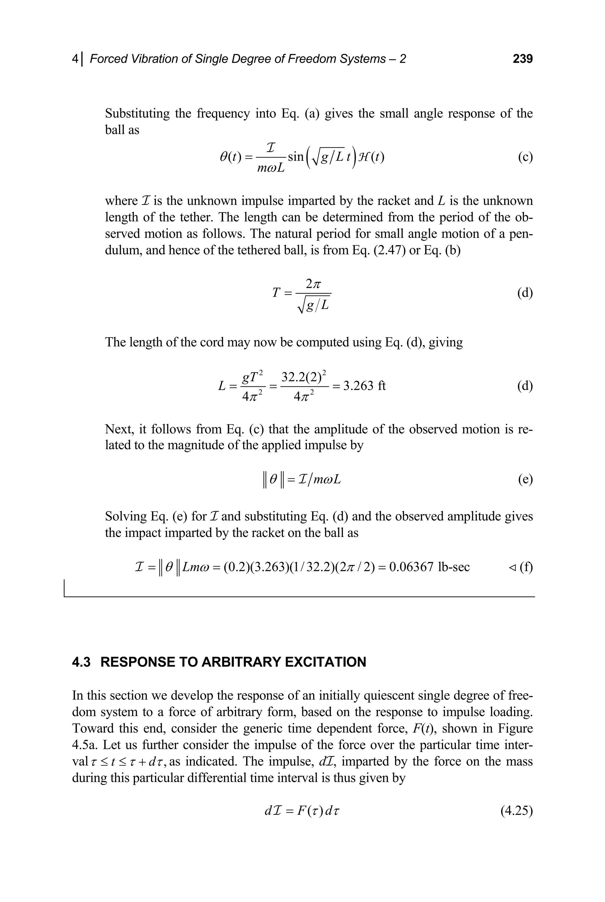 4│ Forced Vibration of Single Degree of Freedom Systems – 2 239
Substituting the frequency into Eq. (a) gives the small angle response of the
ball as
( )
( ) sin ( )
t g L t
m L
θ
ω
=
I
H t (c)
where I is the unknown impulse imparted by the racket and L is the unknown
length of the tether. The length can be determined from the period of the ob-
served motion as follows. The natural period for small angle motion of a pen-
dulum, and hence of the tethered ball, is from Eq. (2.47) or Eq. (b)
2
T
g L
π
= (d)
The length of the cord may now be computed using Eq. (d), giving
2 2
2 2
32.2(2)
3.263 ft
4 4
gT
L
π π
= = = (d)
Next, it follows from Eq. (c) that the amplitude of the observed motion is re-
lated to the magnitude of the applied impulse by
m L
θ ω
= I (e)
Solving Eq. (e) for I and substituting Eq. (d) and the observed amplitude gives
the impact imparted by the racket on the ball as
(0.2)(3.263)(1/32.2)(2 / 2) 0.06367 lb-sec
Lm
θ ω π
= = =
I (f)
4.3 RESPONSE TO ARBITRARY EXCITATION
In this section we develop the response of an initially quiescent single degree of free-
dom system to a force of arbitrary form, based on the response to impulse loading.
Toward this end, consider the generic time dependent force, F(t), shown in Figure
4.5a. Let us further consider the impulse of the force over the particular time inter-
val ,
t d
τ τ τ
≤ ≤ + as indicated. The impulse, dI, imparted by the force on the mass
during this particular differential time interval is thus given by
( )
d F d
τ τ
=
I (4.25)
 