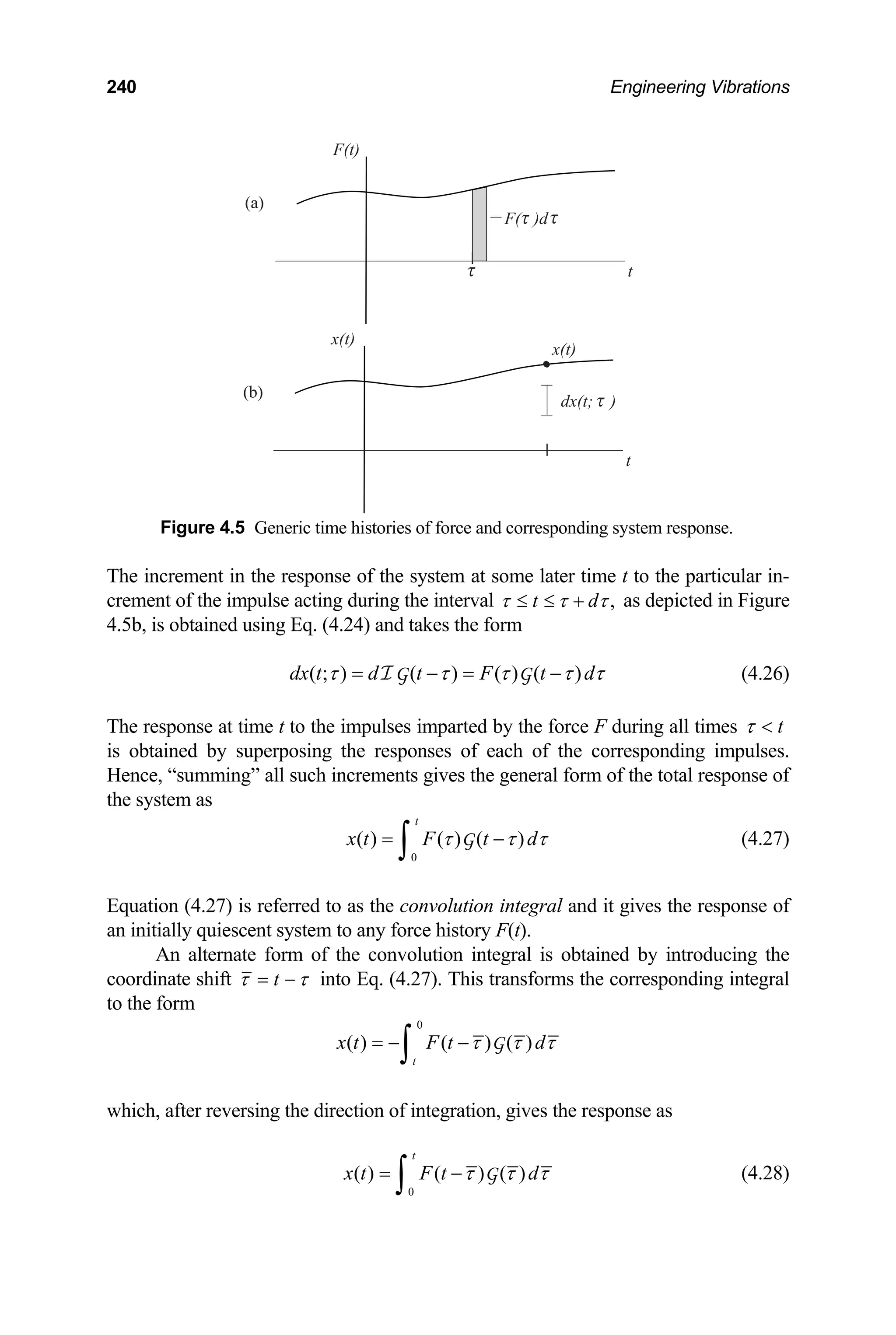 240 Engineering Vibrations
F(t)
(a)
F( )d
t
x(t)
x(t)
(b)
dx(t; )
t
Figure 4.5 Generic time histories of force and corresponding system response.
The increment in the response of the system at some later time t to the particular in-
crement of the impulse acting during the interval ,
t d
τ τ τ
≤ ≤ + as depicted in Figure
4.5b, is obtained using Eq. (4.24) and takes the form
( ; ) ( ) ( ) ( )
dx t d t F t d
τ τ τ τ τ
= − = −
I G G (4.26)
The response at time t to the impulses imparted by the force F during all times t

τ
is obtained by superposing the responses of each of the corresponding impulses.
Hence, “summing” all such increments gives the general form of the total response of
the system as
0
( ) ( ) ( )
t
x t F t d
τ τ τ
= −
∫ G (4.27)
Equation (4.27) is referred to as the convolution integral and it gives the response of
an initially quiescent system to any force history F(t).
An alternate form of the convolution integral is obtained by introducing the
coordinate shift τ
τ −
= t into Eq. (4.27). This transforms the corresponding integral
to the form
0
( ) ( ) ( )
t
x t F t d
τ τ τ
= − −
∫ G
which, after reversing the direction of integration, gives the response as
0
( ) ( ) ( )
t
x t F t d
τ τ τ
= −
∫ G (4.28)
 