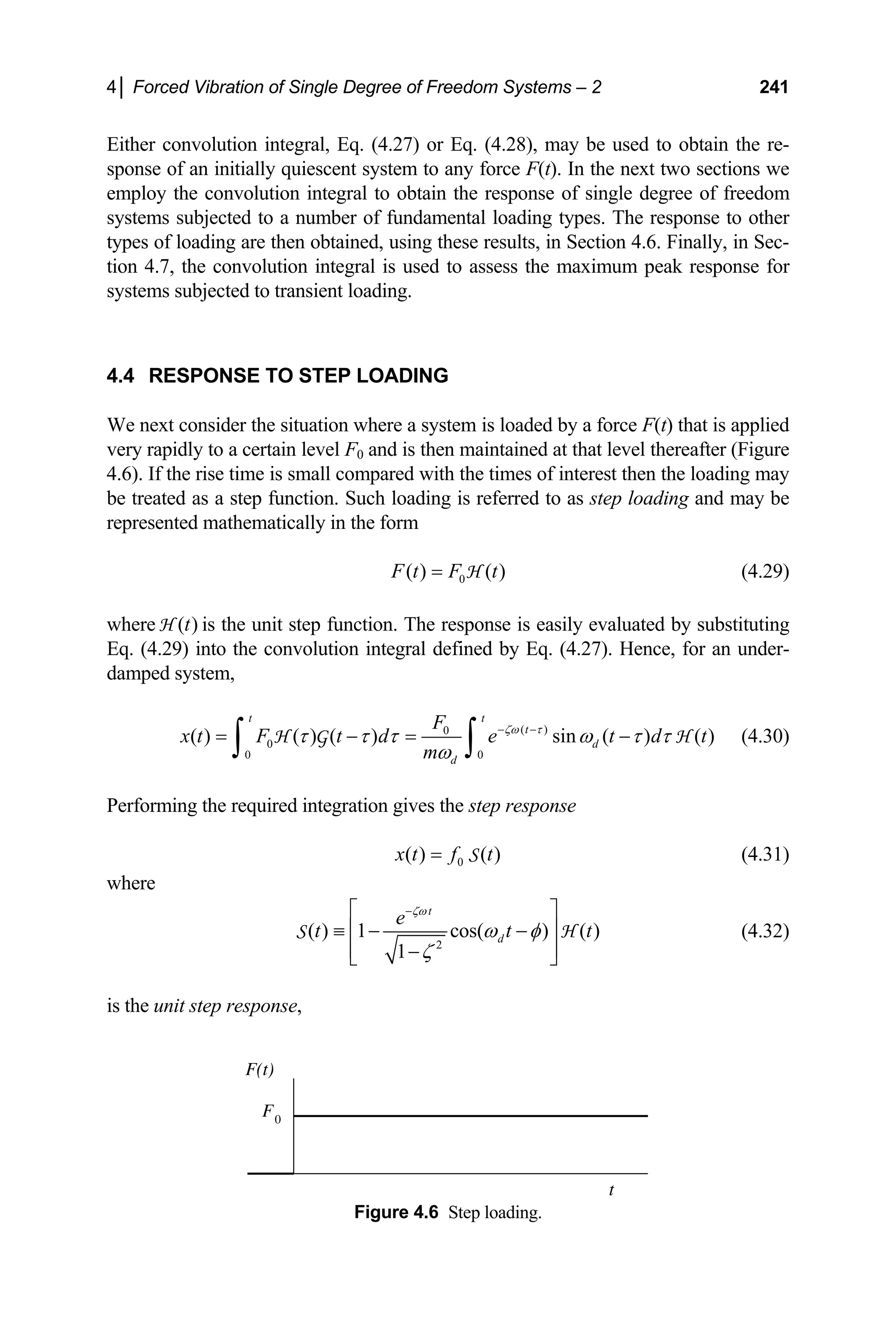 4│ Forced Vibration of Single Degree of Freedom Systems – 2 241
Either convolution integral, Eq. (4.27) or Eq. (4.28), may be used to obtain the re-
sponse of an initially quiescent system to any force F(t). In the next two sections we
employ the convolution integral to obtain the response of single degree of freedom
systems subjected to a number of fundamental loading types. The response to other
types of loading are then obtained, using these results, in Section 4.6. Finally, in Sec-
tion 4.7, the convolution integral is used to assess the maximum peak response for
systems subjected to transient loading.
4.4 RESPONSE TO STEP LOADING
We next consider the situation where a system is loaded by a force F(t) that is applied
very rapidly to a certain level F0 and is then maintained at that level thereafter (Figure
4.6). If the rise time is small compared with the times of interest then the loading may
be treated as a step function. Such loading is referred to as step loading and may be
represented mathematically in the form
0
( ) ( )
F t F t
= H (4.29)
where is the unit step function. The response is easily evaluated by substituting
Eq. (4.29) into the convolution integral defined by Eq. (4.27). Hence, for an under-
damped system,
( )
t
H
( )
0
0
0 0
( ) ( ) ( ) sin ( ) ( )
t t
t
d
d
F
x t F t d e t d
m
ζω τ
τ τ τ ω τ τ
ω
− −
= − = −
∫ ∫
H G H t (4.30)
Performing the required integration gives the step response
0
( ) ( )
x t f t
= S (4.31)
where
2
( ) 1 cos( ) ( )
1
t
d
e
t t
ζω
ω φ
ζ
−
⎡ ⎤
⎢
≡ − −
⎢ ⎥
−
⎣ ⎦
S t
⎥ H (4.32)
is the unit step response,
Figure 4.6 Step loading.
F(t)
F0
t
 