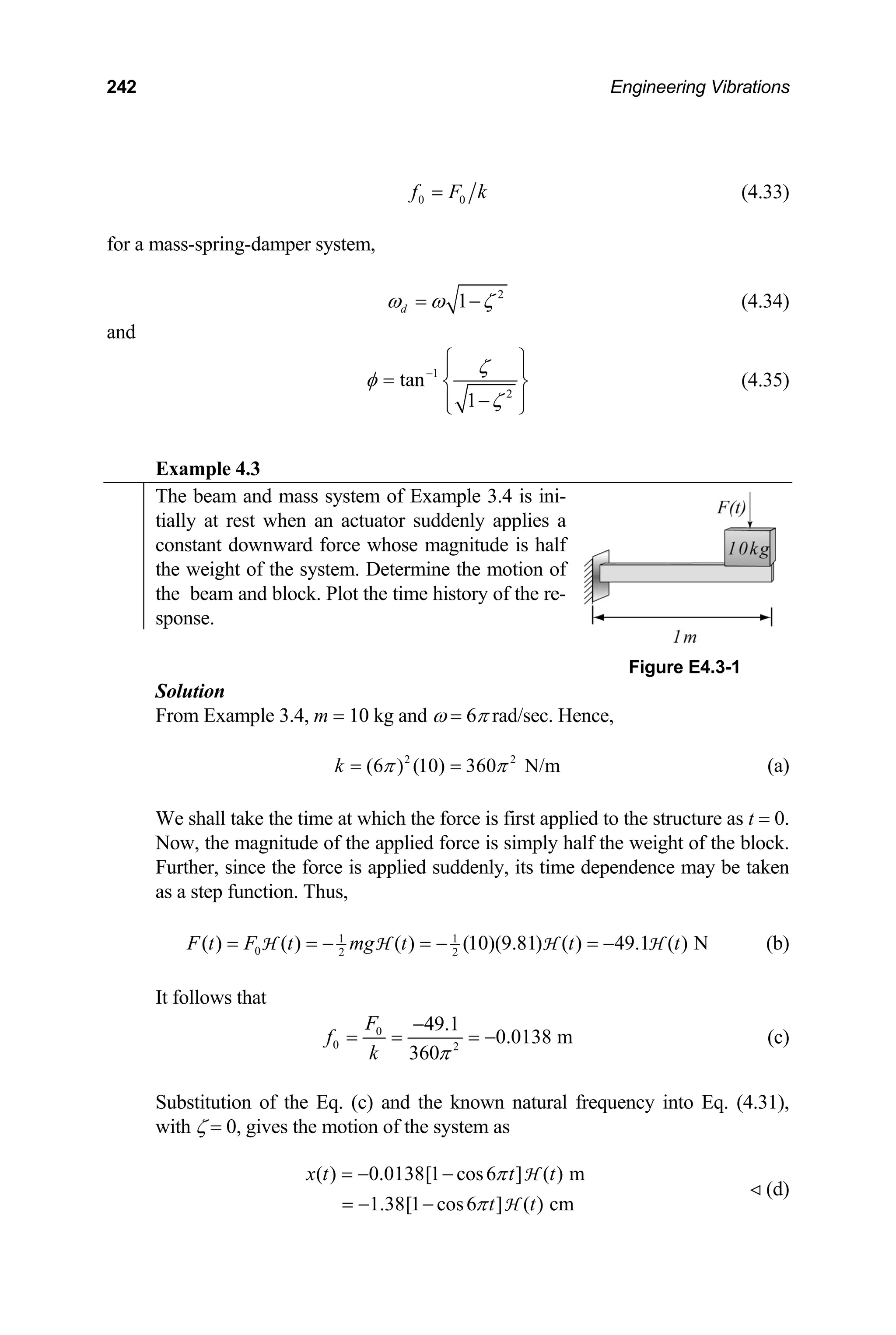 242 Engineering Vibrations
0 0
f F k
= (4.33)
for a mass-spring-damper system,
2
1
d
ω ω ζ
= − (4.34)
and
1
2
tan
1
ζ
φ
ζ
−
⎧ ⎫
⎪ ⎪
= ⎨ ⎬
−
⎪ ⎪
⎩ ⎭
(4.35)
Example 4.3
The beam and mass system of Example 3.4 is ini-
tially at rest when an actuator suddenly applies a
constant downward force whose magnitude is half
the weight of the system. Determine the motion of
the beam and block. Plot the time history of the re-
sponse.
Figure E4.3-1
Solution
From Example 3.4, m = 10 kg and ω = 6π rad/sec. Hence,
(a)
2 2
(6 ) (10) 360 N/m
k π π
= =
We shall take the time at which the force is first applied to the structure as t = 0.
Now, the magnitude of the applied force is simply half the weight of the block.
Further, since the force is applied suddenly, its time dependence may be taken
as a step function. Thus,
1 1
0 2 2
( ) ( ) ( ) (10)(9.81) ( ) 49.1 ( ) N
F t F t mg t t t
= = − = − = −
H H H H (b)
It follows that
0
0 2
49.1
0.0138 m
360
F
f
k π
−
= = = − (c)
Substitution of the Eq. (c) and the known natural frequency into Eq. (4.31),
with ζ = 0, gives the motion of the system as
( ) 0.0138[1 cos6 ] ( ) m
1.38[1 cos6 ] ( ) cm
x t t t
t t
π
π
= − −
= − −
H
H
(d)
 