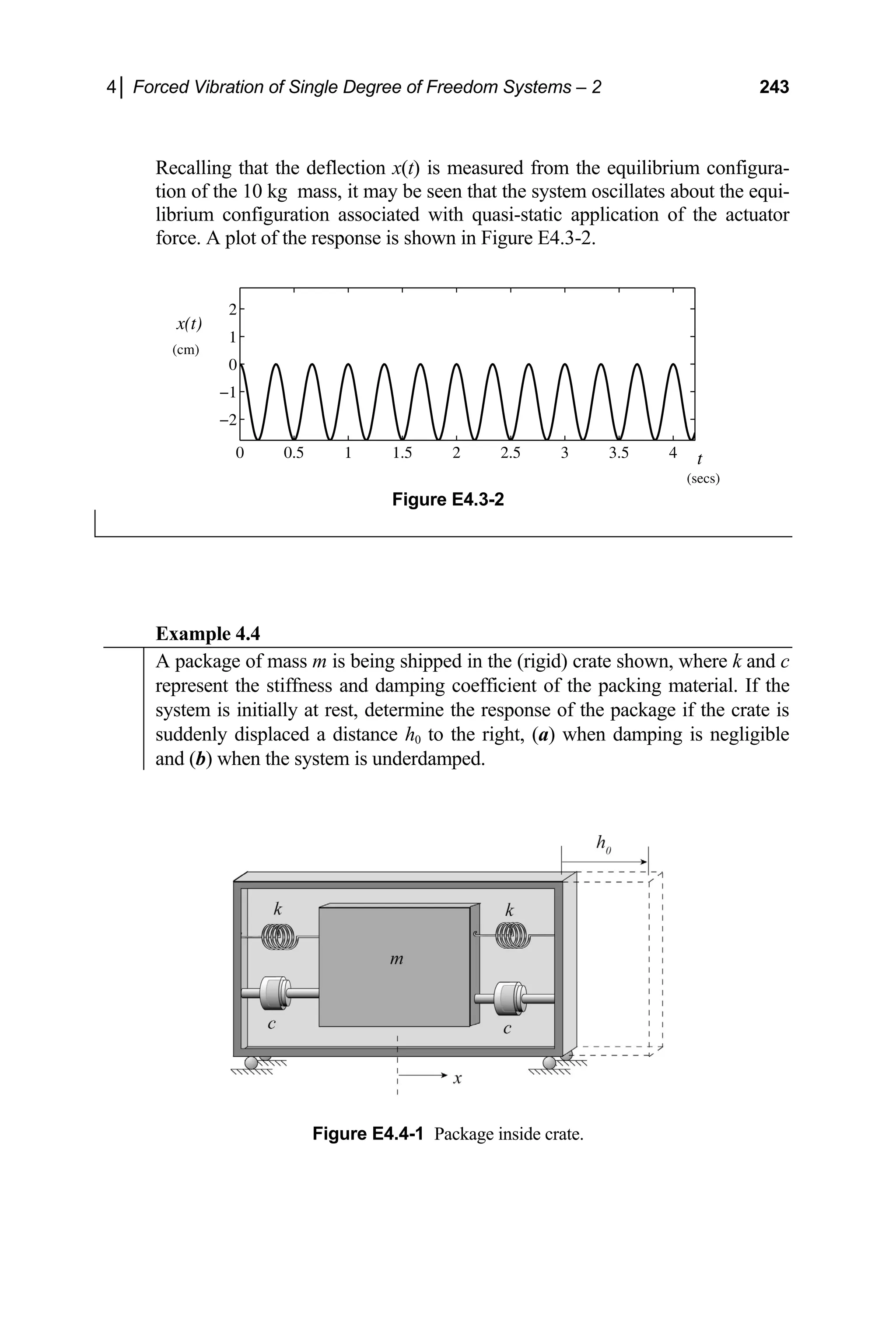 4│ Forced Vibration of Single Degree of Freedom Systems – 2 243
Recalling that the deflection x(t) is measured from the equilibrium configura-
tion of the 10 kg mass, it may be seen that the system oscillates about the equi-
librium configuration associated with quasi-static application of the actuator
force. A plot of the response is shown in Figure E4.3-2.
0 0.5 1 1.5 2 2.5 3 3.5 4
−2
−1
0
1
2
x(t)
t
(cm)
(secs)
Figure E4.3-2
Example 4.4
A package of mass m is being shipped in the (rigid) crate shown, where k and c
represent the stiffness and damping coefficient of the packing material. If the
system is initially at rest, determine the response of the package if the crate is
suddenly displaced a distance h0 to the right, (a) when damping is negligible
and (b) when the system is underdamped.
Figure E4.4-1 Package inside crate.
 