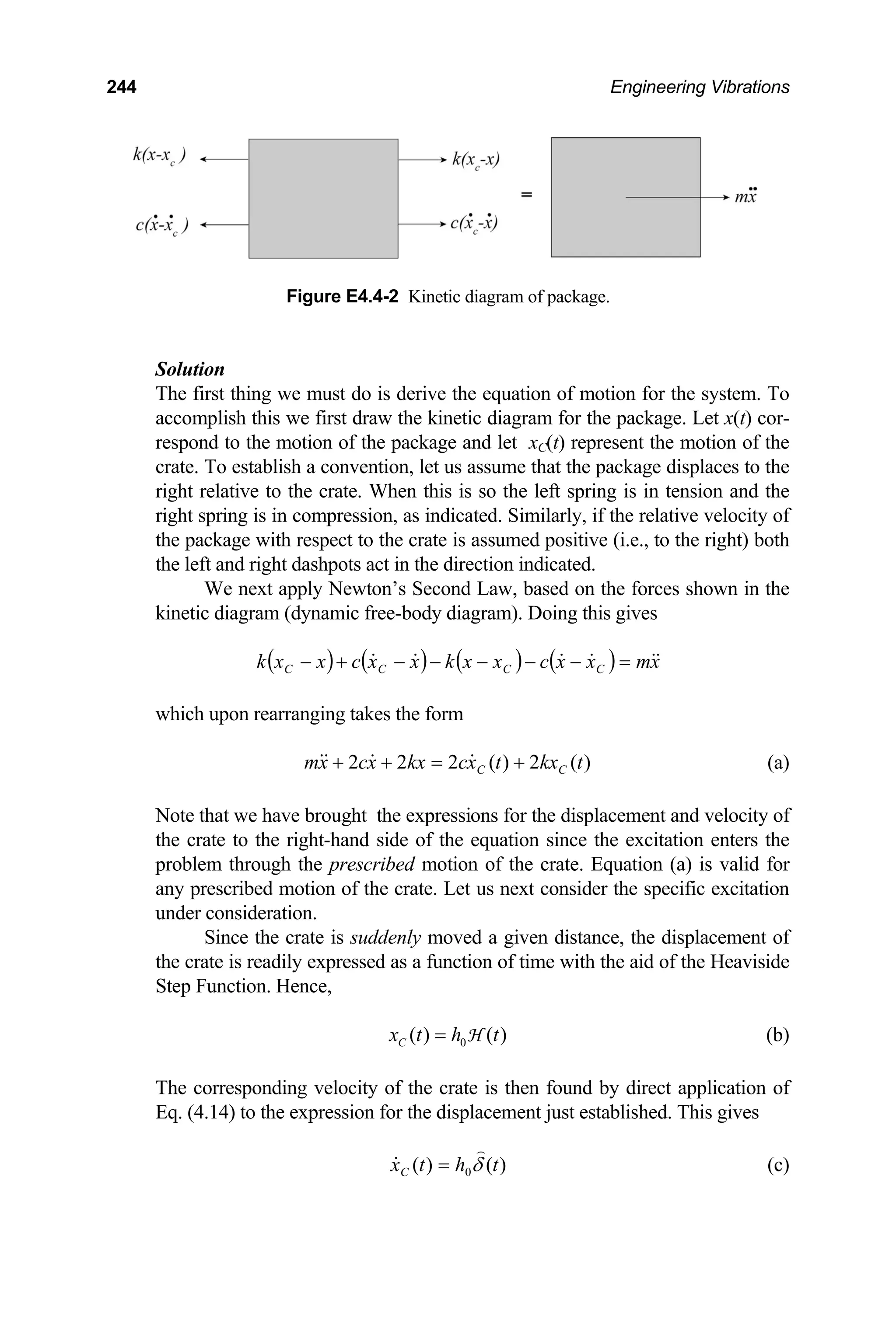 244 Engineering Vibrations
Figure E4.4-2 Kinetic diagram of package.
Solution
The first thing we must do is derive the equation of motion for the system. To
accomplish this we first draw the kinetic diagram for the package. Let x(t) cor-
respond to the motion of the package and let xC(t) represent the motion of the
crate. To establish a convention, let us assume that the package displaces to the
right relative to the crate. When this is so the left spring is in tension and the
right spring is in compression, as indicated. Similarly, if the relative velocity of
the package with respect to the crate is assumed positive (i.e., to the right) both
the left and right dashpots act in the direction indicated.
We next apply Newton’s Second Law, based on the forces shown in the
kinetic diagram (dynamic free-body diagram). Doing this gives
( ) ( ) ( ) ( ) x
m
x
x
c
x
x
k
x
x
c
x
x
k C
C
C
C =
−
−
−
−
−
+
−
which upon rearranging takes the form
)
(
2
)
(
2
2
2 t
kx
t
x
c
kx
x
c
x
m C
C +
=
+
+ (a)
Note that we have brought the expressions for the displacement and velocity of
the crate to the right-hand side of the equation since the excitation enters the
problem through the prescribed motion of the crate. Equation (a) is valid for
any prescribed motion of the crate. Let us next consider the specific excitation
under consideration.
Since the crate is suddenly moved a given distance, the displacement of
the crate is readily expressed as a function of time with the aid of the Heaviside
Step Function. Hence,
0
( ) ( )
C
x t h t
= H (b)
The corresponding velocity of the crate is then found by direct application of
Eq. (4.14) to the expression for the displacement just established. This gives
)
(
)
( 0 t
h
t
xC δ
= (c)
 