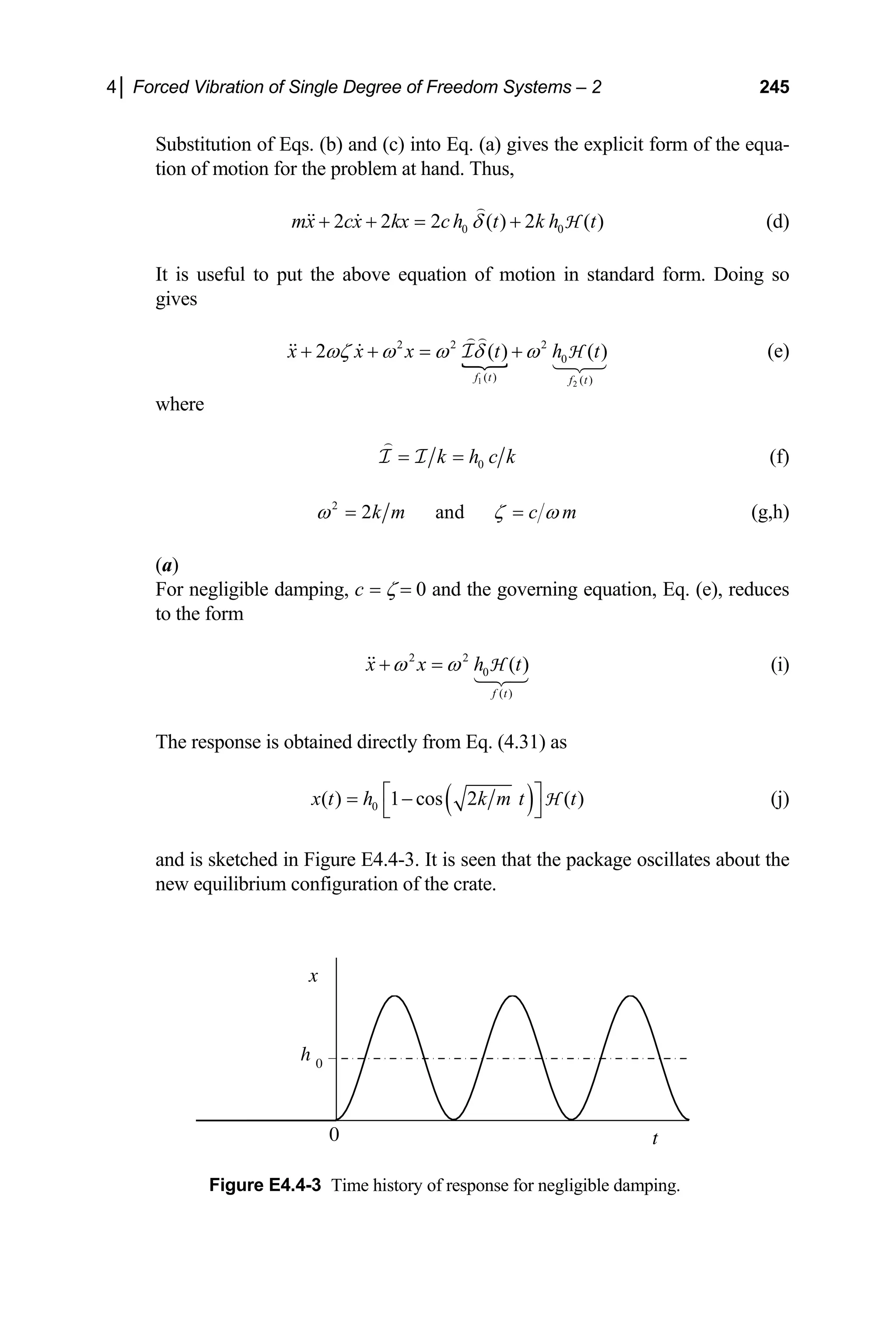 4│ Forced Vibration of Single Degree of Freedom Systems – 2 245
Substitution of Eqs. (b) and (c) into Eq. (a) gives the explicit form of the equa-
tion of motion for the problem at hand. Thus,
mx 0 0
2 2 2 ( ) 2 ( )
cx kx ch t k h t
δ
+ + = + H
( )
(d)
It is useful to put the above equation of motion in standard form. Doing so
gives
1 2
2 2 2
0
( ) ( )
2 ( )
f t f t
x x x t h t
ωζ ω ω δ ω
+ + = + (e)
I H
where
0
k h c k
= =
I I (f)
2
2 and
k m c m
ω ζ ω
= = (g,h)
(a)
For negligible damping, c = ζ = 0 and the governing equation, Eq. (e), reduces
to the form
2 2
0
( )
( )
f t
x x h
ω ω
+ = t
H (i)
The response is obtained directly from Eq. (4.31) as
( )
0
( ) 1 cos 2 ( )
x t h k m t t
⎡
= −
⎣
H
⎤
⎦
(j)
and is sketched in Figure E4.4-3. It is seen that the package oscillates about the
new equilibrium configuration of the crate.
x
t
h 0
0
Figure E4.4-3 Time history of response for negligible damping.
 
