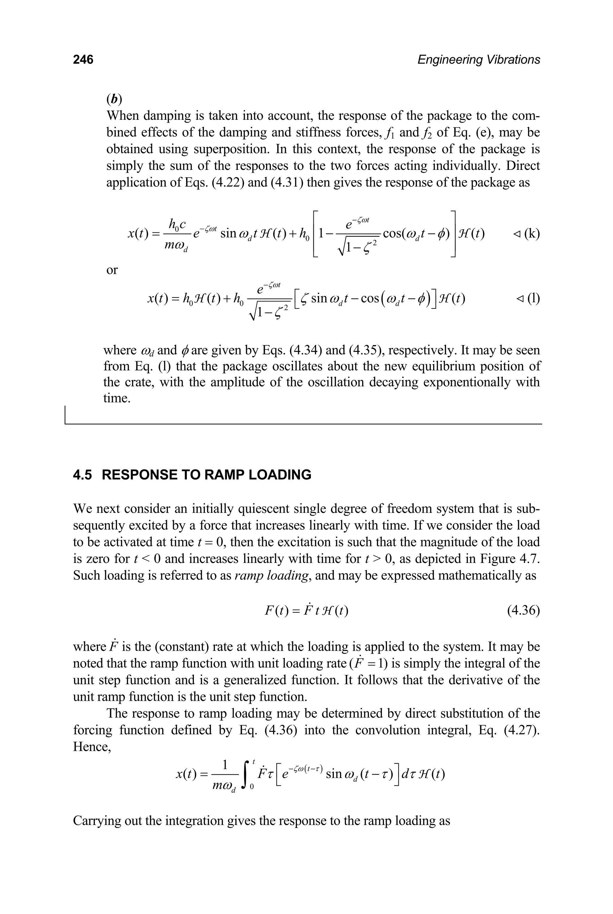 246 Engineering Vibrations
(b)
When damping is taken into account, the response of the package to the com-
bined effects of the damping and stiffness forces, f1 and f2 of Eq. (e), may be
obtained using superposition. In this context, the response of the package is
simply the sum of the responses to the two forces acting individually. Direct
application of Eqs. (4.22) and (4.31) then gives the response of the package as
0
0
2
( ) sin ( ) 1 cos( ) ( )
1
t
t
d d
d
h c e
x t e t t h t
m
ζω
ζω
ω ω t
ω ζ
−
−
⎡ ⎤
⎢ ⎥
= + − −
⎢ ⎥
−
⎣ ⎦
H H
φ (k)
or
( )
0 0
2
( ) ( ) sin cos ( )
1
t
d d
e
x t h t h t t t
ζω
ζ ω ω φ
ζ
−
⎡ ⎤
= + − −
⎣ ⎦
−
H H (l)
where ωd and φ are given by Eqs. (4.34) and (4.35), respectively. It may be seen
from Eq. (l) that the package oscillates about the new equilibrium position of
the crate, with the amplitude of the oscillation decaying exponentionally with
time.
4.5 RESPONSE TO RAMP LOADING
We next consider an initially quiescent single degree of freedom system that is sub-
sequently excited by a force that increases linearly with time. If we consider the load
to be activated at time t = 0, then the excitation is such that the magnitude of the load
is zero for t  0 and increases linearly with time for t  0, as depicted in Figure 4.7.
Such loading is referred to as ramp loading, and may be expressed mathematically as
(4.36)
( ) ( )
F t F t t
= H
where is the (constant) rate at which the loading is applied to the system. It may be
noted that the ramp function with unit loading rate
F
( 1
F )
= is simply the integral of the
unit step function and is a generalized function. It follows that the derivative of the
unit ramp function is the unit step function.
The response to ramp loading may be determined by direct substitution of the
forcing function defined by Eq. (4.36) into the convolution integral, Eq. (4.27).
Hence,
( )
0
1
( ) sin ( ) ( )
t
t
d
d
x t F e t d
m
ζω τ
τ ω τ τ
ω
− −
⎡ ⎤
= −
⎣ ⎦
∫ H t
Carrying out the integration gives the response to the ramp loading as
 