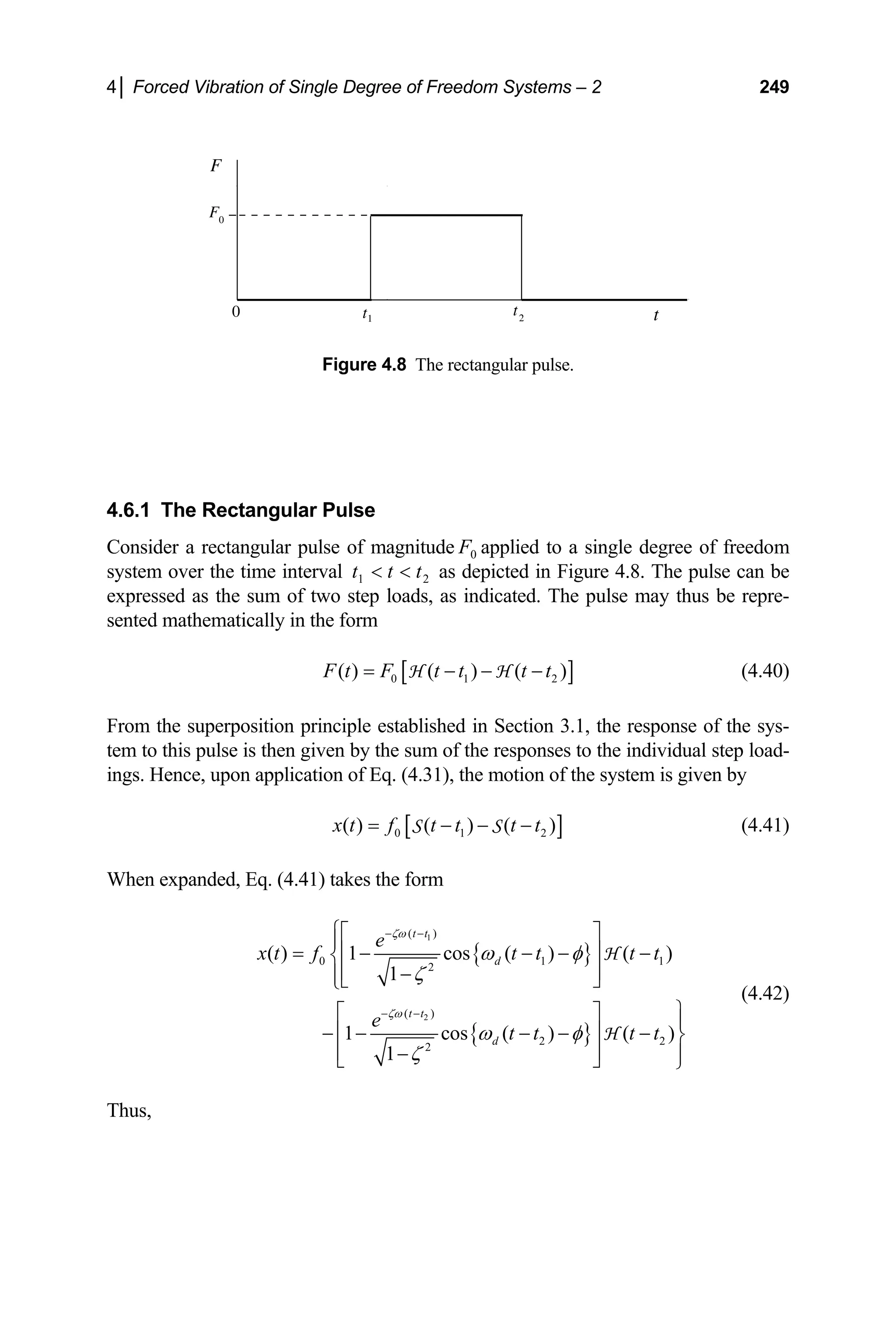 4│ Forced Vibration of Single Degree of Freedom Systems – 2 249
F
t
0
F0
t1
t2
Figure 4.8 The rectangular pulse.
4.6.1 The Rectangular Pulse
Consider a rectangular pulse of magnitude 0 applied to a single degree of freedom
system over the time interval 2
1
F
t
t
t 
 as depicted in Figure 4.8. The pulse can be
expressed as the sum of two step loads, as indicated. The pulse may thus be repre-
sented mathematically in the form
[ ]
0 1
( ) ( ) ( )
2
F t F t t t t
= − − −
H H (4.40)
From the superposition principle established in Section 3.1, the response of the sys-
tem to this pulse is then given by the sum of the responses to the individual step load-
ings. Hence, upon application of Eq. (4.31), the motion of the system is given by
[ ]
0 1 2
( ) ( ) ( )
x t f t t t t
= − − −
S S (4.41)
When expanded, Eq. (4.41) takes the form
{ }
{ }
1
2
( )
0 1
2
( )
2 2
2
( ) 1 cos ( ) ( )
1
1 cos ( ) ( )
1
t t
d
t t
d
e
1
x t f t t t t
e
t t t t
ζω
ζω
ω φ
ζ
ω φ
ζ
− −
− −
⎧⎡ ⎤
⎪
⎢ ⎥
= − − − −
⎨
⎢ ⎥
−
⎪⎣ ⎦
⎩
⎫
⎡ ⎤ ⎪
⎢ ⎥
− − − − − ⎬
⎢ ⎥
− ⎪
⎣ ⎦ ⎭
H
H
(4.42)
Thus,
 