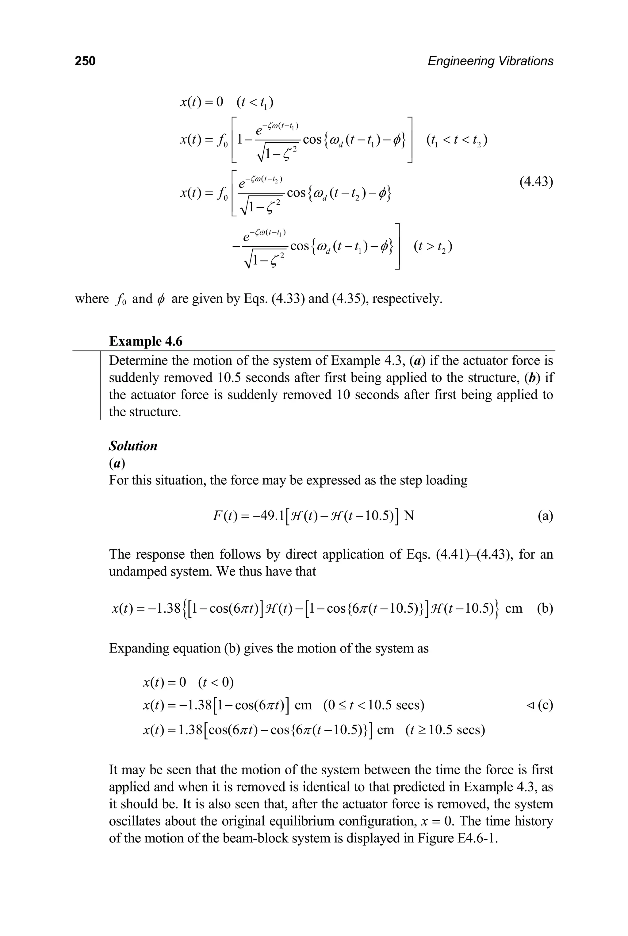 250 Engineering Vibrations
{ }
{ }
{ }
1
2
1
1
( )
0 1
2
( )
0 2
2
( )
1 2
2
( ) 0 ( )
( ) 1 cos ( ) ( )
1
( ) cos ( )
1
cos ( ) ( )
1
t t
d
t t
d
t t
d
x t t t
e
1 2
x t f t t t t t
e
x t f t t
e
t t t t
ζω
ζω
ζω
ω φ
ζ
ω φ
ζ
ω φ
ζ
− −
− −
− −
= 
⎡ ⎤
= − − −  
⎢ ⎥
⎢ ⎥
−
⎣ ⎦
⎡
= − −
⎢
⎢ −
⎣
⎤
− − − 
⎥
⎥
− ⎦
(4.43)
where 0 and
f φ are given by Eqs. (4.33) and (4.35), respectively.
Example 4.6
Determine the motion of the system of Example 4.3, (a) if the actuator force is
suddenly removed 10.5 seconds after first being applied to the structure, (b) if
the actuator force is suddenly removed 10 seconds after first being applied to
the structure.
Solution
(a)
For this situation, the force may be expressed as the step loading
[ ]
( ) 49.1 ( ) ( 10.5) N
F t t t
= − − −
H H (a)
The response then follows by direct application of Eqs. (4.41)–(4.43), for an
undamped system. We thus have that
[ ] [ ]
{ }
( ) 1.38 1 cos(6 ) ( ) 1 cos{6 ( 10.5)} ( 10.5) cm
x t t t t t
π π
= − − − − − −
H H (b)
Expanding equation (b) gives the motion of the system as
(c)
[ ]
[ ]
( ) 0 ( 0)
( ) 1.38 1 cos(6 ) cm (0 10.5 secs)
( ) 1.38 cos(6 ) cos{6 ( 10.5)} cm ( 10.5 secs)
x t t
x t t t
x t t t t
π
π π
= 
= − − ≤ 
= − − ≥
It may be seen that the motion of the system between the time the force is first
applied and when it is removed is identical to that predicted in Example 4.3, as
it should be. It is also seen that, after the actuator force is removed, the system
oscillates about the original equilibrium configuration, x = 0. The time history
of the motion of the beam-block system is displayed in Figure E4.6-1.
 