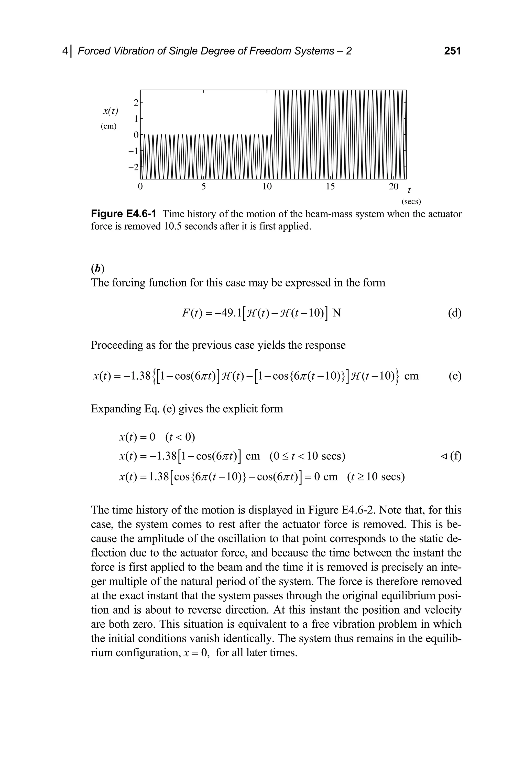 4│ Forced Vibration of Single Degree of Freedom Systems – 2 251
0 5 10 15 20
−2
−1
0
1
2
x(t)
t
(cm)
(secs)
Figure E4.6-1 Time history of the motion of the beam-mass system when the actuator
force is removed 10.5 seconds after it is first applied.
(b)
The forcing function for this case may be expressed in the form
[ ]
( ) 49.1 ( ) ( 10) N
F t t t
= − − −
H H (d)
Proceeding as for the previous case yields the response
[ ] [ ]
{ }
( ) 1.38 1 cos(6 ) ( ) 1 cos{6 ( 10)} ( 10) cm
x t t t t t
π π
= − − − − − −
H H (e)
Expanding Eq. (e) gives the explicit form
(f)
[ ]
[ ]
( ) 0 ( 0)
( ) 1.38 1 cos(6 ) cm (0 10 secs)
( ) 1.38 cos{6 ( 10)} cos(6 ) 0 cm ( 10 secs)
x t t
x t t t
x t t t t
π
π π
= 
= − − ≤ 
= − − = ≥
The time history of the motion is displayed in Figure E4.6-2. Note that, for this
case, the system comes to rest after the actuator force is removed. This is be-
cause the amplitude of the oscillation to that point corresponds to the static de-
flection due to the actuator force, and because the time between the instant the
force is first applied to the beam and the time it is removed is precisely an inte-
ger multiple of the natural period of the system. The force is therefore removed
at the exact instant that the system passes through the original equilibrium posi-
tion and is about to reverse direction. At this instant the position and velocity
are both zero. This situation is equivalent to a free vibration problem in which
the initial conditions vanish identically. The system thus remains in the equilib-
rium configuration, x = 0, for all later times.
 