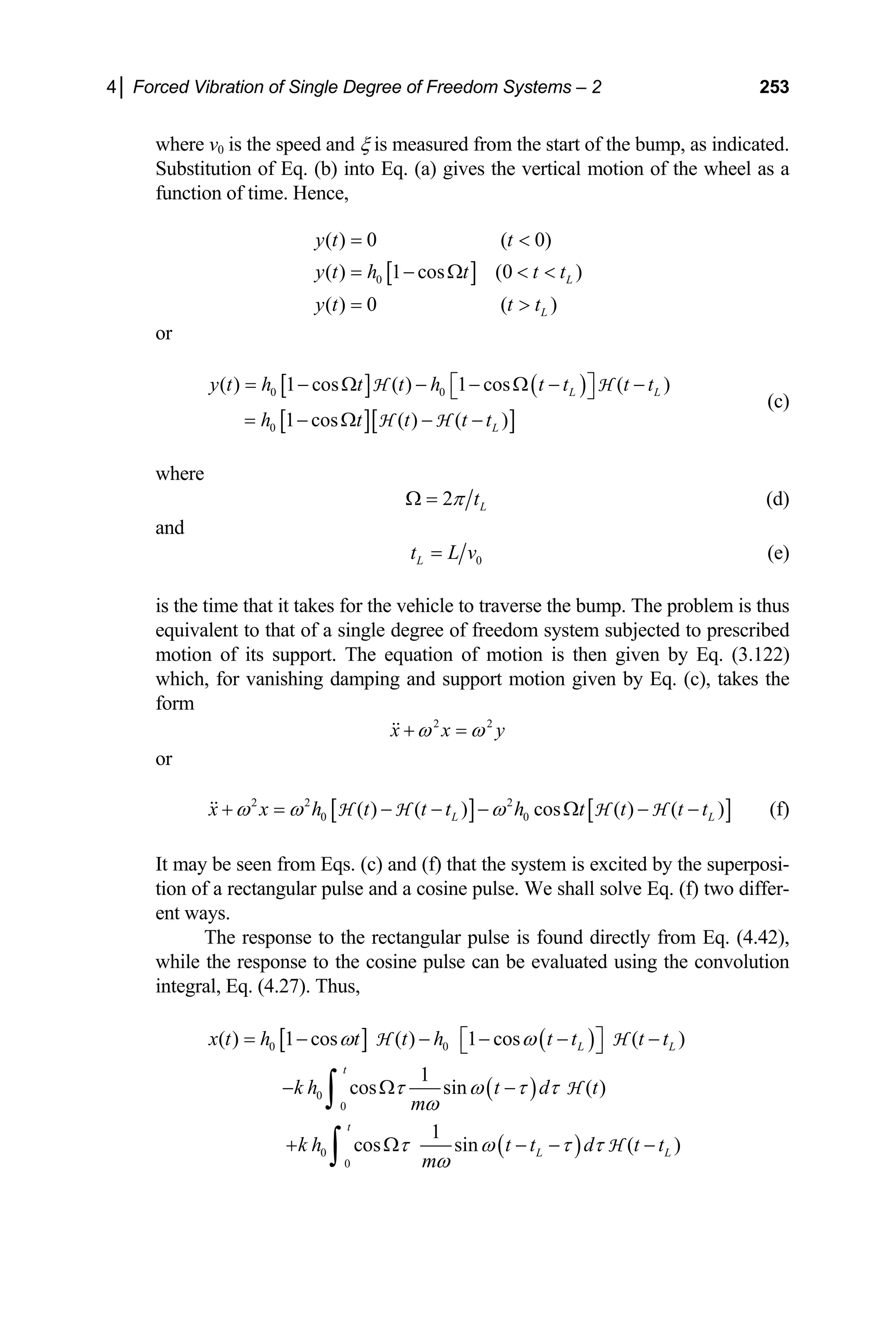 4│ Forced Vibration of Single Degree of Freedom Systems – 2 253
where v0 is the speed and ξ is measured from the start of the bump, as indicated.
Substitution of Eq. (b) into Eq. (a) gives the vertical motion of the wheel as a
function of time. Hence,
[ ]
0
( ) 0 ( 0)
( ) 1 cos (0 )
( ) 0 ( )
L
L
y t t
y t h t t t
y t t t
= 
= − Ω  
= 
or
[ ] ( )
[ ][ ]
0 0
0
( ) 1 cos ( ) 1 cos ( )
1 cos ( ) ( )
L L
L
y t h t t h t t t t
h t t t t
= − Ω − − Ω − −
⎡ ⎤
⎣ ⎦
= − Ω − −
H H
H H
(c)
where
2 L
t
π
Ω = (d)
and
0
L
t L v
= (e)
is the time that it takes for the vehicle to traverse the bump. The problem is thus
equivalent to that of a single degree of freedom system subjected to prescribed
motion of its support. The equation of motion is then given by Eq. (3.122)
which, for vanishing damping and support motion given by Eq. (c), takes the
form
2 2
x x y
ω ω
+ =
or
[ ] [ ]
2 2 2
0 0
( ) ( ) cos ( ) ( )
L L
x x h t t t h t t t t
ω ω ω
+ = − − − Ω − −
H H H H (f)
It may be seen from Eqs. (c) and (f) that the system is excited by the superposi-
tion of a rectangular pulse and a cosine pulse. We shall solve Eq. (f) two differ-
ent ways.
The response to the rectangular pulse is found directly from Eq. (4.42),
while the response to the cosine pulse can be evaluated using the convolution
integral, Eq. (4.27). Thus,
[ ] ( )
0 0
( ) 1 cos ( ) 1 cos ( )
L L
x t h t t h t t t t
ω ω
= − − − − −
⎡ ⎤
⎣ ⎦
H H
( )
0
0
1
cos sin ( )
t
k h t d t
m
τ ω τ τ
ω
− Ω −
∫ H
( )
0
0
1
cos sin ( )
t
L L
k h t t d t t
m
τ ω τ τ
ω
+ Ω − −
∫ H −
 