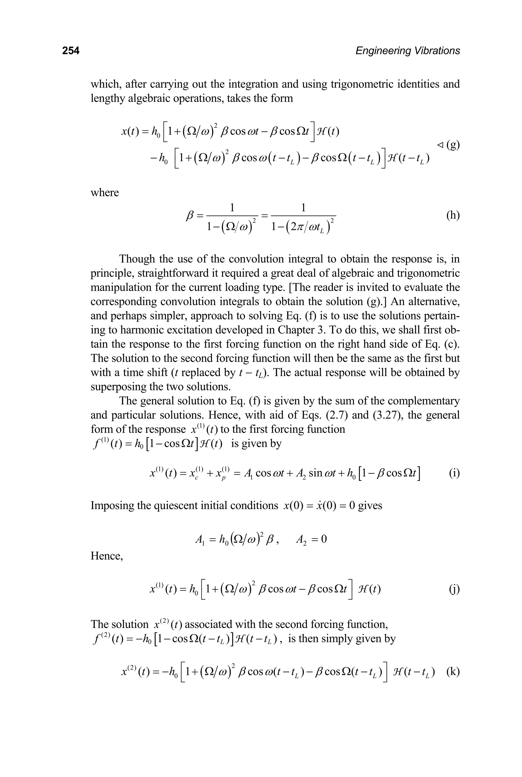 254 Engineering Vibrations
which, after carrying out the integration and using trigonometric identities and
lengthy algebraic operations, takes the form
( )
( ) ( ) ( )
2
0
2
0
( ) 1 cos cos ( )
1 cos cos ( )
L L L
x t h t t t
h t t t t
ω β ω β
ω β ω β
⎡ ⎤
= + Ω − Ω
⎣ ⎦
⎡ ⎤
− + Ω − − Ω − −
⎣ ⎦
H
H t t
(g)
where
( ) ( )
2
1 1
1 1 2 L
t
β
ω π ω
= =
− Ω −
2
(h)
Though the use of the convolution integral to obtain the response is, in
principle, straightforward it required a great deal of algebraic and trigonometric
manipulation for the current loading type. [The reader is invited to evaluate the
corresponding convolution integrals to obtain the solution (g).] An alternative,
and perhaps simpler, approach to solving Eq. (f) is to use the solutions pertain-
ing to harmonic excitation developed in Chapter 3. To do this, we shall first ob-
tain the response to the first forcing function on the right hand side of Eq. (c).
The solution to the second forcing function will then be the same as the first but
with a time shift (t replaced by t − tL). The actual response will be obtained by
superposing the two solutions.
The general solution to Eq. (f) is given by the sum of the complementary
and particular solutions. Hence, with aid of Eqs. (2.7) and (3.27), the general
form of the response (1)
( )
x t to the first forcing function
[ ]
(1)
0
( ) 1 cos ( )
f t h t t
= − Ω H is given by
[ ]
(1) (1) (1)
1 2 0
( ) cos sin 1 cos
c p
x t x x A t A t h t
ω ω β
= + = + + − Ω (i)
Imposing the quiescent initial conditions 0
)
0
(
)
0
( =
= x
x gives
( ) β
ω 2
0
1 Ω
= h
A , 0
2 =
A
Hence,
( )
2
(1)
0
( ) 1 cos cos ( )
x t h t t t
ω β ω β
⎡
= + Ω − Ω
⎣
H
⎤
⎦
(j)
The solution (2)
( )
x t associated with the second forcing function,
[ ]
(2)
0
( ) 1 cos ( ) ( )
L L
f t h t t t t
= − − Ω − −
H , is then simply given by
( )
2
(2)
0
( ) 1 cos ( ) cos ( ) ( )
L L L
x t h t t t t t t
ω β ω β
⎡ ⎤
= − + Ω − − Ω − −
⎣ ⎦
H (k)
 