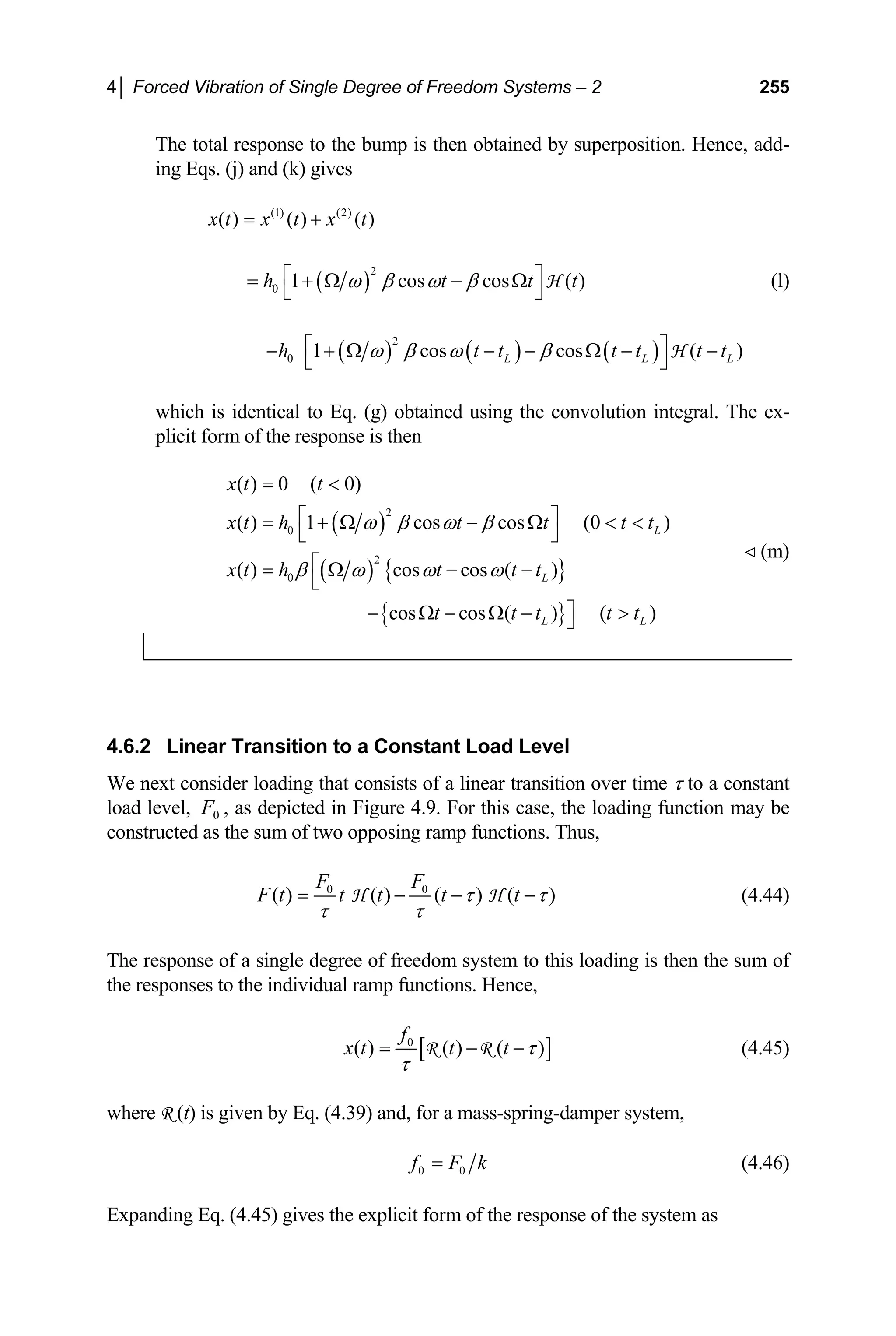 4│ Forced Vibration of Single Degree of Freedom Systems – 2 255
The total response to the bump is then obtained by superposition. Hence, add-
ing Eqs. (j) and (k) gives
(1) (2)
( ) ( ) ( )
x t x t x t
= +
( )
2
0 1 cos cos
h t
ω β ω β
⎡
= + Ω − Ω
⎣
H ( )
t t
⎤
⎦
(l)
( ) ( ) ( )
2
0 1 cos cos ( )
L L L
h t t t t
ω β ω β
⎡ ⎤
− + Ω − − Ω − −
⎣ ⎦
H t t
which is identical to Eq. (g) obtained using the convolution integral. The ex-
plicit form of the response is then
( )
( ) { }
{ }
2
0
2
0
( ) 0 ( 0)
( ) 1 cos cos (0 )
( ) cos cos ( )
cos cos ( ) ( )
L
L
L L
x t t
x t h t t t t
x t h t t t
t t t t t
ω β ω β
β ω ω ω
= 
⎡ ⎤
= + Ω − Ω  
⎣ ⎦
⎡
= Ω − −
⎣
⎤
− Ω − Ω − 
⎦
(m)
4.6.2 Linear Transition to a Constant Load Level
We next consider loading that consists of a linear transition over time τ to a constant
load level, 0 , as depicted in Figure 4.9. For this case, the loading function may be
constructed as the sum of two opposing ramp functions. Thus,
F
0 0
( ) ( ) ( ) ( )
F F
F t t t t t
τ τ
τ τ
= − −
H H − (4.44)
The response of a single degree of freedom system to this loading is then the sum of
the responses to the individual ramp functions. Hence,
[
0
( ) ( ) ( )
f
x t t t ]
τ
τ
= − −
R R (4.45)
where R (t) is given by Eq. (4.39) and, for a mass-spring-damper system,
0 0
f F k
= (4.46)
Expanding Eq. (4.45) gives the explicit form of the response of the system as
 