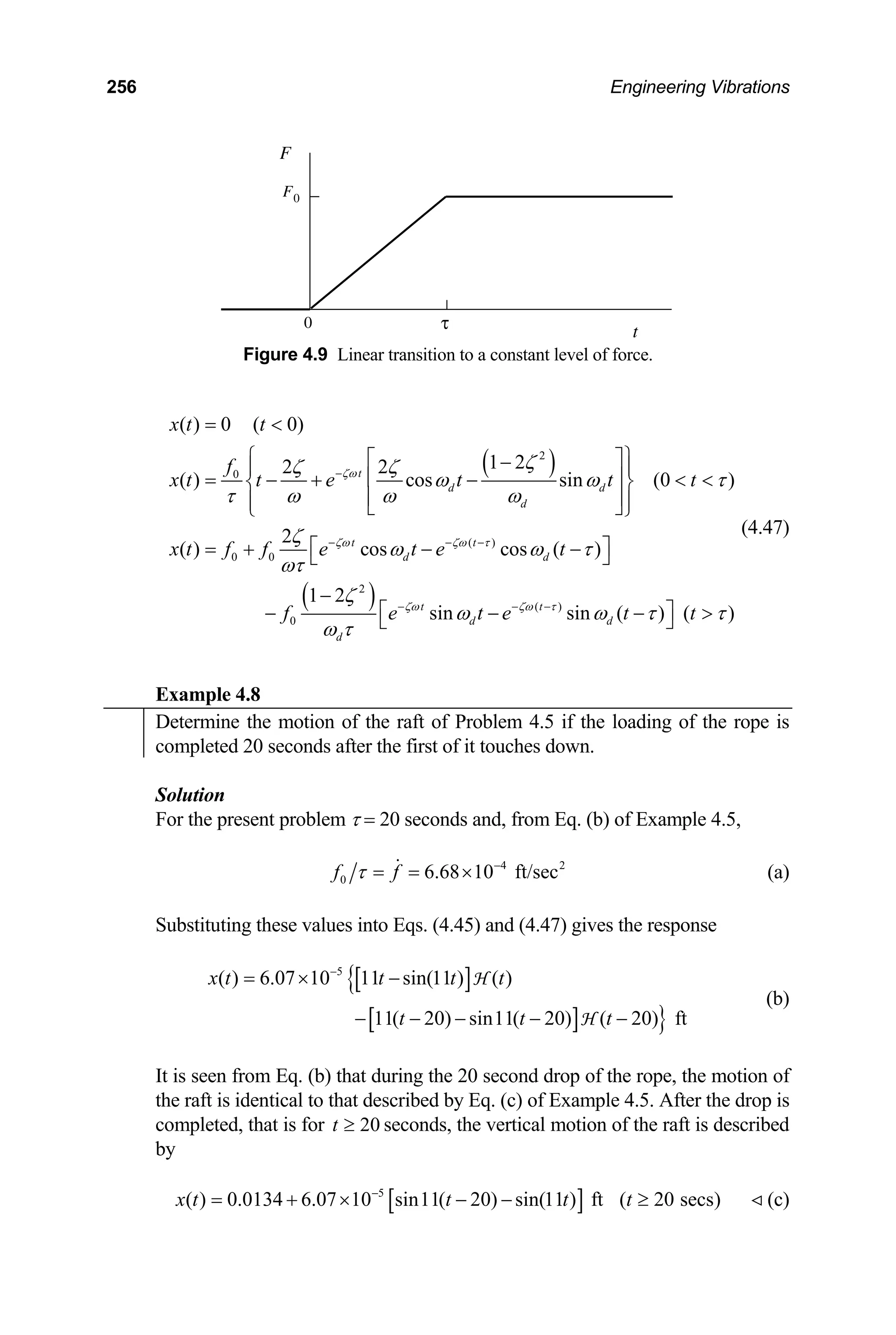 256 Engineering Vibrations
F
F0
t
τ
0
Figure 4.9 Linear transition to a constant level of force.
( )
( )
2
0
( )
0 0
2
( )
0
( ) 0 ( 0)
1 2
2 2
( ) cos sin (0 )
2
( ) cos cos ( )
1 2
sin sin ( ) (
t
d d
d
t t
d d
t t
d d
d
x t t
f
x t t e t t t
x t f f e t e t
f e t e t
ζω
ζω ζω τ
ζω ζω τ
ζ
ζ ζ
ω ω τ
τ ω ω ω
ζ
ω ω τ
ωτ
ζ
ω ω τ
ω τ
−
− − −
− − −
= 
⎧ ⎫
⎡ ⎤
−
⎪ ⎪
⎢ ⎥
= − + −  
⎨ ⎬
⎢ ⎥
⎪ ⎪
⎣ ⎦
⎩ ⎭
⎡ ⎤
= + − −
⎣ ⎦
−
⎡ ⎤
− −
⎣ ⎦ )
t
− τ

(4.47)
Example 4.8
Determine the motion of the raft of Problem 4.5 if the loading of the rope is
completed 20 seconds after the first of it touches down.
Solution
For the present problem τ = 20 seconds and, from Eq. (b) of Example 4.5,
4
0 6.68 10 ft/sec
f f
τ −
= = × 2
(a)
Substituting these values into Eqs. (4.45) and (4.47) gives the response
[ ]
{
[ ] }
5
( ) 6.07 10 11 sin(11 ) ( )
11( 20) sin11( 20) ( 20) ft
x t t t t
t t t
−
= × −
− − − − −
H
H
(b)
It is seen from Eq. (b) that during the 20 second drop of the rope, the motion of
the raft is identical to that described by Eq. (c) of Example 4.5. After the drop is
completed, that is for seconds, the vertical motion of the raft is described
by
20
t ≥
[ ]
5
( ) 0.0134 6.07 10 sin11( 20) sin(11 ) ft ( 20 secs)
x t t t t
−
= + × − − ≥ (c)
 