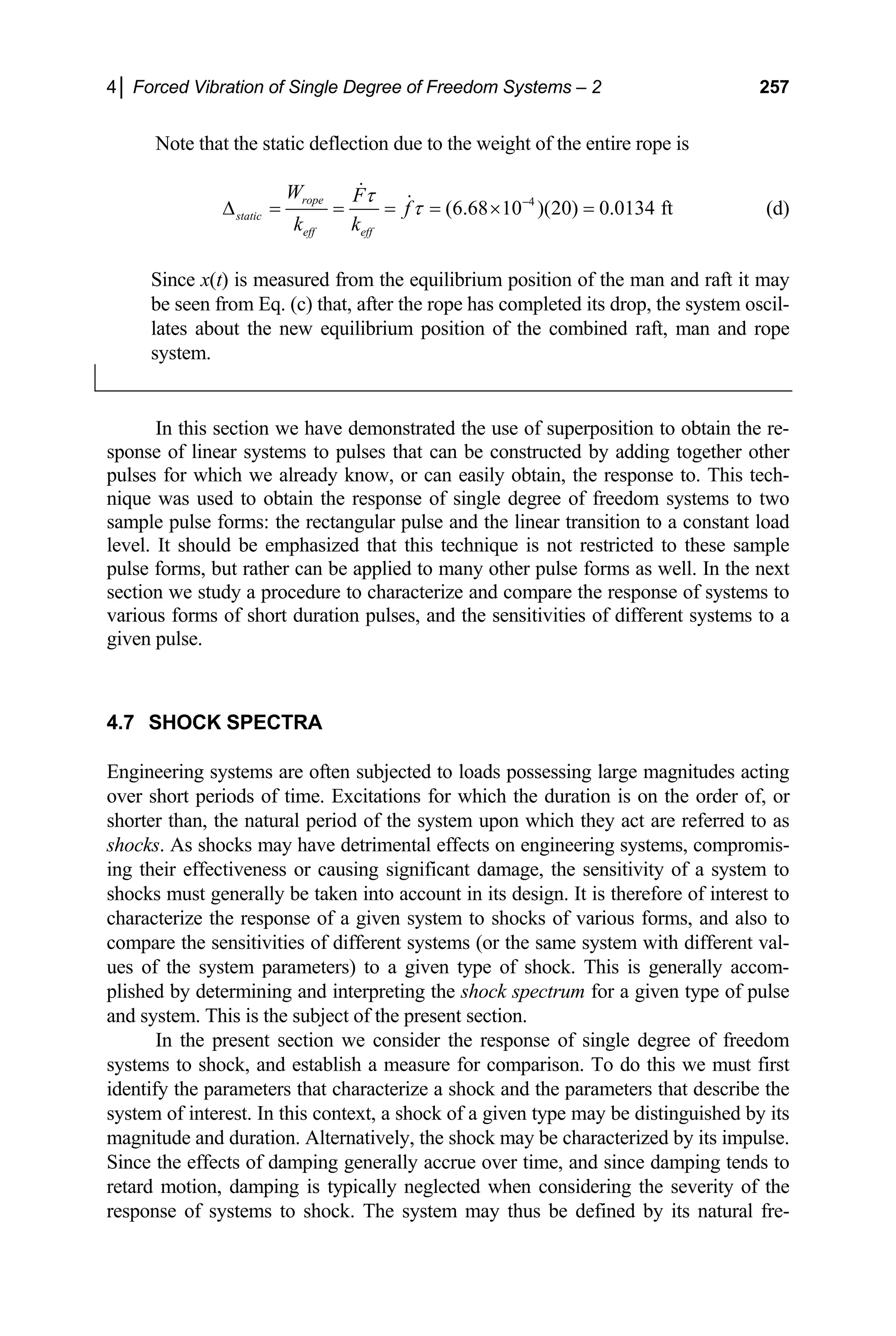 4│ Forced Vibration of Single Degree of Freedom Systems – 2 257
Note that the static deflection due to the weight of the entire rope is
4
(6.68 10 )(20) 0.0134 ft
rope
static
eff eff
W F
f
k k
τ
τ −
∆ = = = = × = (d)
Since x(t) is measured from the equilibrium position of the man and raft it may
be seen from Eq. (c) that, after the rope has completed its drop, the system oscil-
lates about the new equilibrium position of the combined raft, man and rope
system.
In this section we have demonstrated the use of superposition to obtain the re-
sponse of linear systems to pulses that can be constructed by adding together other
pulses for which we already know, or can easily obtain, the response to. This tech-
nique was used to obtain the response of single degree of freedom systems to two
sample pulse forms: the rectangular pulse and the linear transition to a constant load
level. It should be emphasized that this technique is not restricted to these sample
pulse forms, but rather can be applied to many other pulse forms as well. In the next
section we study a procedure to characterize and compare the response of systems to
various forms of short duration pulses, and the sensitivities of different systems to a
given pulse.
4.7 SHOCK SPECTRA
Engineering systems are often subjected to loads possessing large magnitudes acting
over short periods of time. Excitations for which the duration is on the order of, or
shorter than, the natural period of the system upon which they act are referred to as
shocks. As shocks may have detrimental effects on engineering systems, compromis-
ing their effectiveness or causing significant damage, the sensitivity of a system to
shocks must generally be taken into account in its design. It is therefore of interest to
characterize the response of a given system to shocks of various forms, and also to
compare the sensitivities of different systems (or the same system with different val-
ues of the system parameters) to a given type of shock. This is generally accom-
plished by determining and interpreting the shock spectrum for a given type of pulse
and system. This is the subject of the present section.
In the present section we consider the response of single degree of freedom
systems to shock, and establish a measure for comparison. To do this we must first
identify the parameters that characterize a shock and the parameters that describe the
system of interest. In this context, a shock of a given type may be distinguished by its
magnitude and duration. Alternatively, the shock may be characterized by its impulse.
Since the effects of damping generally accrue over time, and since damping tends to
retard motion, damping is typically neglected when considering the severity of the
response of systems to shock. The system may thus be defined by its natural fre-
 
