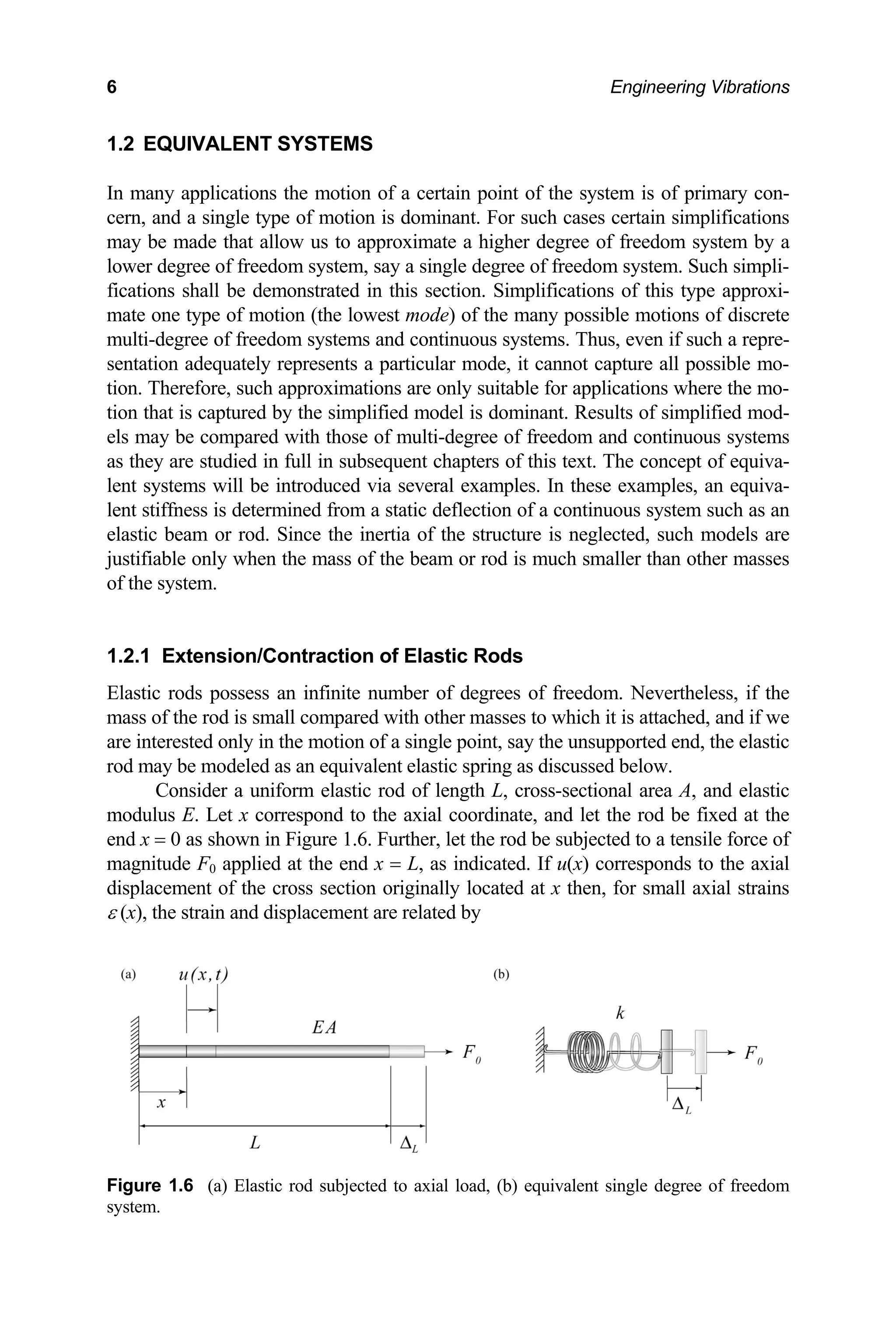 6 Engineering Vibrations
1.2 EQUIVALENT SYSTEMS
In many applications the motion of a certain point of the system is of primary con-
cern, and a single type of motion is dominant. For such cases certain simplifications
may be made that allow us to approximate a higher degree of freedom system by a
lower degree of freedom system, say a single degree of freedom system. Such simpli-
fications shall be demonstrated in this section. Simplifications of this type approxi-
mate one type of motion (the lowest mode) of the many possible motions of discrete
multi-degree of freedom systems and continuous systems. Thus, even if such a repre-
sentation adequately represents a particular mode, it cannot capture all possible mo-
tion. Therefore, such approximations are only suitable for applications where the mo-
tion that is captured by the simplified model is dominant. Results of simplified mod-
els may be compared with those of multi-degree of freedom and continuous systems
as they are studied in full in subsequent chapters of this text. The concept of equiva-
lent systems will be introduced via several examples. In these examples, an equiva-
lent stiffness is determined from a static deflection of a continuous system such as an
elastic beam or rod. Since the inertia of the structure is neglected, such models are
justifiable only when the mass of the beam or rod is much smaller than other masses
of the system.
1.2.1 Extension/Contraction of Elastic Rods
Elastic rods possess an infinite number of degrees of freedom. Nevertheless, if the
mass of the rod is small compared with other masses to which it is attached, and if we
are interested only in the motion of a single point, say the unsupported end, the elastic
rod may be modeled as an equivalent elastic spring as discussed below.
Consider a uniform elastic rod of length L, cross-sectional area A, and elastic
modulus E. Let x correspond to the axial coordinate, and let the rod be fixed at the
end x = 0 as shown in Figure 1.6. Further, let the rod be subjected to a tensile force of
magnitude F0 applied at the end x = L, as indicated. If u(x) corresponds to the axial
displacement of the cross section originally located at x then, for small axial strains
ε (x), the strain and displacement are related by
Figure 1.6 (a) Elastic rod subjected to axial load, (b) equivalent single degree of freedom
system.
 