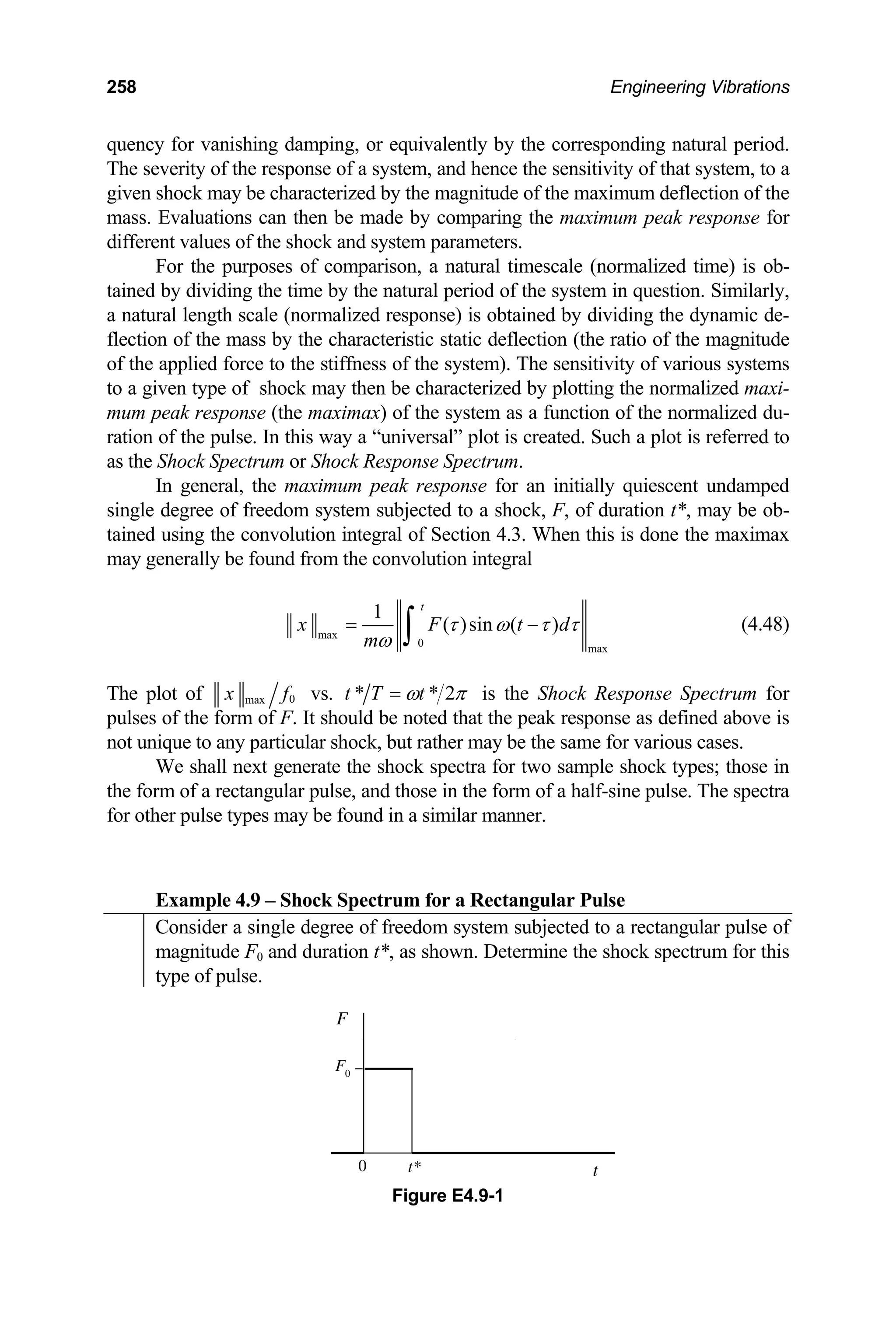 258 Engineering Vibrations
quency for vanishing damping, or equivalently by the corresponding natural period.
The severity of the response of a system, and hence the sensitivity of that system, to a
given shock may be characterized by the magnitude of the maximum deflection of the
mass. Evaluations can then be made by comparing the maximum peak response for
different values of the shock and system parameters.
For the purposes of comparison, a natural timescale (normalized time) is ob-
tained by dividing the time by the natural period of the system in question. Similarly,
a natural length scale (normalized response) is obtained by dividing the dynamic de-
flection of the mass by the characteristic static deflection (the ratio of the magnitude
of the applied force to the stiffness of the system). The sensitivity of various systems
to a given type of shock may then be characterized by plotting the normalized maxi-
mum peak response (the maximax) of the system as a function of the normalized du-
ration of the pulse. In this way a “universal” plot is created. Such a plot is referred to
as the Shock Spectrum or Shock Response Spectrum.
In general, the maximum peak response for an initially quiescent undamped
single degree of freedom system subjected to a shock, F, of duration t*, may be ob-
tained using the convolution integral of Section 4.3. When this is done the maximax
may generally be found from the convolution integral
max
0 max
1
( )sin ( )
t
x F t
m
τ ω τ τ
ω
= −
∫ d (4.48)
The plot of 0
max
x f vs. π
ω 2
*
* t
T
t = is the Shock Response Spectrum for
pulses of the form of F. It should be noted that the peak response as defined above is
not unique to any particular shock, but rather may be the same for various cases.
We shall next generate the shock spectra for two sample shock types; those in
the form of a rectangular pulse, and those in the form of a half-sine pulse. The spectra
for other pulse types may be found in a similar manner.
Example 4.9 – Shock Spectrum for a Rectangular Pulse
Consider a single degree of freedom system subjected to a rectangular pulse of
magnitude F0 and duration t*, as shown. Determine the shock spectrum for this
type of pulse.
F
t
0
F0
t*
Figure E4.9-1
 