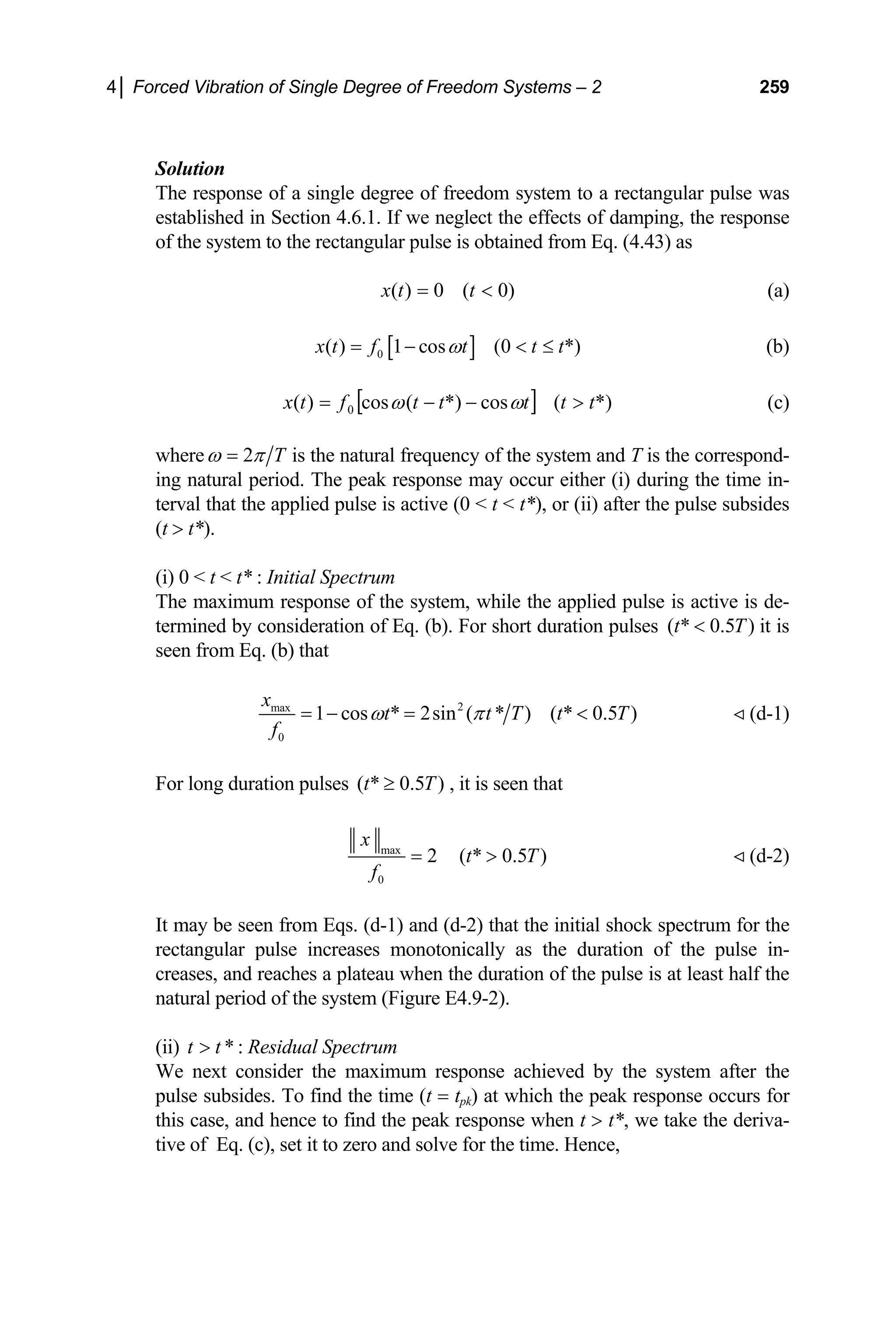 4│ Forced Vibration of Single Degree of Freedom Systems – 2 259
Solution
The response of a single degree of freedom system to a rectangular pulse was
established in Section 4.6.1. If we neglect the effects of damping, the response
of the system to the rectangular pulse is obtained from Eq. (4.43) as
)
0
(
0
)
( 
= t
t
x (a)
[ ]
0
( ) 1 cos (0 *)
x t f t t t
ω
= −  ≤ (b)
[ ] *)
(
cos
*)
(
cos
)
( 0 t
t
t
t
t
f
t
x 
−
−
= ω
ω (c)
where 2 T
ω π
= is the natural frequency of the system and T is the correspond-
ing natural period. The peak response may occur either (i) during the time in-
terval that the applied pulse is active (0  t  t*), or (ii) after the pulse subsides
(t  t*).
(i) 0  t  t* : Initial Spectrum
The maximum response of the system, while the applied pulse is active is de-
termined by consideration of Eq. (b). For short duration pulses ( * 0.5 )
t T
 it is
seen from Eq. (b) that
2
max
0
1 cos * 2sin ( * ) ( * 0.5 )
x
t t T t
f
ω π
= − =  T
T
(d-1)
For long duration pulses , it is seen that
( * 0.5 )
t ≥
max
0
2 ( * 0.5 )
x
t T
f
=  (d-2)
It may be seen from Eqs. (d-1) and (d-2) that the initial shock spectrum for the
rectangular pulse increases monotonically as the duration of the pulse in-
creases, and reaches a plateau when the duration of the pulse is at least half the
natural period of the system (Figure E4.9-2).
(ii) : Residual Spectrum
*
t t

We next consider the maximum response achieved by the system after the
pulse subsides. To find the time (t = tpk) at which the peak response occurs for
this case, and hence to find the peak response when t  t*, we take the deriva-
tive of Eq. (c), set it to zero and solve for the time. Hence,
 