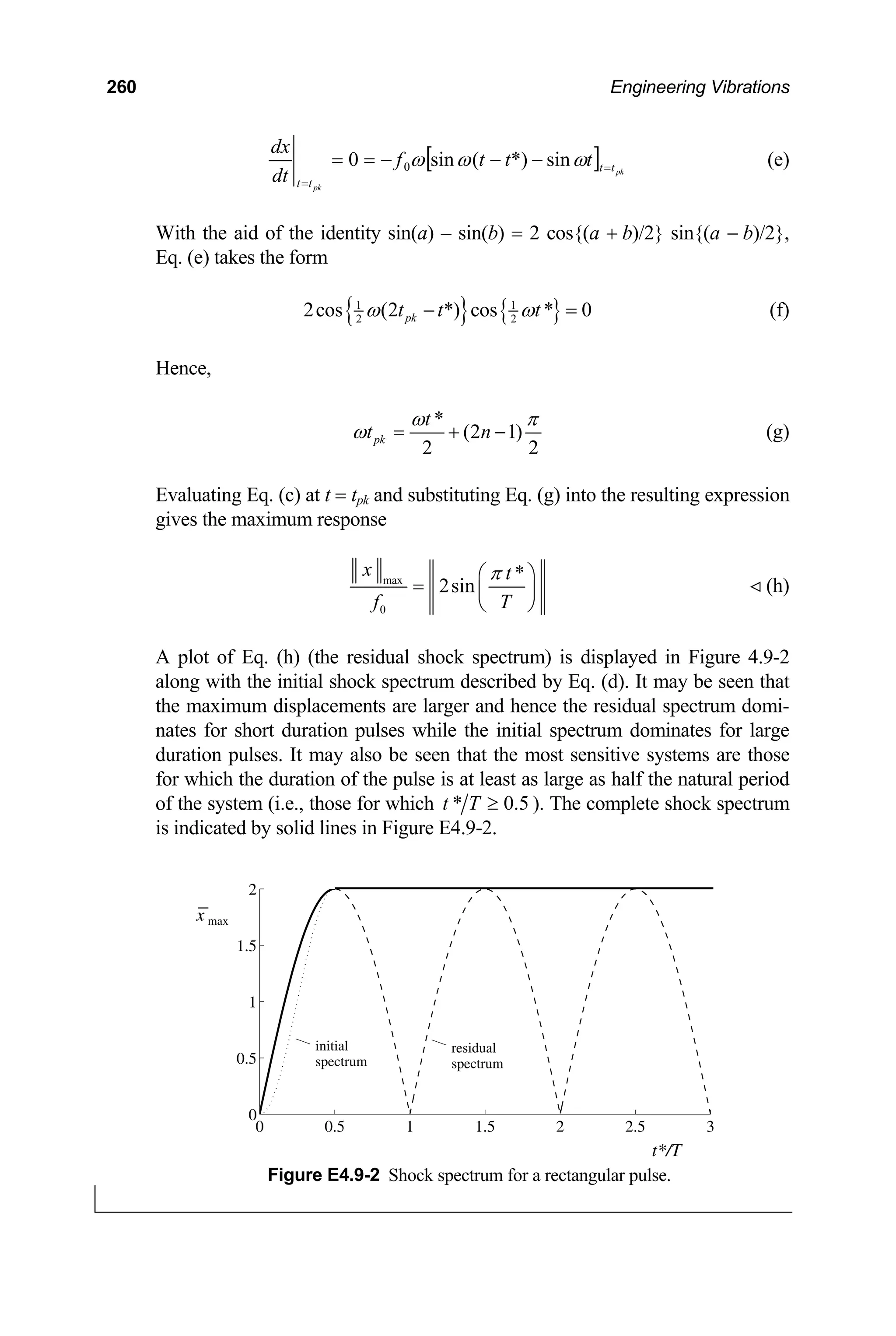260 Engineering Vibrations
[ pk
pk
t
t
t
t
t
t
t
f
dt
dx
=
=
−
−
−
=
= ω
ω
ω sin
*)
(
sin
0 0 ] (e)
With the aid of the identity sin(a) – sin(b) = 2 cos{(a + b)/2} sin{(a − b)/2},
Eq. (e) takes the form
{ } { }
1 1
2 2
2cos (2 *) cos * 0
pk
t t t
ω ω
− = (f)
Hence,
*
(2 1)
2 2
pk
t
t n
ω π
ω = + − (g)
Evaluating Eq. (c) at t = tpk and substituting Eq. (g) into the resulting expression
gives the maximum response
max
0
*
2sin
x t
f T
π
⎛ ⎞
= ⎜ ⎟
⎝ ⎠
(h)
A plot of Eq. (h) (the residual shock spectrum) is displayed in Figure 4.9-2
along with the initial shock spectrum described by Eq. (d). It may be seen that
the maximum displacements are larger and hence the residual spectrum domi-
nates for short duration pulses while the initial spectrum dominates for large
duration pulses. It may also be seen that the most sensitive systems are those
for which the duration of the pulse is at least as large as half the natural period
of the system (i.e., those for which 5
.
0
* ≥
T
t ). The complete shock spectrum
is indicated by solid lines in Figure E4.9-2.
0 0.5 1 1.5 2 2.5 3
0
0.5
1
1.5
2
t*/T
initial
spectrum
residual
spectrum
x max
Figure E4.9-2 Shock spectrum for a rectangular pulse.
 
