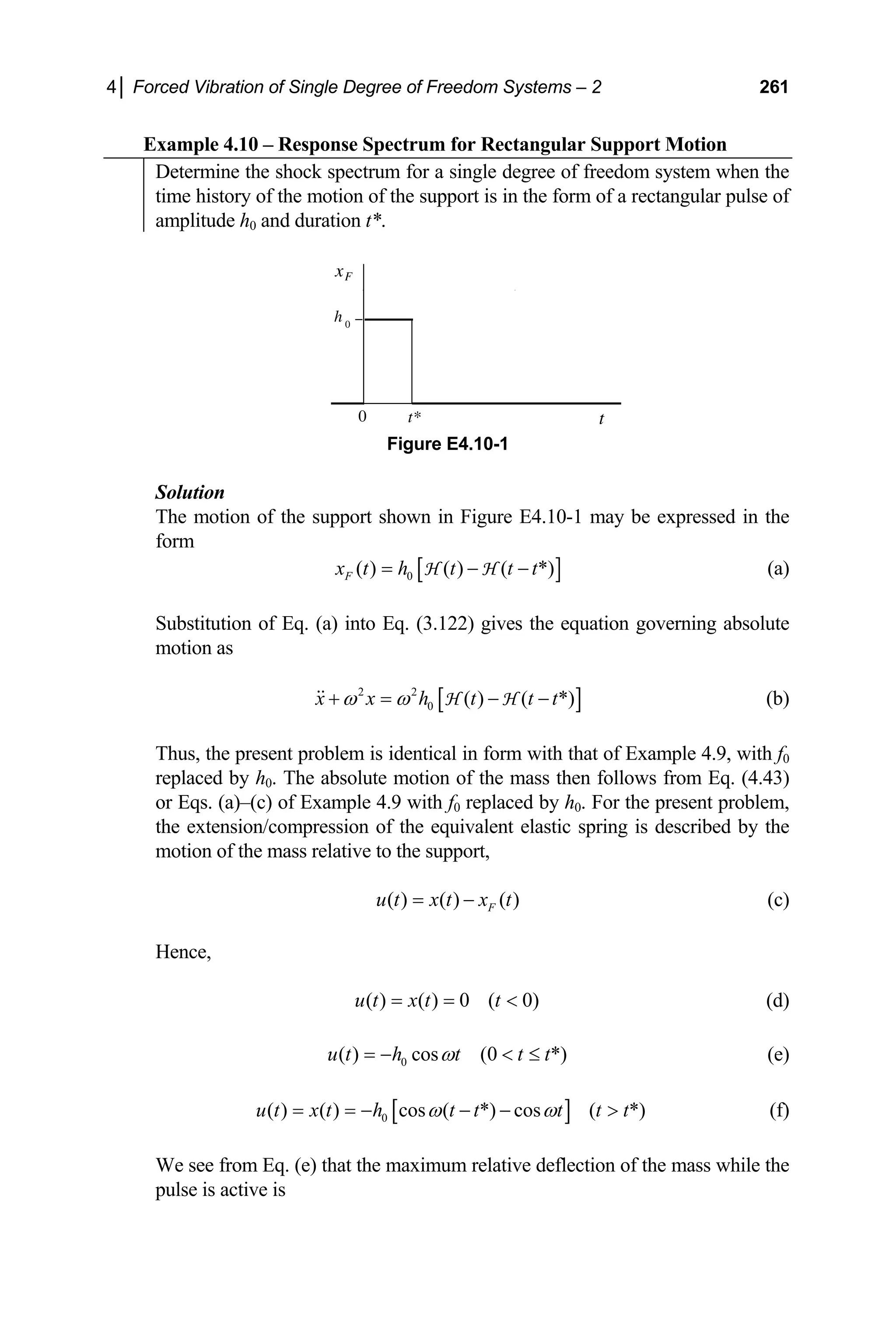4│ Forced Vibration of Single Degree of Freedom Systems – 2 261
Example 4.10 – Response Spectrum for Rectangular Support Motion
Determine the shock spectrum for a single degree of freedom system when the
time history of the motion of the support is in the form of a rectangular pulse of
amplitude h0 and duration t*.
x
t
0
h 0
t*
F
Figure E4.10-1
Solution
The motion of the support shown in Figure E4.10-1 may be expressed in the
form
[ ]
0
( ) ( ) ( *)
F
x t h t t t
= − −
H H (a)
Substitution of Eq. (a) into Eq. (3.122) gives the equation governing absolute
motion as
[ ]
2 2
0 ( ) ( *)
x x h t t t
ω ω
+ = − −
H H (b)
Thus, the present problem is identical in form with that of Example 4.9, with f0
replaced by h0. The absolute motion of the mass then follows from Eq. (4.43)
or Eqs. (a)–(c) of Example 4.9 with f0 replaced by h0. For the present problem,
the extension/compression of the equivalent elastic spring is described by the
motion of the mass relative to the support,
( ) ( ) ( )
F
u t x t x t
= − (c)
Hence,
( ) ( ) 0 ( 0)
u t x t t
= =  (d)
0
( ) cos (0 *)
u t h t t t
ω
= −  ≤ (e)
[ ]
0
( ) ( ) cos ( *) cos ( *)
u t x t h t t t t t
ω ω
= = − − −  (f)
We see from Eq. (e) that the maximum relative deflection of the mass while the
pulse is active is
 