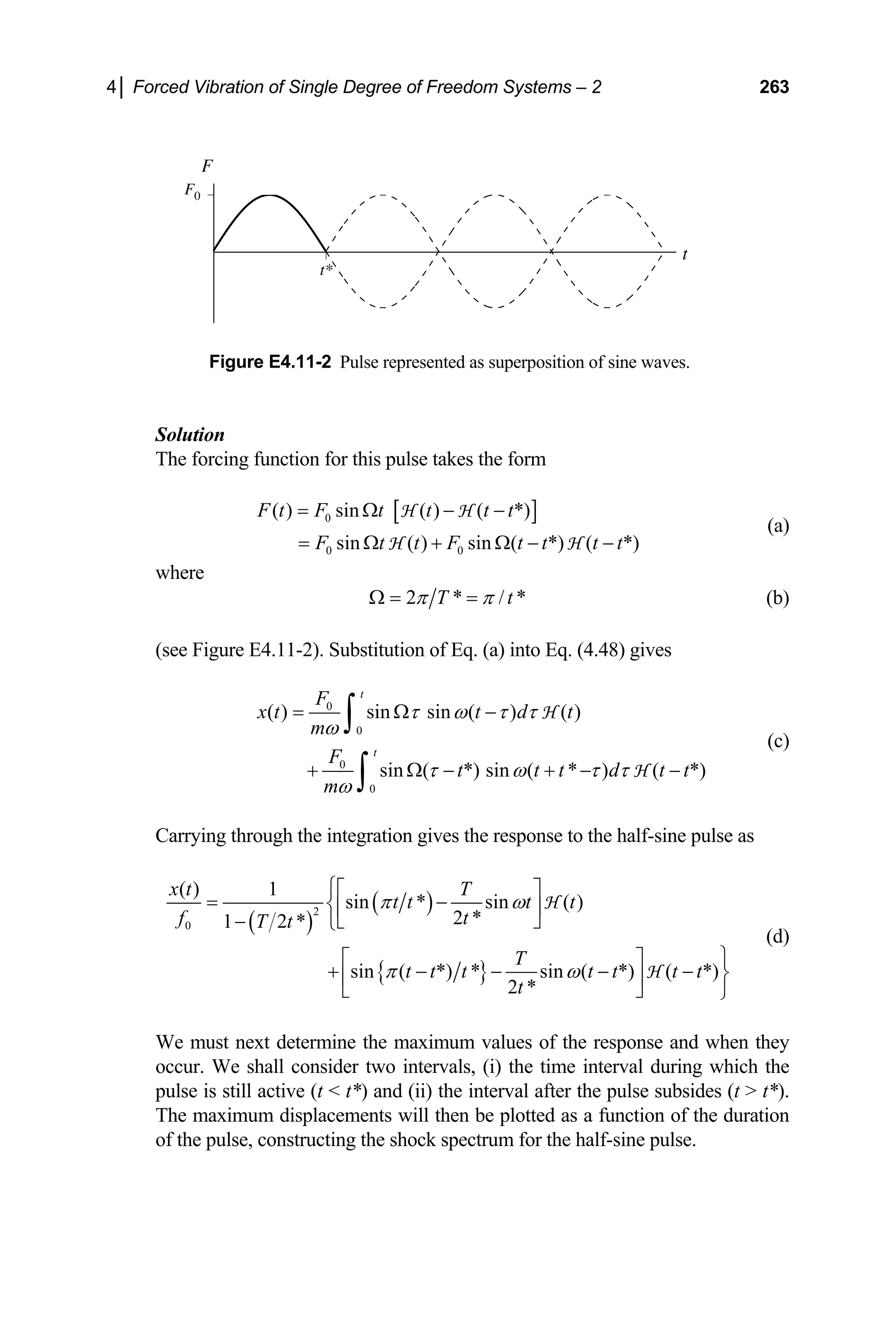 4│ Forced Vibration of Single Degree of Freedom Systems – 2 263
t
F
F0
t*
Figure E4.11-2 Pulse represented as superposition of sine waves.
Solution
The forcing function for this pulse takes the form
[ ]
0
0 0
( ) sin ( ) ( *)
sin ( ) sin ( *) ( *)
F t F t t t t
F t t F t t t t
= Ω − −
= Ω + Ω − −
H H
H H
(a)
where
2 * /
T *
t
π π
Ω = = (b)
(see Figure E4.11-2). Substitution of Eq. (a) into Eq. (4.48) gives
0
0
0
0
( ) sin sin ( ) ( )
sin ( *) sin ( * ) ( *)
t
t
F
x t t d t
m
F
t t t d t
m
τ ω τ τ
ω
τ ω τ τ
ω
= Ω −
+ Ω − + −
∫
∫
H
H t
−
(c)
Carrying through the integration gives the response to the half-sine pulse as
( )
( )
{ }
2
0
( ) 1
sin * sin ( )
2 *
1 2 *
sin ( *) * sin ( *) ( *)
2 *
x t T
t t t t
f t
T t
T
t t t t t t t
t
π ω
π ω
⎧⎡ ⎤
= −
⎨⎢ ⎥
⎣ ⎦
− ⎩
⎫
⎡ ⎤
+ − − − − ⎬
⎢ ⎥
⎣ ⎦ ⎭
H
H
(d)
We must next determine the maximum values of the response and when they
occur. We shall consider two intervals, (i) the time interval during which the
pulse is still active (t  t*) and (ii) the interval after the pulse subsides (t  t*).
The maximum displacements will then be plotted as a function of the duration
of the pulse, constructing the shock spectrum for the half-sine pulse.
 