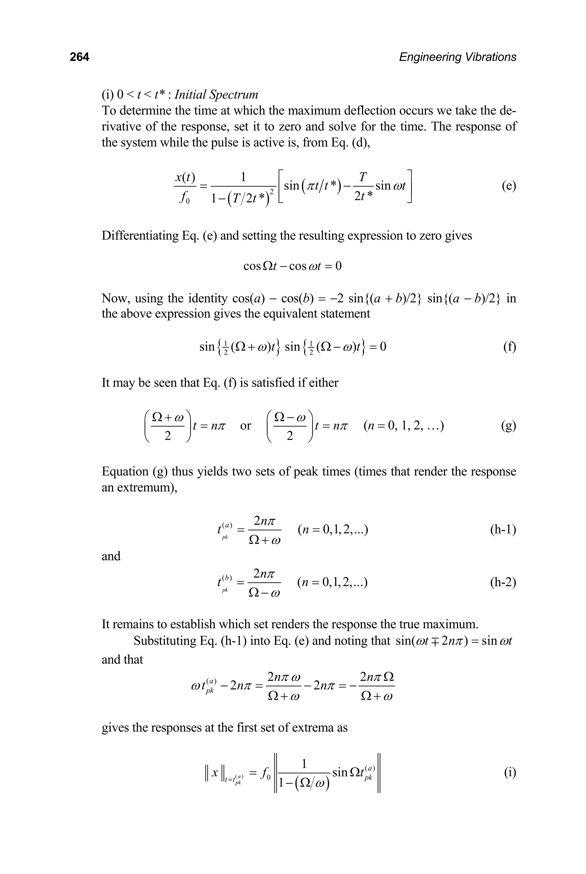 264 Engineering Vibrations
(i) 0  t  t* : Initial Spectrum
To determine the time at which the maximum deflection occurs we take the de-
rivative of the response, set it to zero and solve for the time. The response of
the system while the pulse is active is, from Eq. (d),
( )
( )
2
0
( ) 1
sin * sin
2 *
1 2 *
x t T
t t t
f t
T t
π ω
⎡ ⎤
= −
⎢ ⎥
⎣ ⎦
−
(e)
Differentiating Eq. (e) and setting the resulting expression to zero gives
cos cos 0
t t
ω
Ω − =
Now, using the identity cos(a) − cos(b) = −2 sin{(a + b)/2} sin{(a − b)/2} in
the above expression gives the equivalent statement
{ } { }
1 1
2 2
sin ( ) sin ( ) 0
t
ω ω t
Ω + Ω − = (f)
It may be seen that Eq. (f) is satisfied if either
or
2 2
t n t n
ω ω
π π
Ω + Ω −
⎛ ⎞ ⎛ ⎞
=
⎜ ⎟ ⎜ ⎟
⎝ ⎠ ⎝ ⎠
= (n = 0, 1, 2, …) (g)
Equation (g) thus yields two sets of peak times (times that render the response
an extremum),
( ) 2
( 0,1,2,...)
pk
a n
t n
π
ω
= =
Ω +
(h-1)
and
( ) 2
( 0,1,2,...)
pk
b n
t n
π
ω
= =
Ω −
(h-2)
It remains to establish which set renders the response the true maximum.
Substituting Eq. (h-1) into Eq. (e) and noting that sin( 2 ) sin
t n t
ω π ω
=
∓
and that
( ) 2 2
2 2
a
pk
n n
t n n
π ω π
ω π π
ω ω
Ω
− = − = −
Ω + Ω +
gives the responses at the first set of extrema as
( )
( )
( )
0
1
sin
1
a
pk
a
pk
t t
x f
ω
=
=
− Ω
t
Ω (i)
 