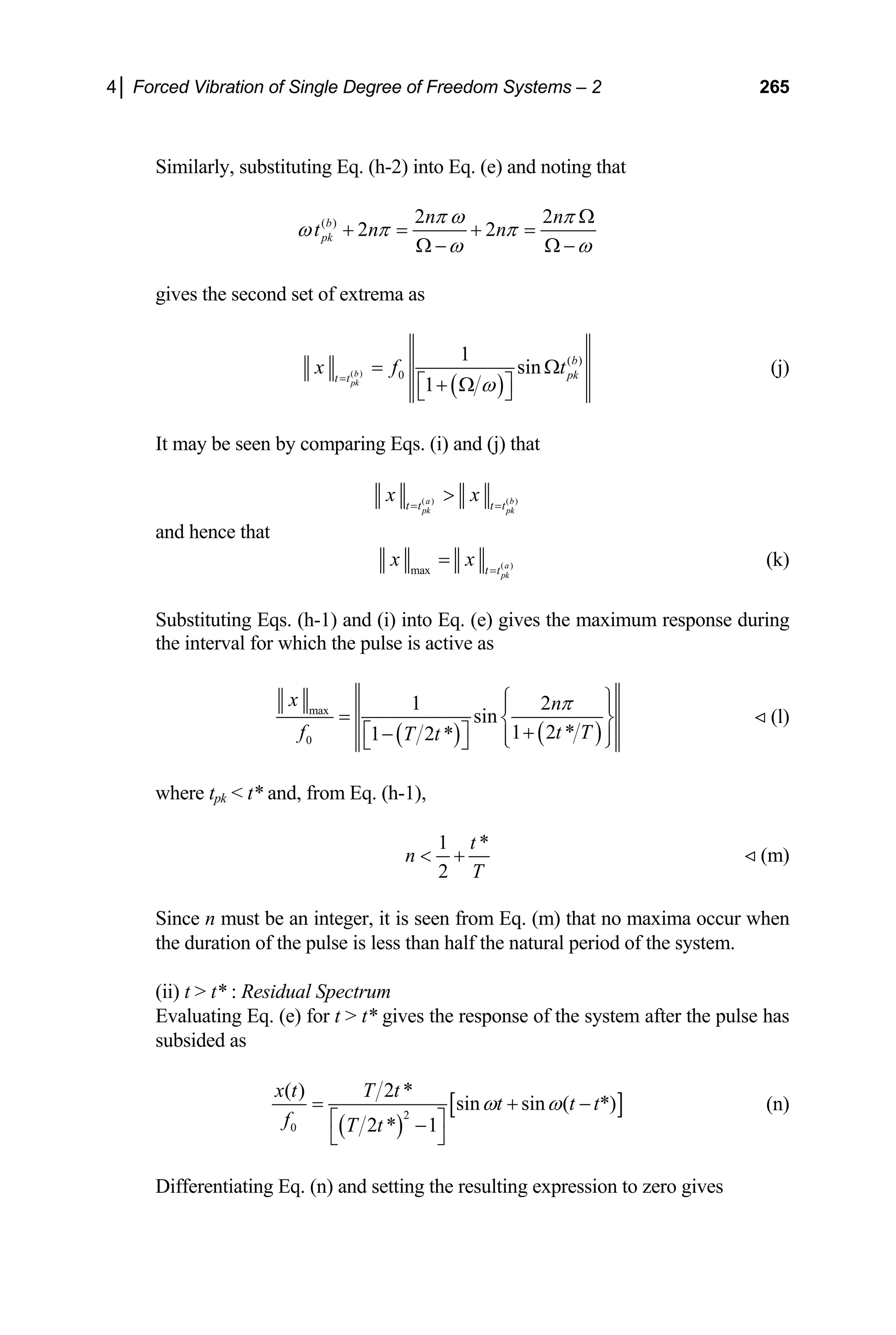 4│ Forced Vibration of Single Degree of Freedom Systems – 2 265
Similarly, substituting Eq. (h-2) into Eq. (e) and noting that
( ) 2 2
2 2
b
pk
n n
t n n
π ω π
ω π π
ω ω
Ω
+ = + =
Ω − Ω −
gives the second set of extrema as
( )
( )
( )
0
1
sin
1
b
pk
b
pk
t t
x f
ω
=
=
⎡ ⎤
+ Ω
⎣ ⎦
t
Ω (j)
It may be seen by comparing Eqs. (i) and (j) that
( ) ( )
a b
pk pk
t t t t
x x
= =

and hence that
( )
max a
pk
t t
x x =
= (k)
Substituting Eqs. (h-1) and (i) into Eq. (e) gives the maximum response during
the interval for which the pulse is active as
( ) ( )
max
0
1 2
sin
1 2 *
1 2 *
x n
f t
T t
π
T
⎧ ⎫
⎪ ⎪
= ⎨ ⎬
+
⎡ ⎤
− ⎪ ⎪
⎩ ⎭
⎣ ⎦
(l)
where tpk  t* and, from Eq. (h-1),
1 *
2
t
n
T
 + (m)
Since n must be an integer, it is seen from Eq. (m) that no maxima occur when
the duration of the pulse is less than half the natural period of the system.
(ii) t  t* : Residual Spectrum
Evaluating Eq. (e) for t  t* gives the response of the system after the pulse has
subsided as
( )
[
2
0
( ) 2 *
sin sin ( *)
2 * 1
x t T t
t t t
f T t
ω ω
= +
⎡ ⎤
−
⎣ ⎦
]
− (n)
Differentiating Eq. (n) and setting the resulting expression to zero gives
 