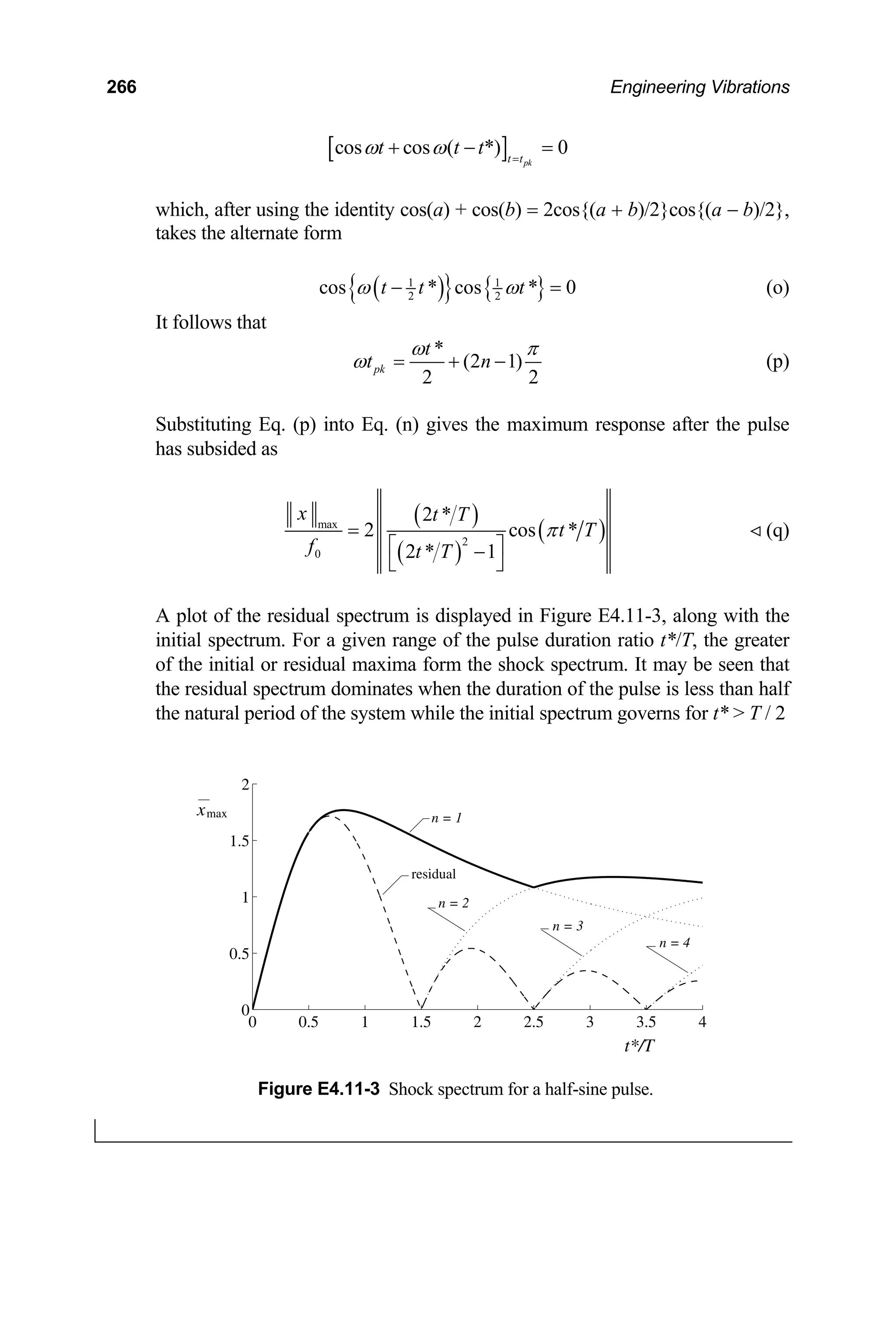 266 Engineering Vibrations
[ ]
cos cos ( *) 0
pk
t t
t t t
ω ω =
+ − =
which, after using the identity cos(a) + cos(b) = 2cos{(a + b)/2}cos{(a − b)/2},
takes the alternate form
( )
{ } { }
1 1
2 2
cos * cos * 0
t t t
ω ω
− = (o)
It follows that
*
(2 1)
2 2
pk
t
t n
ω π
ω = + − (p)
Substituting Eq. (p) into Eq. (n) gives the maximum response after the pulse
has subsided as
( )
( )
( )
max
2
0
2 *
2 cos
2 * 1
x t T
t T
f t T
π
=
⎡ ⎤
−
⎣ ⎦
* (q)
A plot of the residual spectrum is displayed in Figure E4.11-3, along with the
initial spectrum. For a given range of the pulse duration ratio t*/T, the greater
of the initial or residual maxima form the shock spectrum. It may be seen that
the residual spectrum dominates when the duration of the pulse is less than half
the natural period of the system while the initial spectrum governs for t*  T / 2
0 0.5 1 1.5 2 2.5 3 3.5 4
0
0.5
1
1.5
2
xmax
t*/T
n = 1
n = 2
n = 3
n = 4
residual
Figure E4.11-3 Shock spectrum for a half-sine pulse.
 
