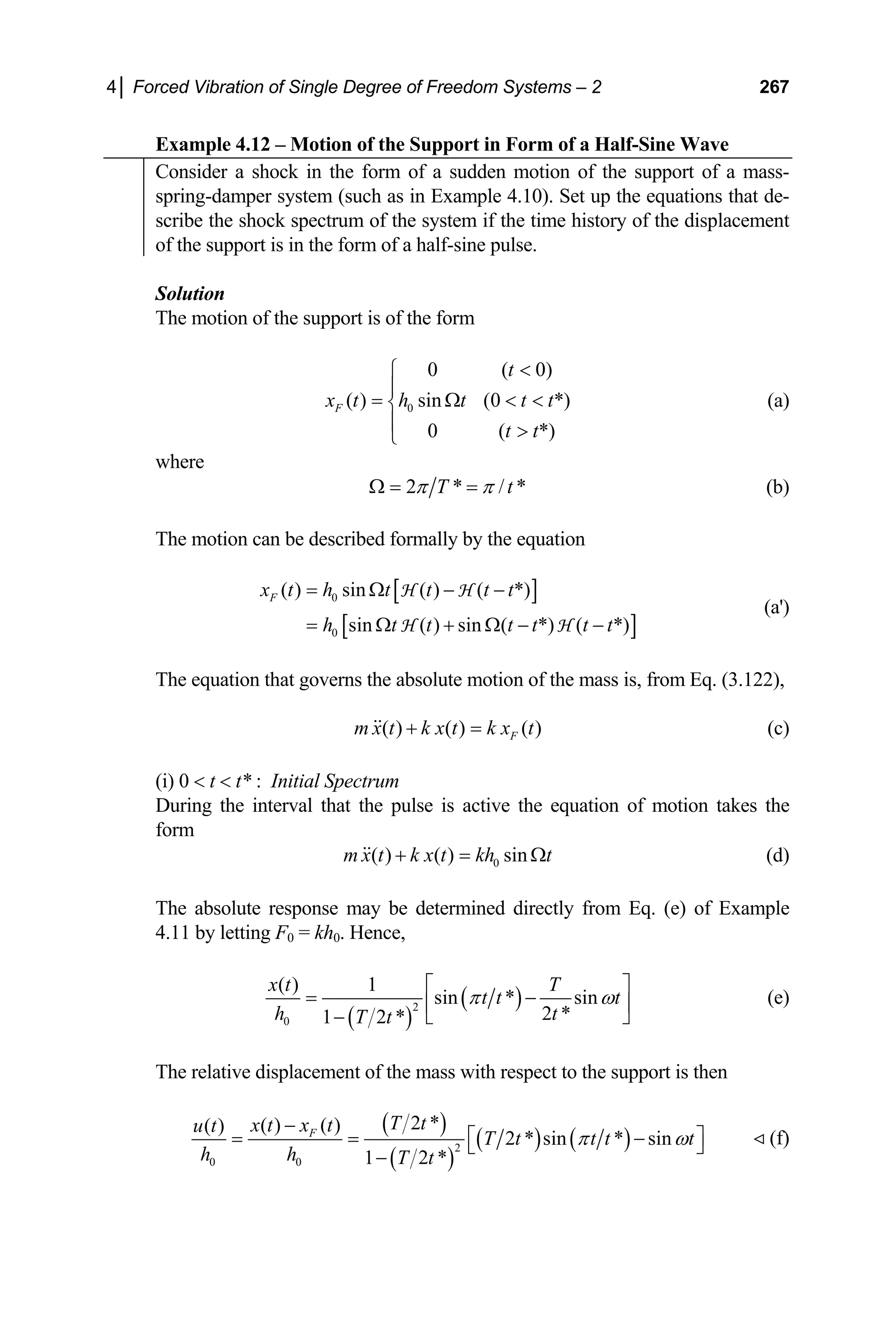 4│ Forced Vibration of Single Degree of Freedom Systems – 2 267
Example 4.12 – Motion of the Support in Form of a Half-Sine Wave
Consider a shock in the form of a sudden motion of the support of a mass-
spring-damper system (such as in Example 4.10). Set up the equations that de-
scribe the shock spectrum of the system if the time history of the displacement
of the support is in the form of a half-sine pulse.
Solution
The motion of the support is of the form
0
0 ( 0)
( ) sin (0 *)
0 ( *)
F
t
x t h t t t
t t

⎧
⎪
= Ω  
⎨
⎪ 
⎩
(a)
where
2 * /
T *
t
π π
Ω = = (b)
The motion can be described formally by the equation
[ ]
[ ]
0
0
( ) sin ( ) ( *)
sin ( ) sin ( *) ( *)
F
x t h t t t t
h t t t t t t
= Ω − −
= Ω + Ω − −
H H
H H
(a')
The equation that governs the absolute motion of the mass is, from Eq. (3.122),
( ) ( ) ( )
F
m x t k x t k x t
+ = (c)
(i) 0  t  t* : Initial Spectrum
During the interval that the pulse is active the equation of motion takes the
form
0
( ) ( ) sin
m x t k x t kh t
+ = Ω (d)
The absolute response may be determined directly from Eq. (e) of Example
4.11 by letting F0 = kh0. Hence,
( )
( )
2
0
( ) 1
sin * sin
2 *
1 2 *
x t T
t t t
h t
T t
π ω
⎡ ⎤
= −
⎢ ⎥
⎣ ⎦
−
(e)
The relative displacement of the mass with respect to the support is then
( )
( )
( ) ( )
2
0 0
2 *
( ) ( )
( )
2 * sin * sin
1 2 *
F
T t
x t x t
u t
T t t t t
h h T t
π ω
−
⎡ ⎤
= = −
⎣ ⎦
−
(f)
 