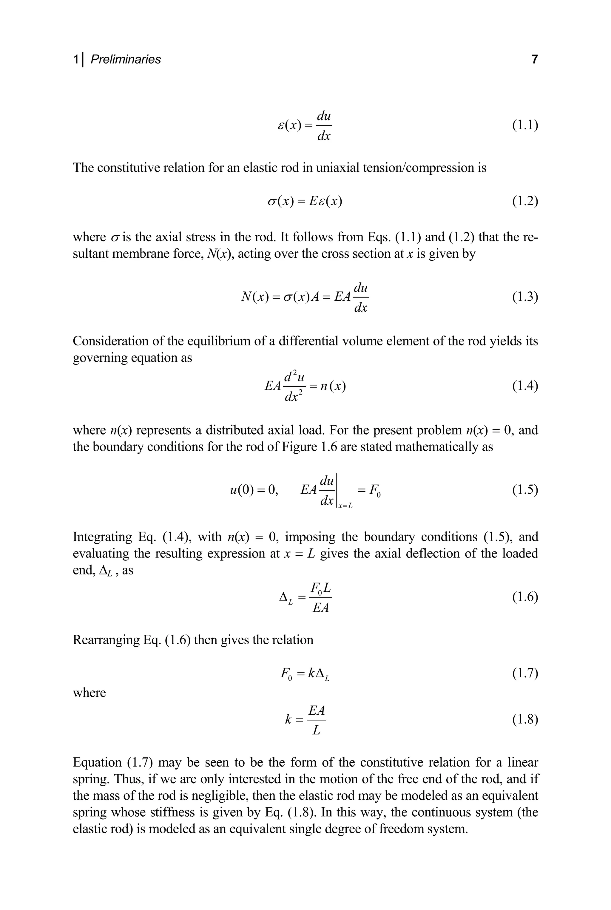 1│ Preliminaries 7
( )
du
x
dx
ε = (1.1)
The constitutive relation for an elastic rod in uniaxial tension/compression is
( ) ( )
x E x
σ ε
= (1.2)
where σ is the axial stress in the rod. It follows from Eqs. (1.1) and (1.2) that the re-
sultant membrane force, N(x), acting over the cross section at x is given by
( ) ( )
du
N x x A EA
dx
σ
= = (1.3)
Consideration of the equilibrium of a differential volume element of the rod yields its
governing equation as
2
2
( )
d u
EA n x
dx
= (1.4)
where n(x) represents a distributed axial load. For the present problem n(x) = 0, and
the boundary conditions for the rod of Figure 1.6 are stated mathematically as
0
(0) 0,
x L
du
u EA
dx =
F
= = (1.5)
Integrating Eq. (1.4), with n(x) = 0, imposing the boundary conditions (1.5), and
evaluating the resulting expression at x = L gives the axial deflection of the loaded
end, ∆L , as
0
L
F L
EA
∆ = (1.6)
Rearranging Eq. (1.6) then gives the relation
0 L
F k
= ∆ (1.7)
where
EA
k
L
= (1.8)
Equation (1.7) may be seen to be the form of the constitutive relation for a linear
spring. Thus, if we are only interested in the motion of the free end of the rod, and if
the mass of the rod is negligible, then the elastic rod may be modeled as an equivalent
spring whose stiffness is given by Eq. (1.8). In this way, the continuous system (the
elastic rod) is modeled as an equivalent single degree of freedom system.
 