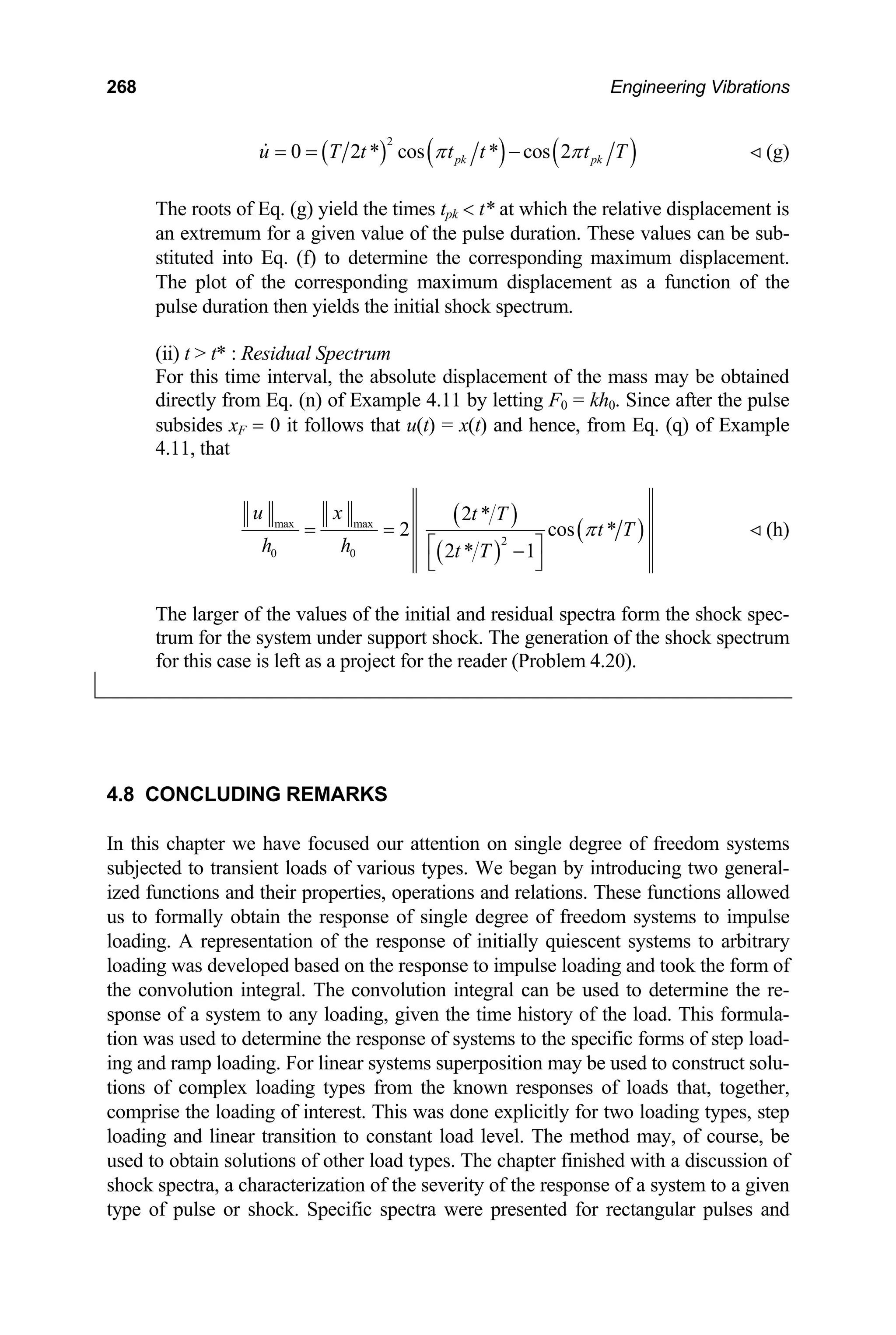268 Engineering Vibrations
( ) ( ) ( )
2
0 2 * cos * cos 2
pk pk
u T t t t t
π π
= = − T (g)
The roots of Eq. (g) yield the times tpk  t* at which the relative displacement is
an extremum for a given value of the pulse duration. These values can be sub-
stituted into Eq. (f) to determine the corresponding maximum displacement.
The plot of the corresponding maximum displacement as a function of the
pulse duration then yields the initial shock spectrum.
(ii) t  t* : Residual Spectrum
For this time interval, the absolute displacement of the mass may be obtained
directly from Eq. (n) of Example 4.11 by letting F0 = kh0. Since after the pulse
subsides xF = 0 it follows that u(t) = x(t) and hence, from Eq. (q) of Example
4.11, that
( )
( )
( )
max max
2
0 0
2 *
2 cos
2 * 1
u x t T
t T
h h t T
π
= =
⎡ ⎤
−
⎣ ⎦
* (h)
The larger of the values of the initial and residual spectra form the shock spec-
trum for the system under support shock. The generation of the shock spectrum
for this case is left as a project for the reader (Problem 4.20).
4.8 CONCLUDING REMARKS
In this chapter we have focused our attention on single degree of freedom systems
subjected to transient loads of various types. We began by introducing two general-
ized functions and their properties, operations and relations. These functions allowed
us to formally obtain the response of single degree of freedom systems to impulse
loading. A representation of the response of initially quiescent systems to arbitrary
loading was developed based on the response to impulse loading and took the form of
the convolution integral. The convolution integral can be used to determine the re-
sponse of a system to any loading, given the time history of the load. This formula-
tion was used to determine the response of systems to the specific forms of step load-
ing and ramp loading. For linear systems superposition may be used to construct solu-
tions of complex loading types from the known responses of loads that, together,
comprise the loading of interest. This was done explicitly for two loading types, step
loading and linear transition to constant load level. The method may, of course, be
used to obtain solutions of other load types. The chapter finished with a discussion of
shock spectra, a characterization of the severity of the response of a system to a given
type of pulse or shock. Specific spectra were presented for rectangular pulses and
 