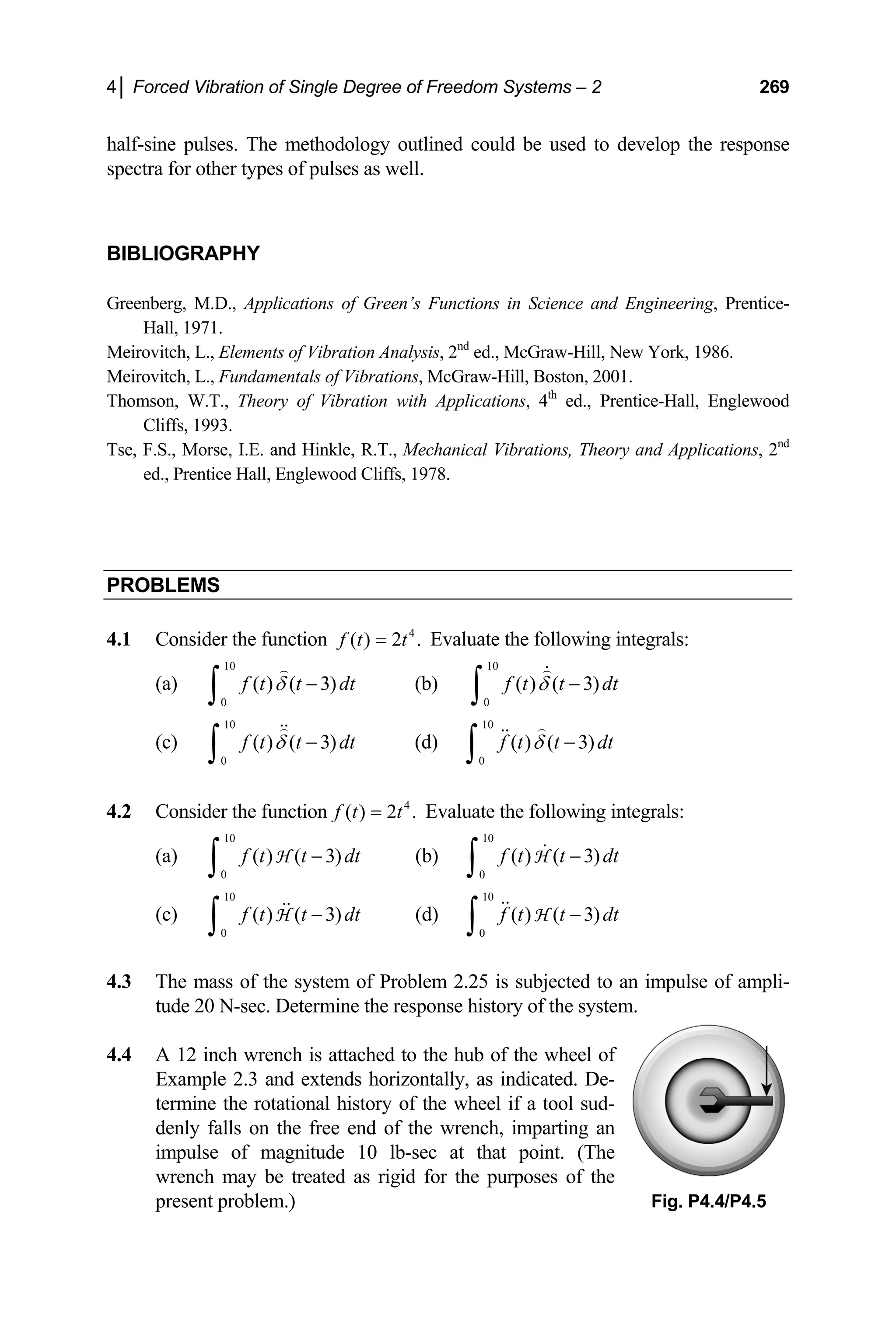 4│ Forced Vibration of Single Degree of Freedom Systems – 2 269
half-sine pulses. The methodology outlined could be used to develop the response
spectra for other types of pulses as well.
BIBLIOGRAPHY
Greenberg, M.D., Applications of Green’s Functions in Science and Engineering, Prentice-
Hall, 1971.
Meirovitch, L., Elements of Vibration Analysis, 2nd
ed., McGraw-Hill, New York, 1986.
Meirovitch, L., Fundamentals of Vibrations, McGraw-Hill, Boston, 2001.
Thomson, W.T., Theory of Vibration with Applications, 4th
ed., Prentice-Hall, Englewood
Cliffs, 1993.
Tse, F.S., Morse, I.E. and Hinkle, R.T., Mechanical Vibrations, Theory and Applications, 2nd
ed., Prentice Hall, Englewood Cliffs, 1978.
PROBLEMS
4.1 Consider the function 4
( ) 2 .
f t t
= Evaluate the following integrals:
(a)
10
0
( ) ( 3)
f t t d
δ −
∫ t (b)
10
0
( ) ( 3)
f t t d
δ −
∫ t
(c)
10
0
( ) ( 3)
f t t d
δ −
∫ t (d)
10
0
( ) ( 3)
f t t d
δ − t
∫
4.2 Consider the function 4
( ) 2 .
f t t
= Evaluate the following integrals:
(a)
10
0
( ) ( 3)
f t t d
−
∫ H t (b)
10
0
( ) ( 3)
f t t d
−
∫ H t
(c)
10
0
( ) ( 3)
f t t d
−
∫ H t (d)
10
0
( ) ( 3)
f t t d
−
∫ H t
4.3 The mass of the system of Problem 2.25 is subjected to an impulse of ampli-
tude 20 N-sec. Determine the response history of the system.
4.4 A 12 inch wrench is attached to the hub of the wheel of
Example 2.3 and extends horizontally, as indicated. De-
termine the rotational history of the wheel if a tool sud-
denly falls on the free end of the wrench, imparting an
impulse of magnitude 10 lb-sec at that point. (The
wrench may be treated as rigid for the purposes of the
present problem.) Fig. P4.4/P4.5
 