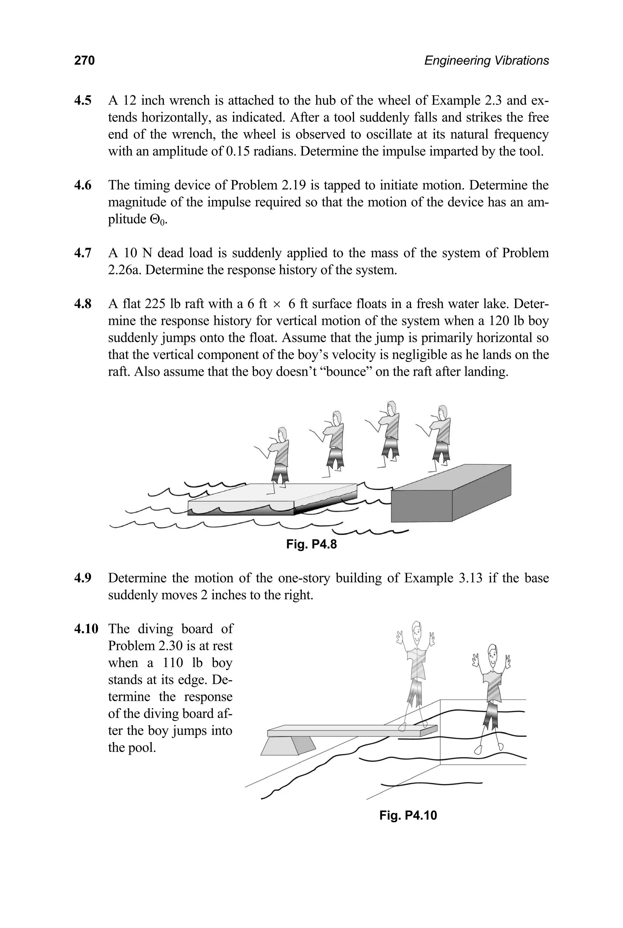 270 Engineering Vibrations
4.5 A 12 inch wrench is attached to the hub of the wheel of Example 2.3 and ex-
tends horizontally, as indicated. After a tool suddenly falls and strikes the free
end of the wrench, the wheel is observed to oscillate at its natural frequency
with an amplitude of 0.15 radians. Determine the impulse imparted by the tool.
4.6 The timing device of Problem 2.19 is tapped to initiate motion. Determine the
magnitude of the impulse required so that the motion of the device has an am-
plitude Θ0.
4.7 A 10 N dead load is suddenly applied to the mass of the system of Problem
2.26a. Determine the response history of the system.
4.8 A flat 225 lb raft with a 6 ft × 6 ft surface floats in a fresh water lake. Deter-
mine the response history for vertical motion of the system when a 120 lb boy
suddenly jumps onto the float. Assume that the jump is primarily horizontal so
that the vertical component of the boy’s velocity is negligible as he lands on the
raft. Also assume that the boy doesn’t “bounce” on the raft after landing.
Fig. P4.8
4.9 Determine the motion of the one-story building of Example 3.13 if the base
suddenly moves 2 inches to the right.
4.10 The diving board of
Problem 2.30 is at rest
when a 110 lb boy
stands at its edge. De-
termine the response
of the diving board af-
ter the boy jumps into
the pool.
Fig. P4.10
 
