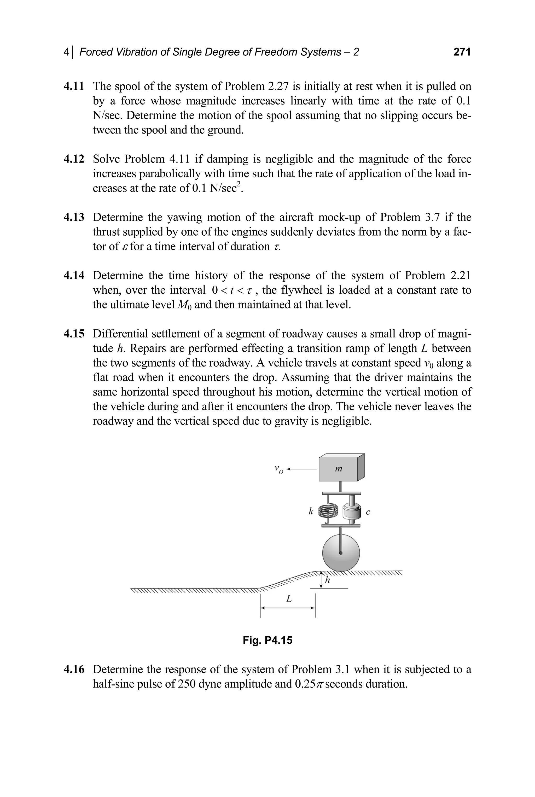 4│ Forced Vibration of Single Degree of Freedom Systems – 2 271
4.11 The spool of the system of Problem 2.27 is initially at rest when it is pulled on
by a force whose magnitude increases linearly with time at the rate of 0.1
N/sec. Determine the motion of the spool assuming that no slipping occurs be-
tween the spool and the ground.
4.12 Solve Problem 4.11 if damping is negligible and the magnitude of the force
increases parabolically with time such that the rate of application of the load in-
creases at the rate of 0.1 N/sec2
.
4.13 Determine the yawing motion of the aircraft mock-up of Problem 3.7 if the
thrust supplied by one of the engines suddenly deviates from the norm by a fac-
tor of ε for a time interval of duration τ.
4.14 Determine the time history of the response of the system of Problem 2.21
when, over the interval 0 t τ
  , the flywheel is loaded at a constant rate to
the ultimate level M0 and then maintained at that level.
4.15 Differential settlement of a segment of roadway causes a small drop of magni-
tude h. Repairs are performed effecting a transition ramp of length L between
the two segments of the roadway. A vehicle travels at constant speed v0 along a
flat road when it encounters the drop. Assuming that the driver maintains the
same horizontal speed throughout his motion, determine the vertical motion of
the vehicle during and after it encounters the drop. The vehicle never leaves the
roadway and the vertical speed due to gravity is negligible.
Fig. P4.15
4.16 Determine the response of the system of Problem 3.1 when it is subjected to a
half-sine pulse of 250 dyne amplitude and 0.25π seconds duration.
 