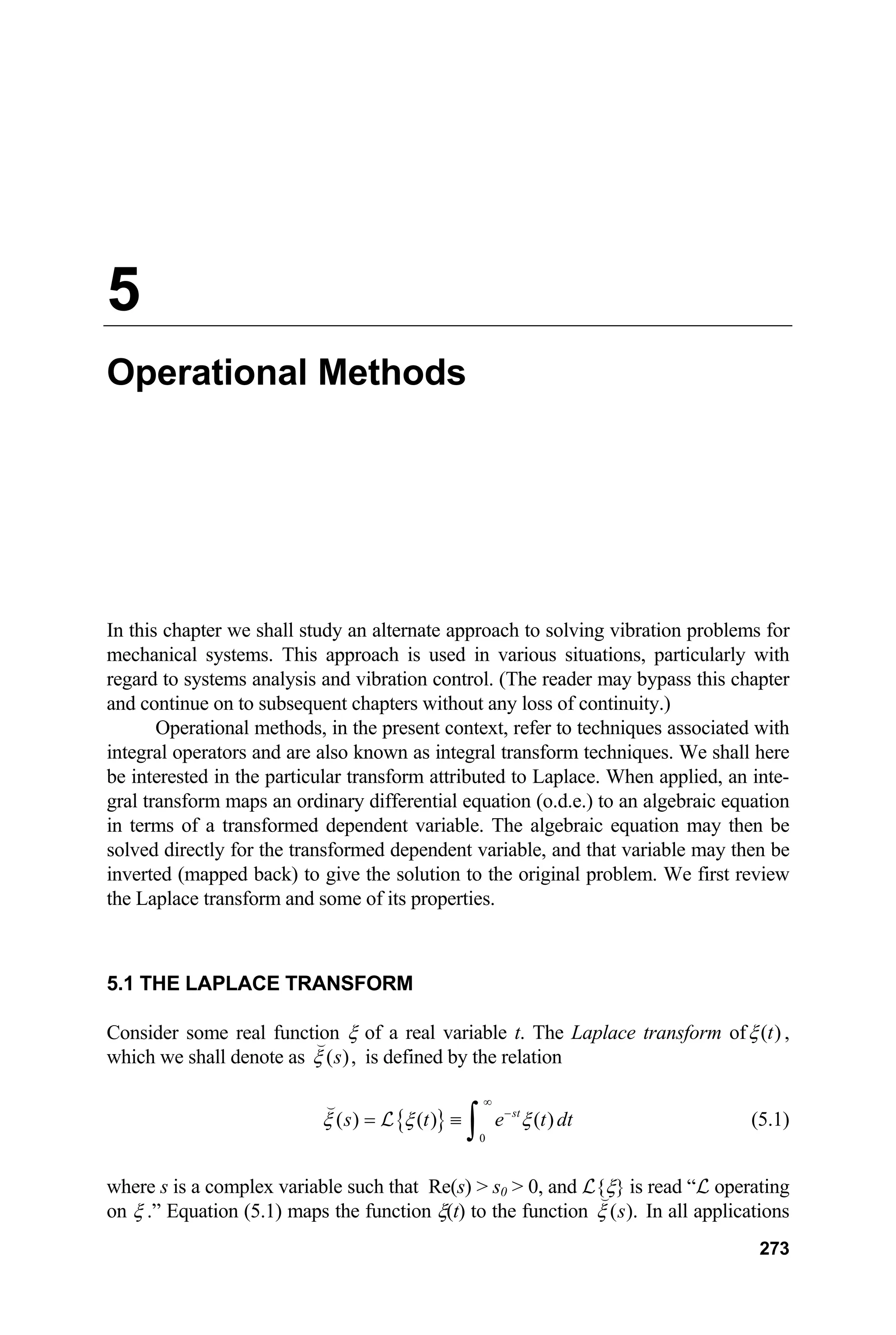 5
Operational Methods
In this chapter we shall study an alternate approach to solving vibration problems for
mechanical systems. This approach is used in various situations, particularly with
regard to systems analysis and vibration control. (The reader may bypass this chapter
and continue on to subsequent chapters without any loss of continuity.)
Operational methods, in the present context, refer to techniques associated with
integral operators and are also known as integral transform techniques. We shall here
be interested in the particular transform attributed to Laplace. When applied, an inte-
gral transform maps an ordinary differential equation (o.d.e.) to an algebraic equation
in terms of a transformed dependent variable. The algebraic equation may then be
solved directly for the transformed dependent variable, and that variable may then be
inverted (mapped back) to give the solution to the original problem. We first review
the Laplace transform and some of its properties.
5.1 THE LAPLACE TRANSFORM
Consider some real functi n ξ of a real variable t. The Laplace transform of
o ( )
t
ξ ,
which we shall denote as ( ),
s
ξ

is defined by the relation
{ }
0
( ) ( ) ( )
st
s t e t
ξ ξ ξ
∞
−
= ≡
∫

L dt (5.1)
where s is a complex variable such that Re(s)  s0  0, and L{ξ} is read “L operating
on ξ .” Equation (5.1) maps the function ξ(t) to the function ( ).
s
ξ

In all applications
273
 