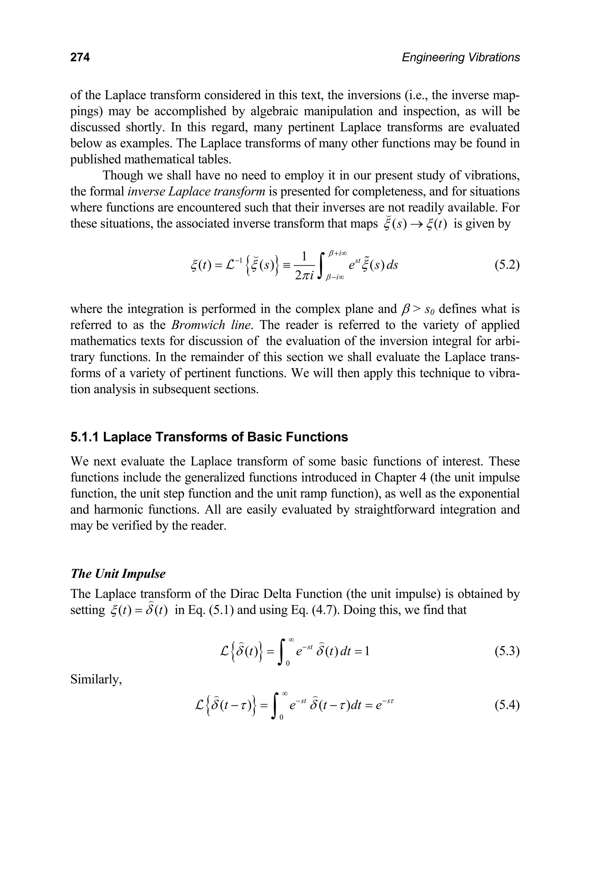 274 Engineering Vibrations
of the Laplace transform considered in this text, the inversions (i.e., the inverse map-
pings) may be accomplished by algebraic manipulation and inspection, as will be
discussed shortly. In this regard, many pertinent Laplace transforms are evaluated
below as examples. The Laplace transforms of many other functions may be found in
published mathematical tables.
Though we shall have no need to employ it in our present study of vibrations,
the formal inverse Laplace transform is presented for completeness, and for situations
where functions are encountered such that their inverses are not readily available. For
these situations, the associated inverse transform that maps ( ) ( )
s t
ξ ξ
→

is given by
{ }
1 1
( ) ( ) ( )
2
i
st
i
t s e
i
β
β
ξ ξ ξ
π
+ ∞
−
− ∞
= ≡
∫


L s ds
t
(5.2)
where the integration is performed in the complex plane and β  s0 defines what is
referred to as the Bromwich line. The reader is referred to the variety of applied
mathematics texts for discussion of the evaluation of the inversion integral for arbi-
trary functions. In the remainder of this section we shall evaluate the Laplace trans-
forms of a variety of pertinent functions. We will then apply this technique to vibra-
tion analysis in subsequent sections.
5.1.1 Laplace Transforms of Basic Functions
We next evaluate the Laplace transform of some basic functions of interest. These
functions include the generalized functions introduced in Chapter 4 (the unit impulse
function, the unit step function and the unit ramp function), as well as the exponential
and harmonic functions. All are easily evaluated by straightforward integration and
may be verified by the reader.
The Unit Impulse
The Laplace transform of the Dirac Delta Function (the unit impulse) is obtained by
setting ( ) ( )
t
ξ δ
=

in Eq. (5.1) and using Eq. (4.7). Doing this, we find that
{ } 0
( ) ( ) 1
st
t e t dt
δ δ
∞
−
= =
∫
 
L (5.3)
Similarly,
{ } 0
( ) ( )
st
t e t dt s
e τ
δ τ δ τ
∞
− −
− = − =
∫
 
L (5.4)
 