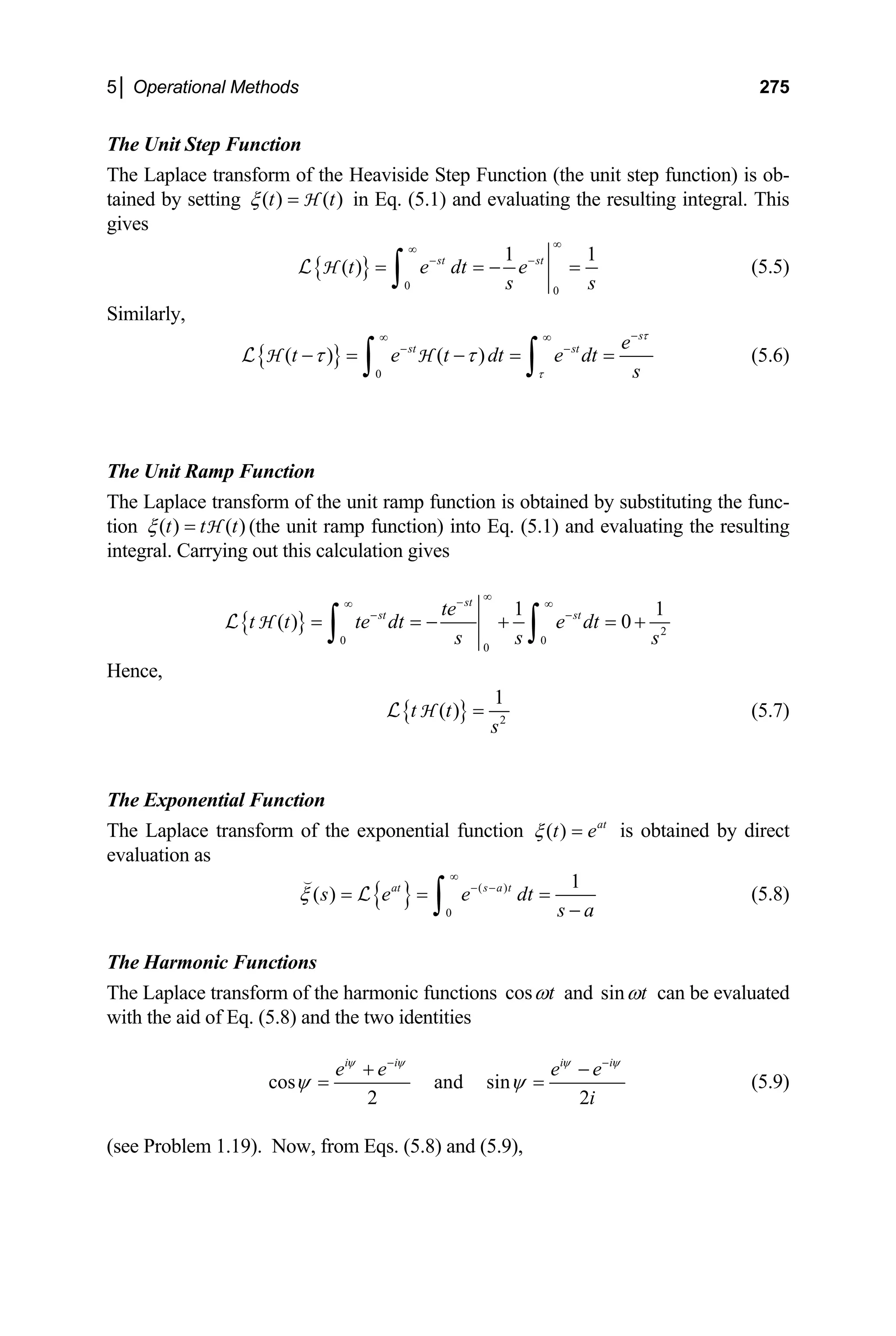 5│ Operational Methods 275
The Unit Step Function
The Laplace transform of the Heaviside Step Function (the unit step function) is ob-
tained by setting ( ) ( )
t t
ξ = H in Eq. (5.1) and evaluating the resulting integral. This
gives
{ }
0 0
1
( ) st st
t e dt e
1
s s
∞
∞
− −
= = − =
∫
L H (5.5)
Similarly,
{ }
0
( ) ( )
s
st st e
t e t dt e dt
s
τ
τ
τ τ
−
∞ ∞
− −
− = − = =
∫ ∫
L H H (5.6)
The Unit Ramp Function
The Laplace transform of the unit ramp function is obtained by substituting the func-
tion ( ) ( )
t t t
ξ = H (the unit ramp function) into Eq. (5.1) and evaluating the resulting
integral. Carrying out this calculation gives
{ } 2
0 0
0
1
( ) 0
st
st st
te
t t te dt e dt
s s
1
s
∞
−
∞ ∞
− −
= = − + =
∫ ∫
H
L +
Hence,
{ } 2
1
( )
t t
s
=
H
L (5.7)
The Exponential Function
The Laplace transform of the exponential function is obtained by direct
evaluation as
( ) at
t e
ξ =
{ } ( )
0
1
( ) at s a t
s e e dt
s a
ξ
∞
− −
= = =
−
∫

L (5.8)
The Harmonic Functions
The Laplace transform of the harmonic functions cos t
ω and sin t
ω can be evaluated
with the aid of Eq. (5.8) and the two identities
cos and sin
2 2
i i i i
e e e e
i
ψ ψ ψ
ψ ψ
− −
+
=
ψ
−
= (5.9)
(see Problem 1.19). Now, from Eqs. (5.8) and (5.9),
 