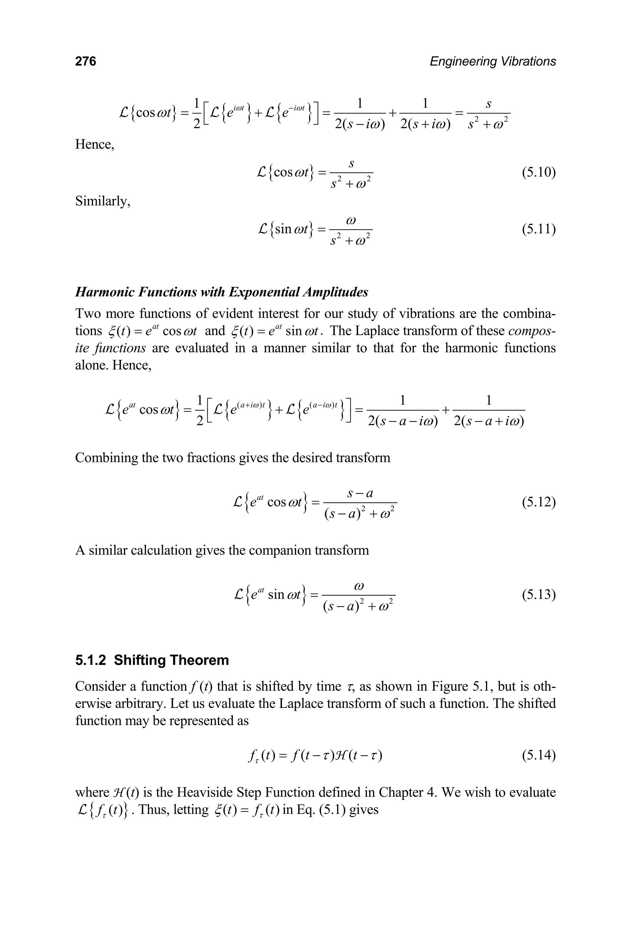 276 Engineering Vibrations
{ } { } { } 2 2
1 1 1
cos
2 2( ) 2( )
i t i t s
t e e
s i s i s
ω ω
ω
ω ω ω
−
⎡ ⎤
= + = + =
⎣ ⎦ − + +
L L L
Hence,
{ } 2 2
cos
s
t
s
ω
ω
=
+
L (5.10)
Similarly,
{ } 2
sin t
s
ω
ω 2
ω
=
+
L (5.11)
Harmonic Functions with Exponential Amplitudes
Two more functions of evident interest for our study of vibrations are the combina-
tions ( ) cos
at
t e t
ξ ω
= and .
( ) sin
at
t e t
ξ ω
= The Laplace transform of these compos-
ite functions are evaluated in a manner similar to that for the harmonic functions
alone. Hence,
{ } { } { }
( ) ( )
1 1
cos
2 2( )
at a i t a i t
e t e e
1
2( )
s a i s a i
ω ω
ω
ω ω
+ −
⎡ ⎤
= + = +
⎣ ⎦ − − − +
L L L
Combining the two fractions gives the desired transform
{ } 2 2
cos
( )
at s a
e t
s a
ω
ω
−
=
− +
L (5.12)
A similar calculation gives the companion transform
{ } 2 2
sin
( )
at
e t
s a
ω
ω
ω
=
− +
L (5.13)
5.1.2 Shifting Theorem
Consider a function f (t) that is shifted by time τ, as shown in Figure 5.1, but is oth-
erwise arbitrary. Let us evaluate the Laplace transform of such a function. The shifted
function may be represented as
( ) ( ) (
f t f t t
τ )
τ τ
= − −
H (5.14)
where H (t) is the Heaviside Step Function defined in Chapter 4. We wish to evaluate
{ }
( )
f t
τ
L . Thus, letting ( ) ( )
t f t
τ
ξ = in Eq. (5.1) gives
 