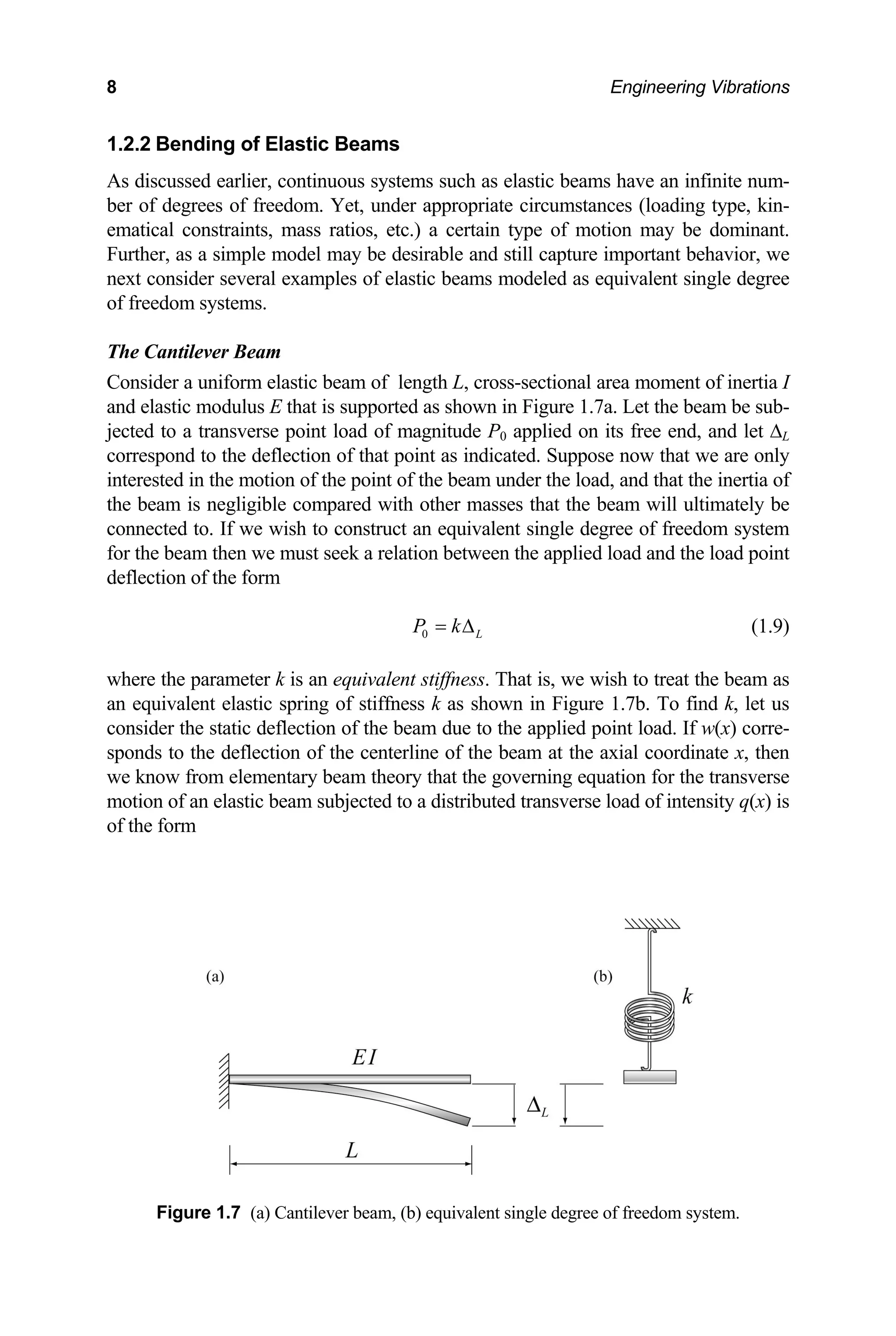 8 Engineering Vibrations
1.2.2 Bending of Elastic Beams
As discussed earlier, continuous systems such as elastic beams have an infinite num-
ber of degrees of freedom. Yet, under appropriate circumstances (loading type, kin-
ematical constraints, mass ratios, etc.) a certain type of motion may be dominant.
Further, as a simple model may be desirable and still capture important behavior, we
next consider several examples of elastic beams modeled as equivalent single degree
of freedom systems.
The Cantilever Beam
Consider a uniform elastic beam of length L, cross-sectional area moment of inertia I
and elastic modulus E that is supported as shown in Figure 1.7a. Let the beam be sub-
jected to a transverse point load of magnitude P0 applied on its free end, and let ∆L
correspond to the deflection of that point as indicated. Suppose now that we are only
interested in the motion of the point of the beam under the load, and that the inertia of
the beam is negligible compared with other masses that the beam will ultimately be
connected to. If we wish to construct an equivalent single degree of freedom system
for the beam then we must seek a relation between the applied load and the load point
deflection of the form
0 L
P k
= ∆ (1.9)
where the parameter k is an equivalent stiffness. That is, we wish to treat the beam as
an equivalent elastic spring of stiffness k as shown in Figure 1.7b. To find k, let us
consider the static deflection of the beam due to the applied point load. If w(x) corre-
sponds to the deflection of the centerline of the beam at the axial coordinate x, then
we know from elementary beam theory that the governing equation for the transverse
motion of an elastic beam subjected to a distributed transverse load of intensity q(x) is
of the form
Figure 1.7 (a) Cantilever beam, (b) equivalent single degree of freedom system.
 
