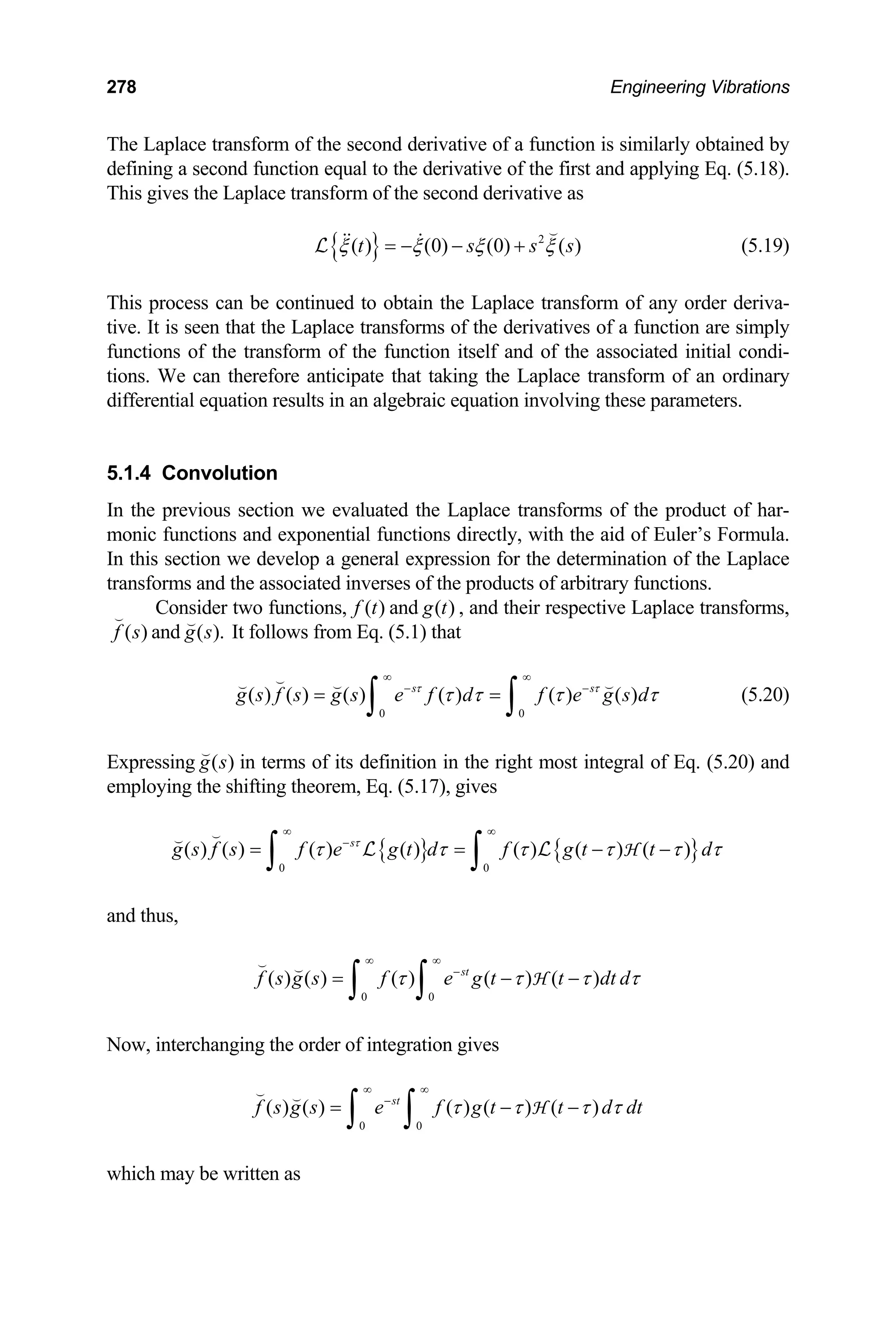 278 Engineering Vibrations
The Laplace transform of the second derivative of a function is similarly obtained by
defining a second function equal to the derivative of the first and applying Eq. (5.18).
This gives the Laplace transform of the second derivative as
{ } 2
( ) (0) (0) ( )
t s s
ξ ξ ξ ξ
= − − +

 
L s (5.19)
This process can be continued to obtain the Laplace transform of any order deriva-
tive. It is seen that the Laplace transforms of the derivatives of a function are simply
functions of the transform of the function itself and of the associated initial condi-
tions. We can therefore anticipate that taking the Laplace transform of an ordinary
differential equation results in an algebraic equation involving these parameters.
5.1.4 Convolution
In the previous section we evaluated the Laplace transforms of the product of har-
monic functions and exponential functions directly, with the aid of Euler’s Formula.
In this section we develop a general expression for the determination of the Laplace
transforms and the associated inverses of the products of arbitrary functions.
Consider two functions, and
( )
f t ( )
g t , and their respective Laplace transforms,
( )
f s

and ( ).
g s

It follows from Eq. (5.1) that
0 0
( ) ( ) ( ) ( ) ( ) ( )
s s
g s f s g s e f d f e g s d
τ τ
τ τ τ
∞ ∞
− −
= =
∫ ∫

  
τ (5.20)
Expressing ( )
g s

in terms of its definition in the right most integral of Eq. (5.20) and
employing the shifting theorem, Eq. (5.17), gives
{ } { }
0 0
( ) ( ) ( ) ( ) ( ) ( ) ( )
s
g s f s f e g t d f g t t d
τ
τ τ τ τ τ
∞ ∞
−
= = −
∫ ∫


L L H τ
−
and thus,
0 0
( ) ( ) ( ) ( ) ( )
st
f s g s f e g t t dt d
τ τ τ
∞ ∞
−
= − −
∫ ∫
 
H τ
Now, interchanging the order of integration gives
0 0
( ) ( ) ( ) ( ) ( )
st
f s g s e f g t t d dt
τ τ τ τ
∞ ∞
−
= − −
∫ ∫
 
H
which may be written as
 