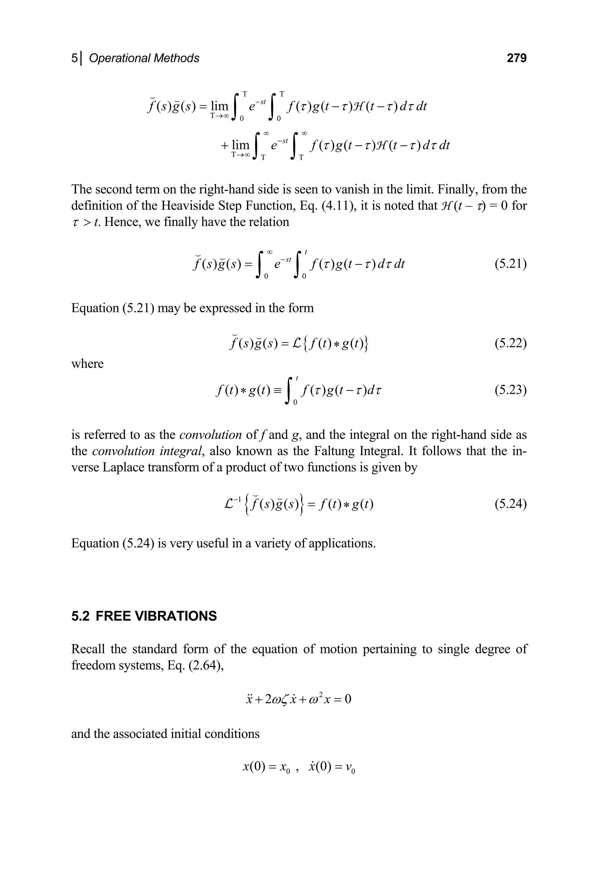 5│ Operational Methods 279
0 0
( ) ( ) lim ( ) ( ) ( )
lim ( ) ( ) ( )
st
st
f s g s e f g t t d dt
e f g t t d
τ τ τ τ
dt
τ τ τ τ
Τ Τ
−
Τ→∞
∞ ∞
−
Τ→∞ Τ Τ
= − −
+ −
∫ ∫
∫ ∫
 
H
H −
The second term on the right-hand side is seen to vanish in the limit. Finally, from the
definition of the Heaviside Step Function, Eq. (4.11), it is noted that H (t – τ) = 0 for
τ  t. Hence, we finally have the relation
0 0
( ) ( ) ( ) ( )
t
st
f s g s e f g t d dt
τ τ τ
∞
−
= −
∫ ∫
 
(5.21)
Equation (5.21) may be expressed in the form
{ }
( ) ( ) ( ) ( )
*
f s g s f t g t
=
 
L (5.22)
where
0
( ) ( ) ( ) ( )
*
t
f t g t f g t d
τ τ τ
≡ −
∫ (5.23)
is referred to as the convolution of f and g, and the integral on the right-hand side as
the convolution integral, also known as the Faltung Integral. It follows that the in-
verse Laplace transform of a product of two functions is given by
{ }
1
( ) ( ) ( ) ( )
*
f s g s f t g t
−
=
 
L (5.24)
Equation (5.24) is very useful in a variety of applications.
5.2 FREE VIBRATIONS
Recall the standard form of the equation of motion pertaining to single degree of
freedom systems, Eq. (2.64),
2
2 0
x x x
ωζ ω
+ + =
 
and the associated initial conditions
0 0
(0) , (0)
x x x v
= =

 
