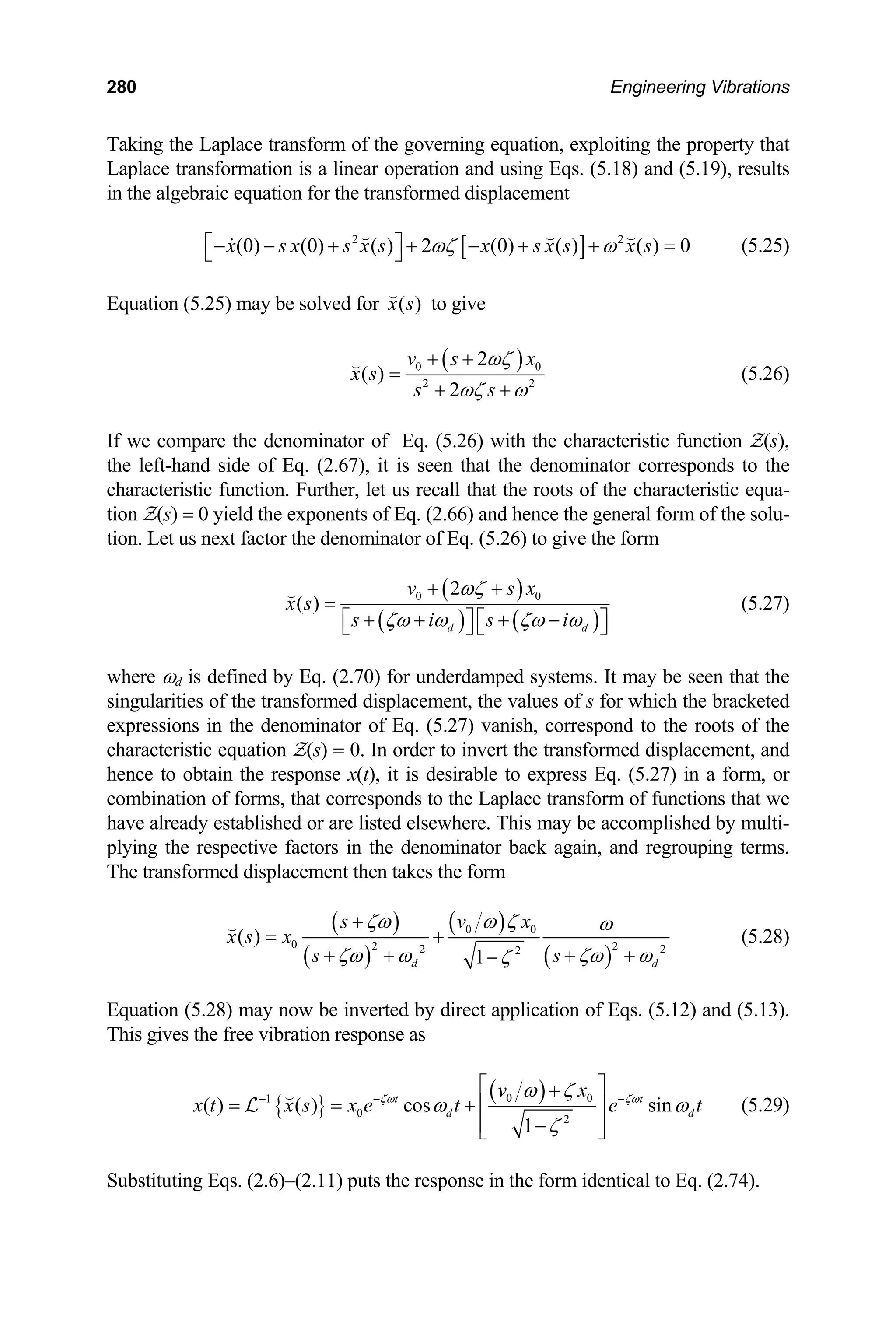 280 Engineering Vibrations
Taking the Laplace transform of the governing equation, exploiting the property that
Laplace transformation is a linear operation and using Eqs. (5.18) and (5.19), results
in the algebraic equation for the transformed displacement
[ ]
2 2
(0) (0) ( ) 2 (0) ( ) ( ) 0
x s x s x s x s x s x s
ωζ ω
⎡ ⎤
− − + + − + + =
⎣ ⎦
 


(5.25)
Equation (5.25) may be solved for ( )
x s

to give
( )
0
2
2
( )
2
v s x
x s
s s
ωζ 0
2
ωζ ω
+ +
=
+ +

(5.26)
If we compare the denominator of Eq. (5.26) with the characteristic function Z(s),
the left-hand side of Eq. (2.67), it is seen that the denominator corresponds to the
characteristic function. Further, let us recall that the roots of the characteristic equa-
tion Z(s) = 0 yield the exponents of Eq. (2.66) and hence the general form of the solu-
tion. Let us next factor the denominator of Eq. (5.26) to give the form
( )
( ) ( )
0 0
2
( )
d d
v s x
x s
s i s i
ωζ
ζω ω ζω ω
+ +
=
+ + + −
⎡ ⎤ ⎡ ⎤
⎣ ⎦ ⎣ ⎦

(5.27)
where ωd is defined by Eq. (2.70) for underdamped systems. It may be seen that the
singularities of the transformed displacement, the values of s for which the bracketed
expressions in the denominator of Eq. (5.27) vanish, correspond to the roots of the
characteristic equation Z(s) = 0. In order to invert the transformed displacement, and
hence to obtain the response x(t), it is desirable to express Eq. (5.27) in a form, or
combination of forms, that corresponds to the Laplace transform of functions that we
have already established or are listed elsewhere. This may be accomplished by multi-
plying the respective factors in the denominator back again, and regrouping terms.
The transformed displacement then takes the form
( )
( )
( )
( )
0 0
0 2 2 2
2
( )
1
d d
s v x
x s x
s s
ζω ω ζ ω
2
ζω ω ζω ω
ζ
+
= +
+ + + +
−

(5.28)
Equation (5.28) may now be inverted by direct application of Eqs. (5.12) and (5.13).
This gives the free vibration response as
{ }
( )
0 0
1
0
2
( ) ( ) cos sin
1
t t
d d
v x
x t x s x e t e
ζω ζω
ω ζ
t
ω ω
ζ
− − −
⎡ ⎤
+
= = + ⎢ ⎥
⎢ ⎥
−
⎣ ⎦

L (5.29)
Substituting Eqs. (2.6)–(2.11) puts the response in the form identical to Eq. (2.74).
 