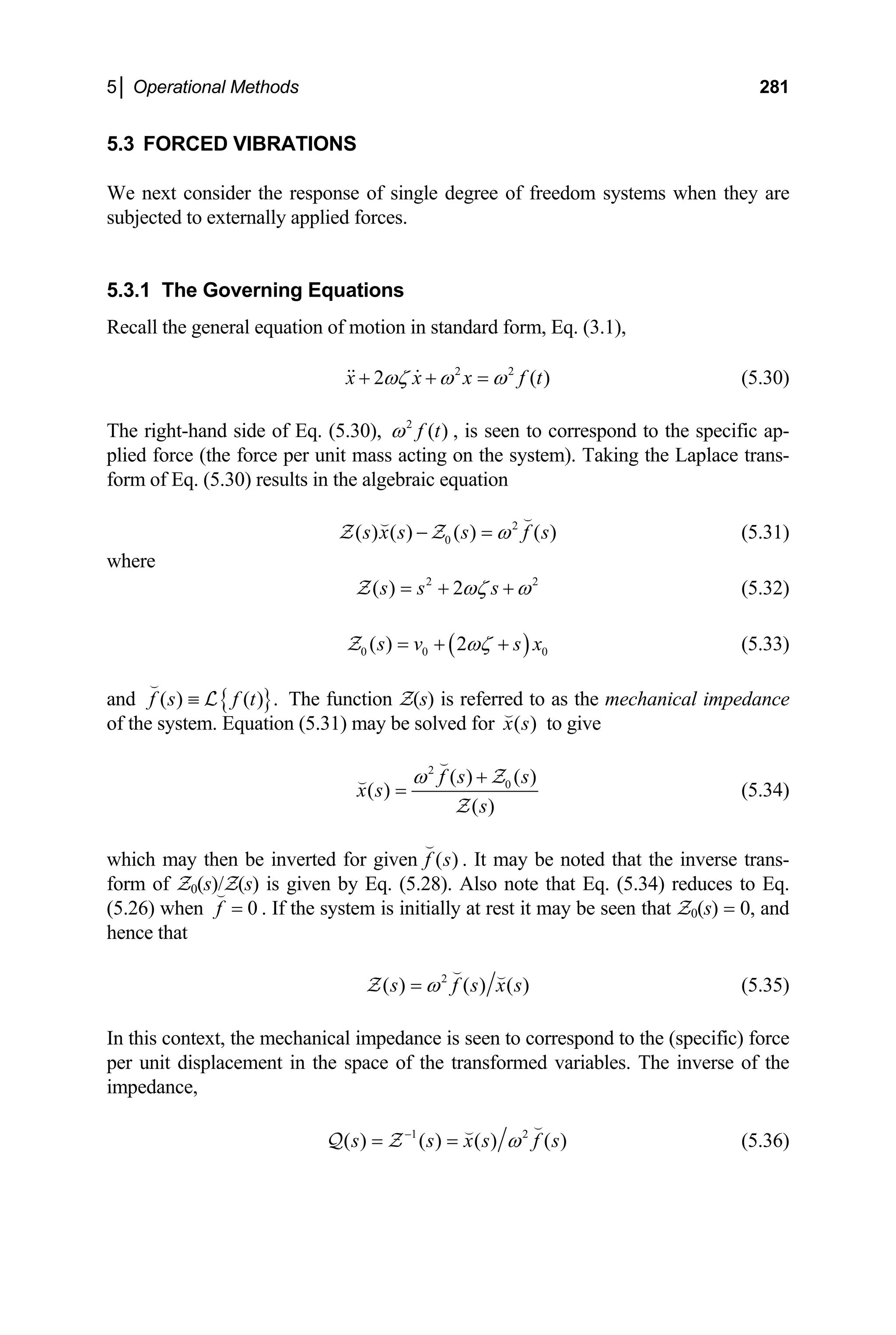 5│ Operational Methods 281
5.3 FORCED VIBRATIONS
We next consider the response of single degree of freedom systems when they are
subjected to externally applied forces.
5.3.1 The Governing Equations
Recall the general equation of motion in standard form, Eq. (3.1),
2 2
2 ( )
x x x f t
ωζ ω ω
+ + =
  (5.30)
The right-hand side of Eq. (5.30), , is seen to correspond to the specific ap-
plied force (the force per unit mass acting on the system). Taking the Laplace trans-
form of Eq. (5.30) results in the algebraic equation
2
( )
f t
ω
2
0
( ) ( ) ( ) ( )
s x s s f s
ω
− =


Z Z (5.31)
where
2
( ) 2
s s s 2
ωζ ω
= + +
Z (5.32)
( )
0 0
( ) 2 0
s v ωζ
= + +
Z s x (5.33)
and The function Z(s) is referred to as the mechanical impedance
of the system. Equation (5.31) may be solved for
{ }
( ) ( ) .
f s f t
≡

L
( )
x s

to give
2
0
( ) ( )
( )
( )
f s s
x s
s
ω +
=

 Z
Z
(5.34)
which may then be inverted for given ( )
f s

. It may be noted that the inverse trans-
form of Z0(s)/Z(s) is given by Eq. (5.28). Also note that Eq. (5.34) reduces to Eq.
(5.26) when . If the system is initially at rest it may be seen that Z
0
f =

0(s) = 0, and
hence that
2
( ) ( ) ( )
s f s x s
ω
=
 
Z (5.35)
In this context, the mechanical impedance is seen to correspond to the (specific) force
per unit displacement in the space of the transformed variables. The inverse of the
impedance,
1 2
( ) ( ) ( ) ( )
s s x s f s
ω
−
= =


Q Z (5.36)
 