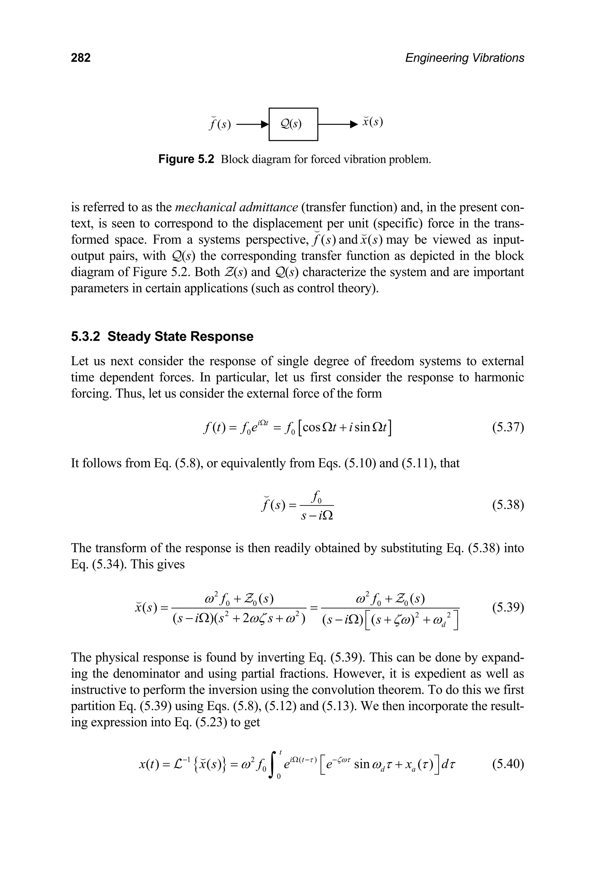 282 Engineering Vibrations
( )
x s

( )
f s

Q(s)
Figure 5.2 Block diagram for forced vibration problem.
is referred to as the mechanical admittance (transfer function) and, in the present con-
text, is seen to correspond to the displacement per unit (specific) force in the trans-
formed space. From a systems perspective, ( )
f s

and ( )
x s

may be viewed as input-
output pairs, with Q(s) the corresponding transfer function as depicted in the block
diagram of Figure 5.2. Both Z(s) and Q(s) characterize the system and are important
parameters in certain applications (such as control theory).
5.3.2 Steady State Response
Let us next consider the response of single degree of freedom systems to external
time dependent forces. In particular, let us first consider the response to harmonic
forcing. Thus, let us consider the external force of the form
[ ]
0 0
( ) cos sin
i t
f t f e f t i t
Ω
= = Ω + Ω (5.37)
It follows from Eq. (5.8), or equivalently from Eqs. (5.10) and (5.11), that
0
( )
f
f s
s i
=
− Ω

(5.38)
The transform of the response is then readily obtained by substituting Eq. (5.38) into
Eq. (5.34). This gives
2 2
0 0 0 0
2 2 2 2
( ) ( )
( )
( )( 2 ) ( ) ( ) d
f s f s
x s
s i s s s i s
ω ω
ωζ ω ζω ω
+ +
= =
− Ω + + ⎡ ⎤
− Ω + +
⎣ ⎦
 Z Z
(5.39)
The physical response is found by inverting Eq. (5.39). This can be done by expand-
ing the denominator and using partial fractions. However, it is expedient as well as
instructive to perform the inversion using the convolution theorem. To do this we first
partition Eq. (5.39) using Eqs. (5.8), (5.12) and (5.13). We then incorporate the result-
ing expression into Eq. (5.23) to get
{ }
1 2 ( )
0
0
( ) ( ) sin ( )
t
i t
d a
x t x s f e e x
τ ζωτ
d
ω ω τ τ τ
− Ω − −
⎡ ⎤
= = +
⎣ ⎦
∫

L (5.40)
 