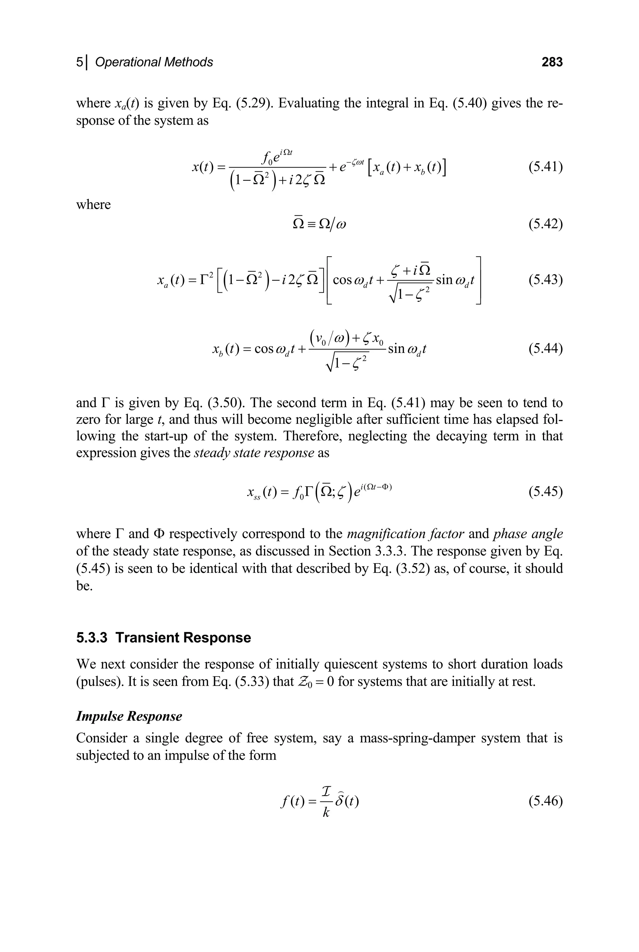 5│ Operational Methods 283
where xa(t) is given by Eq. (5.29). Evaluating the integral in Eq. (5.40) gives the re-
sponse of the system as
( )
[
0
2
( ) ( ) ( )
1 2
i t
t
a b
f e
]
x t e x
i
ζω
ζ
Ω
−
= +
− Ω + Ω
t x t
+ (5.41)
where
ω
Ω ≡ Ω (5.42)
( )
2 2
2
( ) 1 2 cos sin
1
a d
i
d
x t i t
ζ
ζ ω ω
ζ
t
⎡ ⎤
+ Ω
⎡ ⎤ ⎢ ⎥
= Γ − Ω − Ω +
⎣ ⎦ ⎢ ⎥
−
⎣ ⎦
(5.43)
( )
0 0
2
( ) cos sin
1
b d
v x
d
x t t
ω ζ
t
ω ω
ζ
+
= +
−
(5.44)
and Γ is given by Eq. (3.50). The second term in Eq. (5.41) may be seen to tend to
zero for large t, and thus will become negligible after sufficient time has elapsed fol-
lowing the start-up of the system. Therefore, neglecting the decaying term in that
expression gives the steady state response as
( ) (
0
( ) ; i t
ss
x t f e
ζ )
Ω −Φ
= Γ Ω (5.45)
where Γ and Φ respectively correspond to the magnification factor and phase angle
of the steady state response, as discussed in Section 3.3.3. The response given by Eq.
(5.45) is seen to be identical with that described by Eq. (3.52) as, of course, it should
be.
5.3.3 Transient Response
We next consider the response of initially quiescent systems to short duration loads
(pulses). It is seen from Eq. (5.33) that Z0 = 0 for systems that are initially at rest.
Impulse Response
Consider a single degree of free system, say a mass-spring-damper system that is
subjected to an impulse of the form
( ) ( )
f t t
k
δ
=

I
(5.46)
 