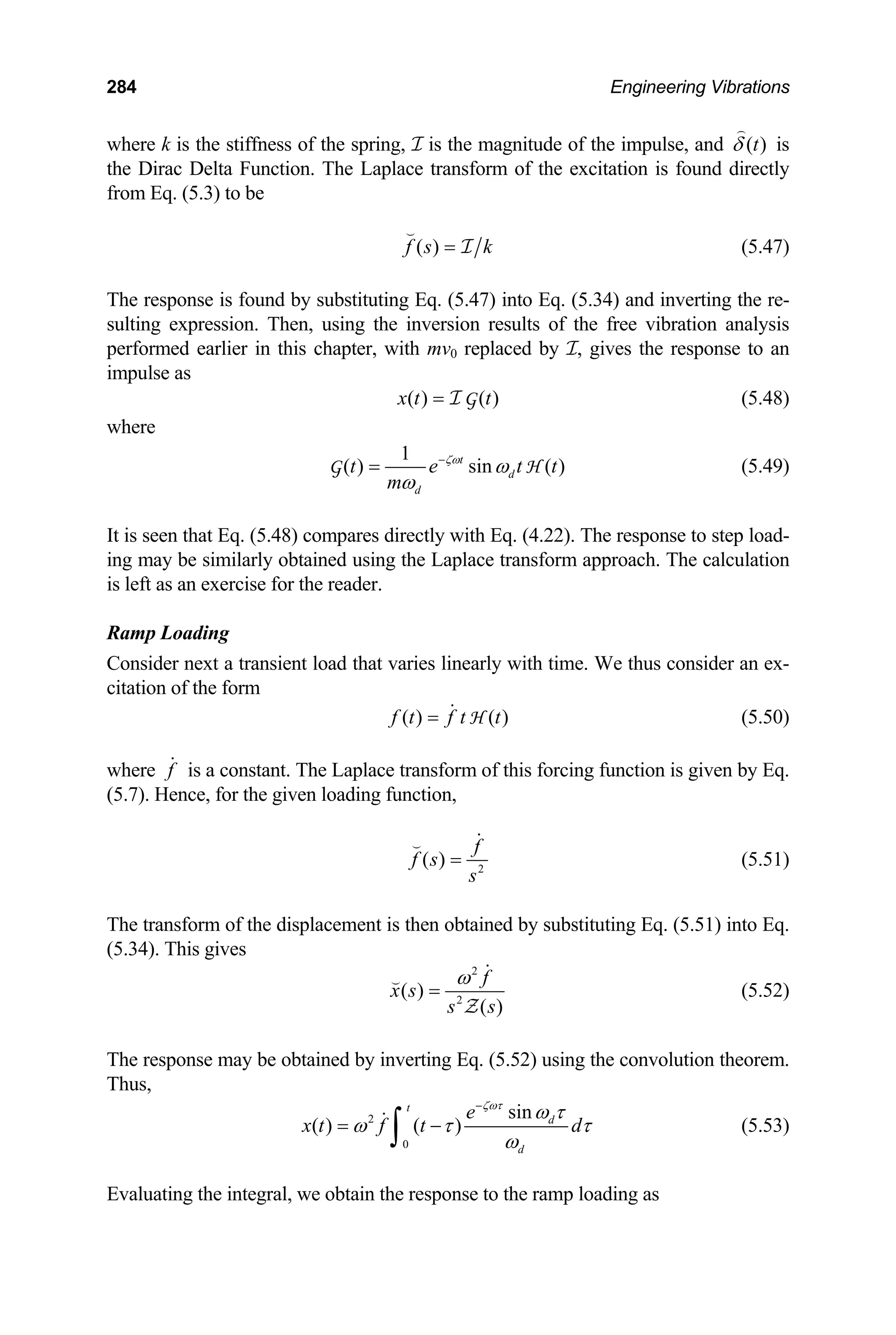 284 Engineering Vibrations
where k is the stiffness of the spring, I is the magnitude of the impulse, and ( )
t
δ

is
the Dirac Delta Function. The Laplace transform of the excitation is found directly
from Eq. (5.3) to be
( )
f s =

I k (5.47)
The response is found by substituting Eq. (5.47) into Eq. (5.34) and inverting the re-
sulting expression. Then, using the inversion results of the free vibration analysis
performed earlier in this chapter, with mv0 replaced by I, gives the response to an
impulse as
( ) ( )
x t t
= I G (5.48)
where
1
( ) sin ( )
t
d
d
t e t
m
ζω
ω
ω
−
=
G t
H (5.49)
It is seen that Eq. (5.48) compares directly with Eq. (4.22). The response to step load-
ing may be similarly obtained using the Laplace transform approach. The calculation
is left as an exercise for the reader.
Ramp Loading
Consider next a transient load that varies linearly with time. We thus consider an ex-
citation of the form
( ) ( )
f t f t t
=  H (5.50)
where f
 is a constant. The Laplace transform of this forcing function is given by Eq.
(5.7). Hence, for the given loading function,
2
( )
f
f s
s
=


(5.51)
The transform of the displacement is then obtained by substituting Eq. (5.51) into Eq.
(5.34). This gives
2
2
( )
( )
f
x s
s s
ω
=


Z
(5.52)
The response may be obtained by inverting Eq. (5.52) using the convolution theorem.
Thus,
2
0
sin
( ) ( )
t
d
d
e
x t f t d
ζωτ
ω τ
ω τ
ω
−
= −
∫
 τ (5.53)
Evaluating the integral, we obtain the response to the ramp loading as
 