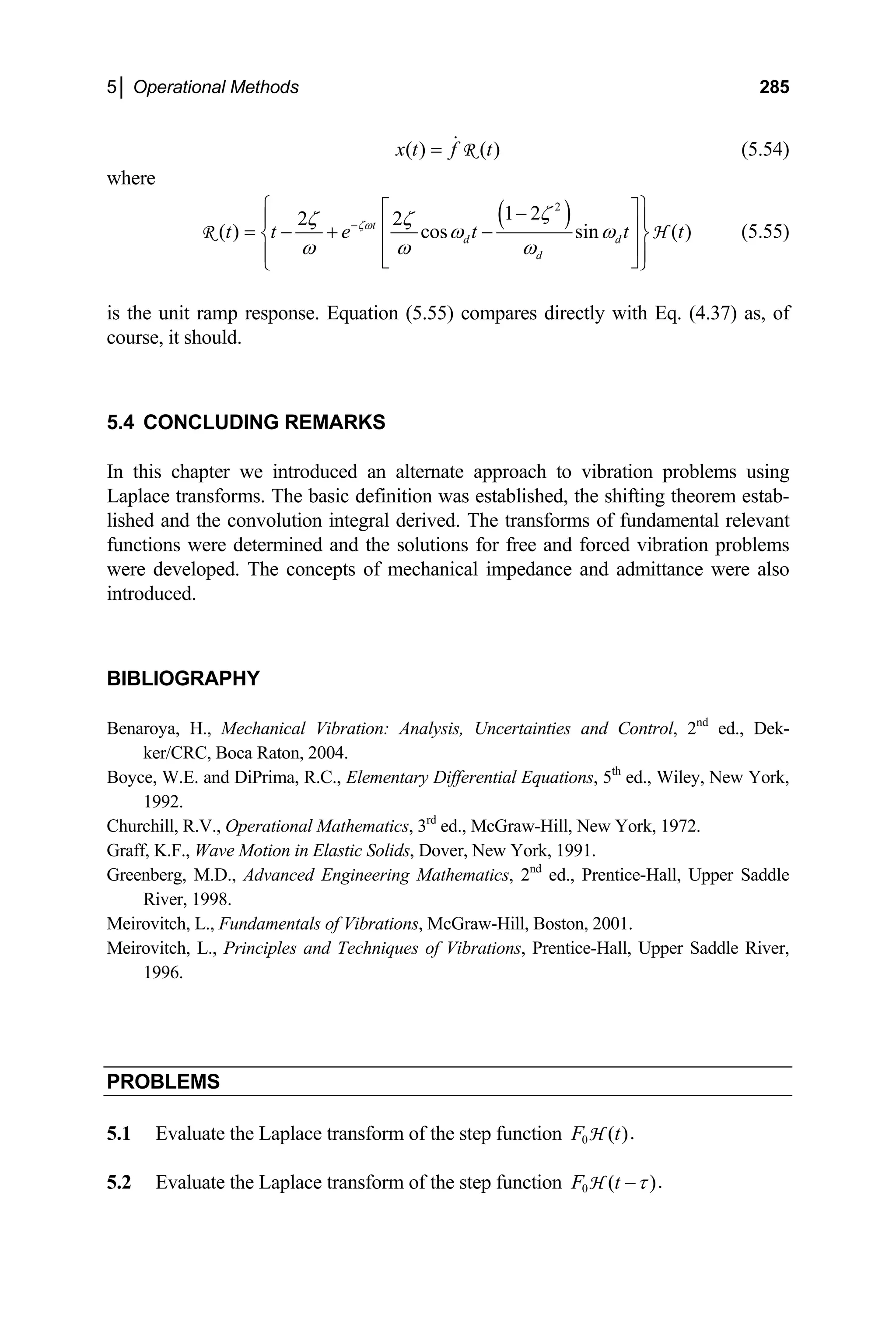5│ Operational Methods 285
( ) ( )
x t f t
=  R (5.54)
where
( )
2
1 2
2 2
( ) cos sin ( )
t
d d
d
t t e t t t
ζω
ζ
ζ ζ
ω ω
ω ω ω
−
⎧ ⎫
⎡ ⎤
−
⎪ ⎪
⎢ ⎥
= − + −
⎨ ⎬
⎢ ⎥
⎪ ⎪
⎣ ⎦
⎩ ⎭
R H (5.55)
is the unit ramp response. Equation (5.55) compares directly with Eq. (4.37) as, of
course, it should.
5.4 CONCLUDING REMARKS
In this chapter we introduced an alternate approach to vibration problems using
Laplace transforms. The basic definition was established, the shifting theorem estab-
lished and the convolution integral derived. The transforms of fundamental relevant
functions were determined and the solutions for free and forced vibration problems
were developed. The concepts of mechanical impedance and admittance were also
introduced.
BIBLIOGRAPHY
Benaroya, H., Mechanical Vibration: Analysis, Uncertainties and Control, 2nd
ed., Dek-
ker/CRC, Boca Raton, 2004.
Boyce, W.E. and DiPrima, R.C., Elementary Differential Equations, 5th
ed., Wiley, New York,
1992.
Churchill, R.V., Operational Mathematics, 3rd
ed., McGraw-Hill, New York, 1972.
Graff, K.F., Wave Motion in Elastic Solids, Dover, New York, 1991.
Greenberg, M.D., Advanced Engineering Mathematics, 2nd
ed., Prentice-Hall, Upper Saddle
River, 1998.
Meirovitch, L., Fundamentals of Vibrations, McGraw-Hill, Boston, 2001.
Meirovitch, L., Principles and Techniques of Vibrations, Prentice-Hall, Upper Saddle River,
1996.
PROBLEMS
5.1 Evaluate the Laplace transform of the step function 0 .
( )
F t
H
5.2 Evaluate the Laplace transform of the step function 0 .
( )
F t τ
−
H
 