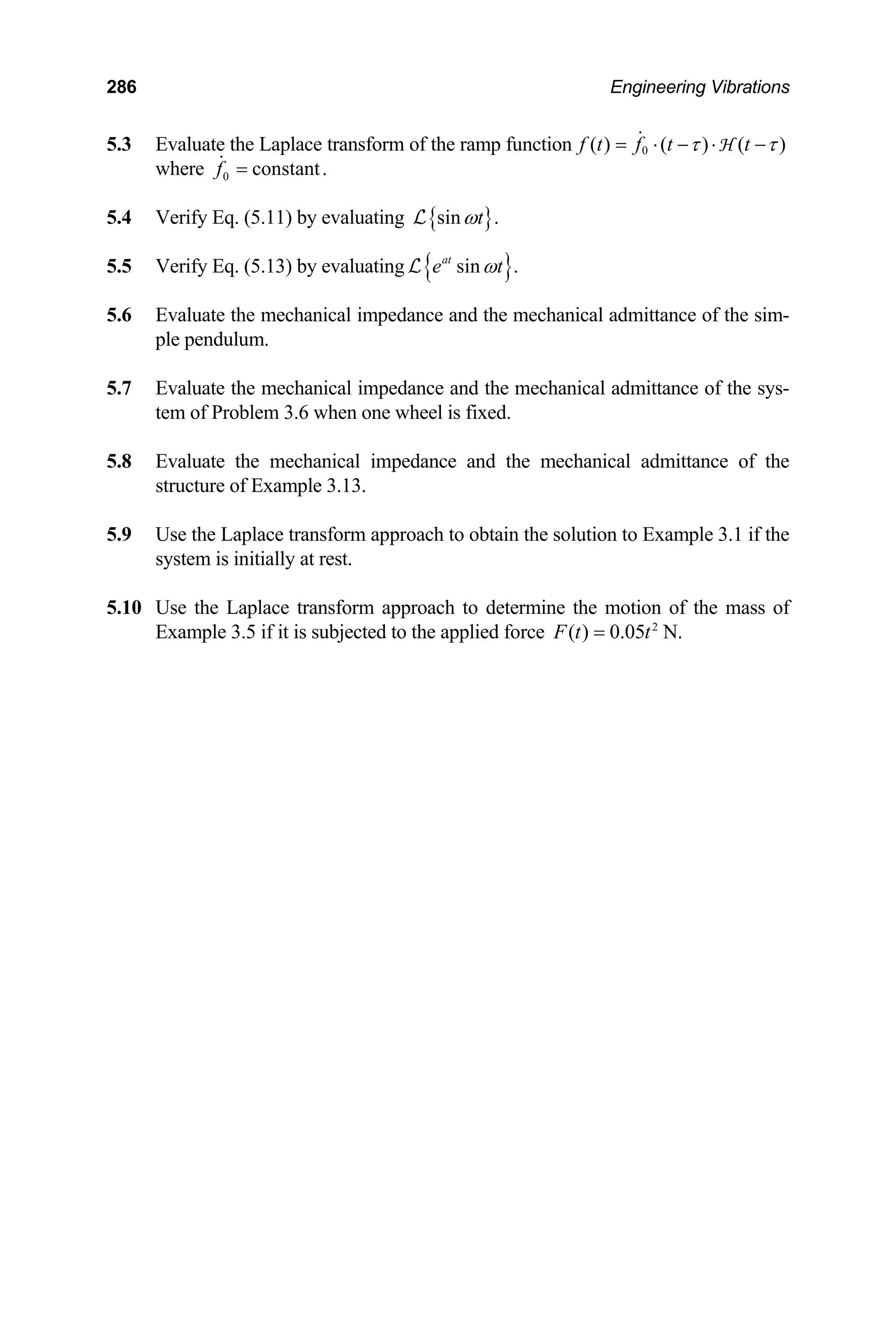 286 Engineering Vibrations
5.3 Evaluate the Laplace transform of the ramp function 0
( ) ( ) ( )
f t f t t
τ τ
= ⋅ − ⋅ −
 H
where 0 constant.
f =

5.4 Verify Eq. (5.11) by evaluating { }
sin .
t
ω
L
5.5 Verify Eq. (5.13) by evaluating { }
sin .
at
e t
ω
L
5.6 Evaluate the mechanical impedance and the mechanical admittance of the sim-
ple pendulum.
5.7 Evaluate the mechanical impedance and the mechanical admittance of the sys-
tem of Problem 3.6 when one wheel is fixed.
5.8 Evaluate the mechanical impedance and the mechanical admittance of the
structure of Example 3.13.
5.9 Use the Laplace transform approach to obtain the solution to Example 3.1 if the
system is initially at rest.
5.10 Use the Laplace transform approach to determine the motion of the mass of
Example 3.5 if it is subjected to the applied force 2
( ) 0.05
F t t
= N.
 