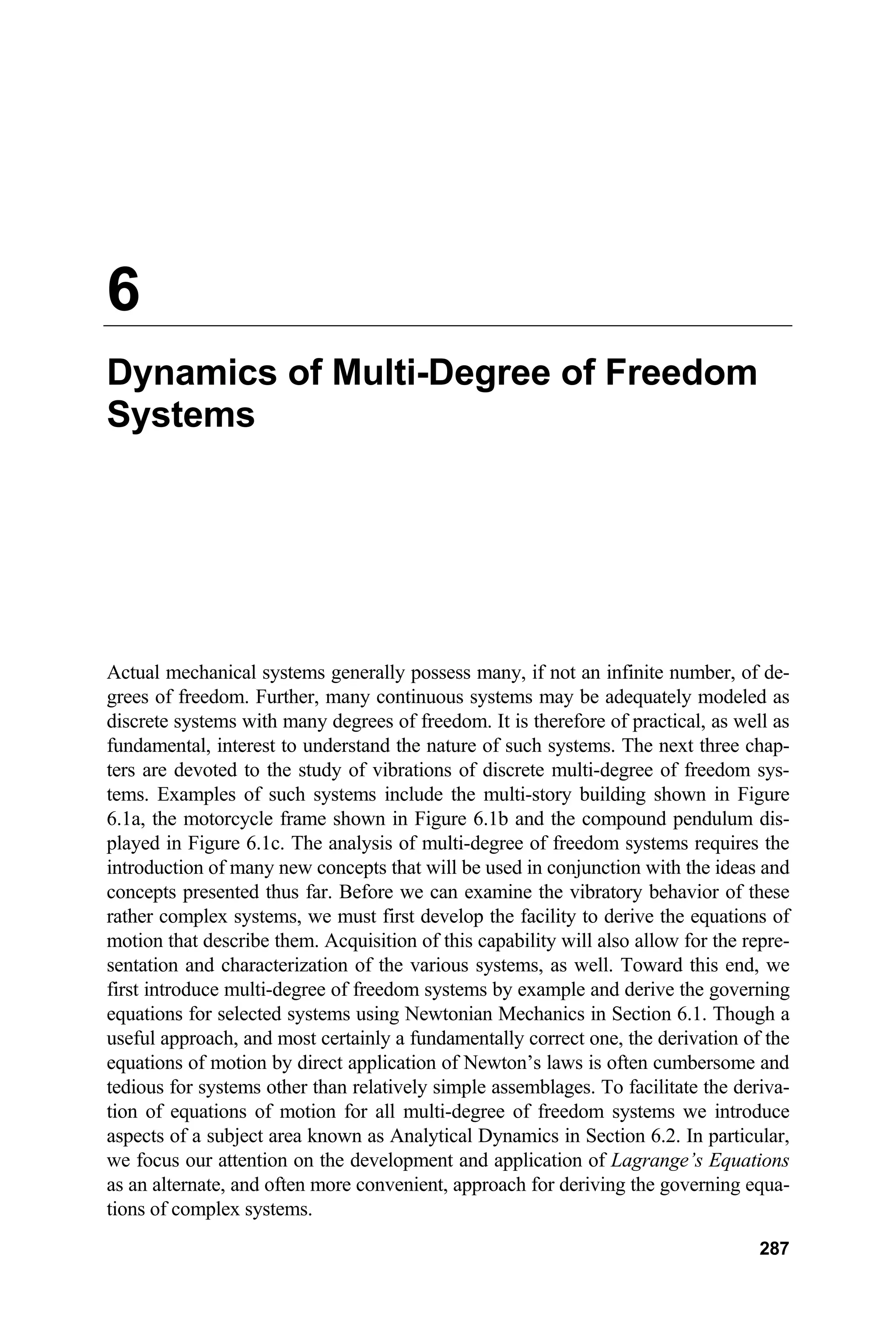 6
Dynamics of Multi-Degree of Freedom
Systems
Actual mechanical systems generally possess many, if not an infinite number, of de-
grees of freedom. Further, many continuous systems may be adequately modeled as
discrete systems with many degrees of freedom. It is therefore of practical, as well as
fundamental, interest to understand the nature of such systems. The next three chap-
ters are devoted to the study of vibrations of discrete multi-degree of freedom sys-
tems. Examples of such systems include the multi-story building shown in Figure
6.1a, the motorcycle frame shown in Figure 6.1b and the compound pendulum dis-
played in Figure 6.1c. The analysis of multi-degree of freedom systems requires the
introduction of many new concepts that will be used in conjunction with the ideas and
concepts presented thus far. Before we can examine the vibratory behavior of these
rather complex systems, we must first develop the facility to derive the equations of
motion that describe them. Acquisition of this capability will also allow for the repre-
sentation and characterization of the various systems, as well. Toward this end, we
first introduce multi-degree of freedom systems by example and derive the governing
equations for selected systems using Newtonian Mechanics in Section 6.1. Though a
useful approach, and most certainly a fundamentally correct one, the derivation of the
equations of motion by direct application of Newton’s laws is often cumbersome and
tedious for systems other than relatively simple assemblages. To facilitate the deriva-
tion of equations of motion for all multi-degree of freedom systems we introduce
aspects of a subject area known as Analytical Dynamics in Section 6.2. In particular,
we focus our attention on the development and application of Lagrange’s Equations
as an alternate, and often more convenient, approach for deriving the governing equa-
tions of complex systems.
287
 