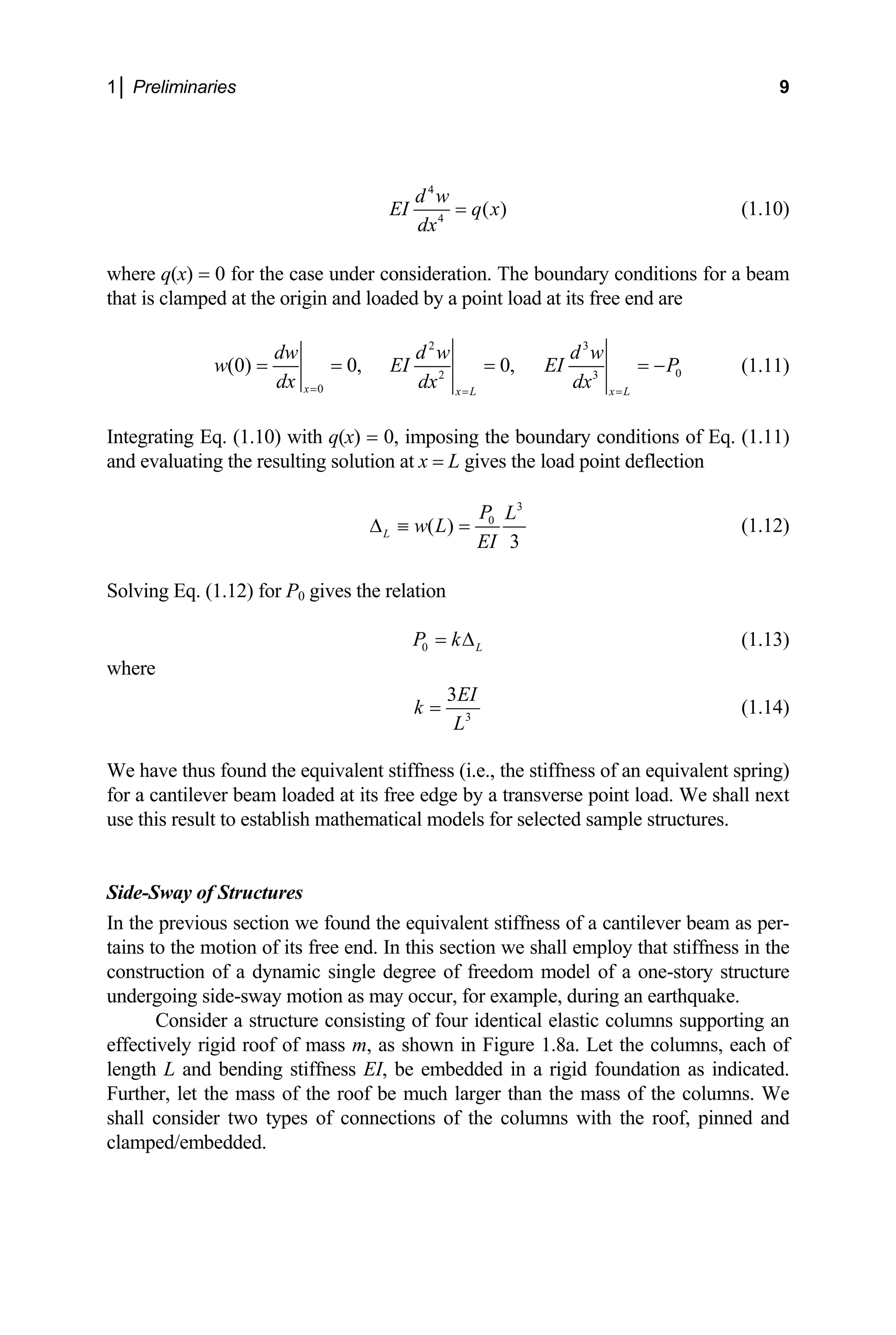 1│ Preliminaries 9
4
4
( )
d w
EI q x
dx
= (1.10)
where q(x) = 0 for the case under consideration. The boundary conditions for a beam
that is clamped at the origin and loaded by a point load at its free end are
2 3
0
2 3
0
(0) 0, 0,
x x L x L
dw d w d w
w EI EI
dx dx dx
= = =
= = = = P
− (1.11)
Integrating Eq. (1.10) with q(x) = 0, imposing the boundary conditions of Eq. (1.11)
and evaluating the resulting solution at x = L gives the load point deflection
3
0
( )
3
L
P L
w L
EI
∆ ≡ = (1.12)
Solving Eq. (1.12) for P0 gives the relation
0 L
P k
= ∆ (1.13)
where
3
3EI
k
L
= (1.14)
We have thus found the equivalent stiffness (i.e., the stiffness of an equivalent spring)
for a cantilever beam loaded at its free edge by a transverse point load. We shall next
use this result to establish mathematical models for selected sample structures.
Side-Sway of Structures
In the previous section we found the equivalent stiffness of a cantilever beam as per-
tains to the motion of its free end. In this section we shall employ that stiffness in the
construction of a dynamic single degree of freedom model of a one-story structure
undergoing side-sway motion as may occur, for example, during an earthquake.
Consider a structure consisting of four identical elastic columns supporting an
effectively rigid roof of mass m, as shown in Figure 1.8a. Let the columns, each of
length L and bending stiffness EI, be embedded in a rigid foundation as indicated.
Further, let the mass of the roof be much larger than the mass of the columns. We
shall consider two types of connections of the columns with the roof, pinned and
clamped/embedded.
 
