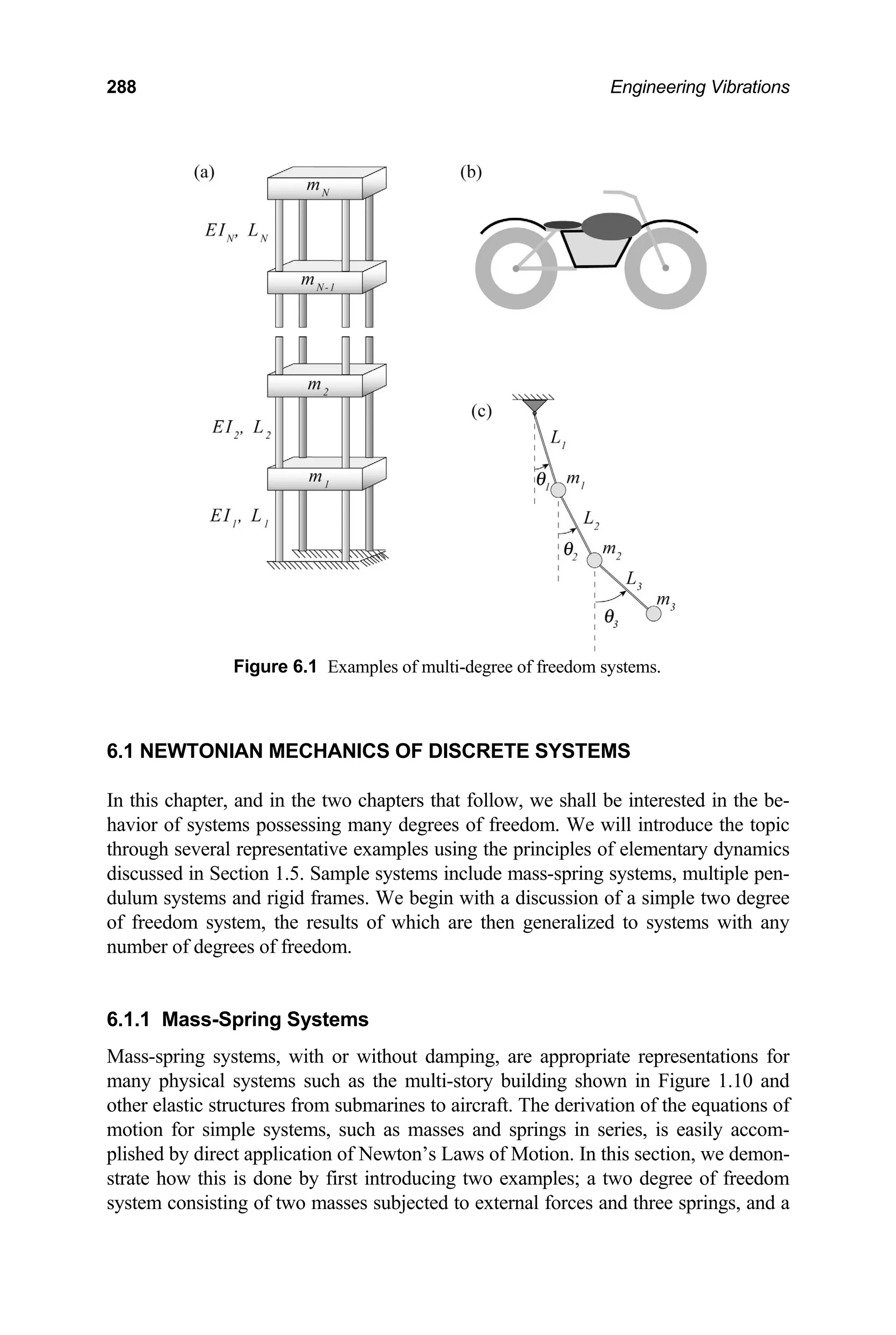 288 Engineering Vibrations
Figure 6.1 Examples of multi-degree of freedom systems.
6.1 NEWTONIAN MECHANICS OF DISCRETE SYSTEMS
In this chapter, and in the two chapters that follow, we shall be interested in the be-
havior of systems possessing many degrees of freedom. We will introduce the topic
through several representative examples using the principles of elementary dynamics
discussed in Section 1.5. Sample systems include mass-spring systems, multiple pen-
dulum systems and rigid frames. We begin with a discussion of a simple two degree
of freedom system, the results of which are then generalized to systems with any
number of degrees of freedom.
6.1.1 Mass-Spring Systems
Mass-spring systems, with or without damping, are appropriate representations for
many physical systems such as the multi-story building shown in Figure 1.10 and
other elastic structures from submarines to aircraft. The derivation of the equations of
motion for simple systems, such as masses and springs in series, is easily accom-
plished by direct application of Newton’s Laws of Motion. In this section, we demon-
strate how this is done by first introducing two examples; a two degree of freedom
system consisting of two masses subjected to external forces and three springs, and a
 