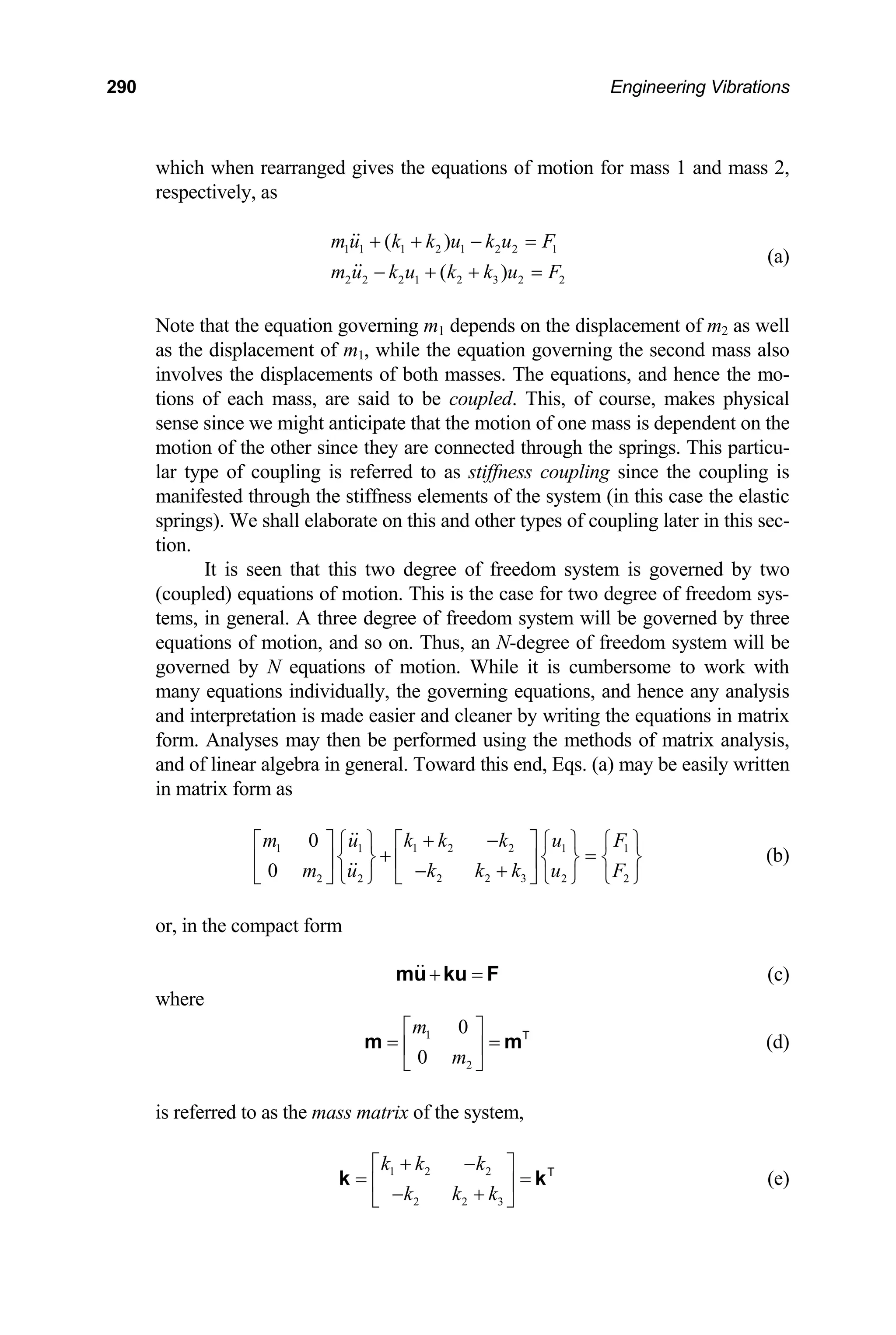 290 Engineering Vibrations
which when rearranged gives the equations of motion for mass 1 and mass 2,
respectively, as
1 1 1 2 1 2 2 1
2 2 2 1 2 3 2 2
( )
( )
m u k k u k u F
m u k u k k u F
+ + − =
− + + =
(a)
Note that the equation governing m1 depends on the displacement of m2 as well
as the displacement of m1, while the equation governing the second mass also
involves the displacements of both masses. The equations, and hence the mo-
tions of each mass, are said to be coupled. This, of course, makes physical
sense since we might anticipate that the motion of one mass is dependent on the
motion of the other since they are connected through the springs. This particu-
lar type of coupling is referred to as stiffness coupling since the coupling is
manifested through the stiffness elements of the system (in this case the elastic
springs). We shall elaborate on this and other types of coupling later in this sec-
tion.
It is seen that this two degree of freedom system is governed by two
(coupled) equations of motion. This is the case for two degree of freedom sys-
tems, in general. A three degree of freedom system will be governed by three
equations of motion, and so on. Thus, an N-degree of freedom system will be
governed by N equations of motion. While it is cumbersome to work with
many equations individually, the governing equations, and hence any analysis
and interpretation is made easier and cleaner by writing the equations in matrix
form. Analyses may then be performed using the methods of matrix analysis,
and of linear algebra in general. Toward this end, Eqs. (a) may be easily written
in matrix form as
1 2 2
1 1 1
2 2 3
2 2 2 2
0
0
k k k
m u u
k k k
m u u F
+ −
⎡ ⎤
⎡ ⎤ ⎧ ⎫ ⎧ ⎫ ⎧ ⎫
+ 1
F
=
⎨ ⎬ ⎨
⎢ ⎥
⎢ ⎥ − +
⎣ ⎦ ⎩ ⎭ ⎩ ⎭ ⎩ ⎭
⎣ ⎦
⎬ ⎨ ⎬ (b)
or, in the compact form
+ =
mu ku F (c)
where
(d)
1
2
0
0
m
m
⎡ ⎤
= =
⎢ ⎥
⎣ ⎦
T
m m
is referred to as the mass matrix of the system,
1 2 2
2 2 3
k k k
k k k
+ −
⎡ ⎤
= =
⎢ − +
⎣ ⎦
T
k ⎥ k (e)
 