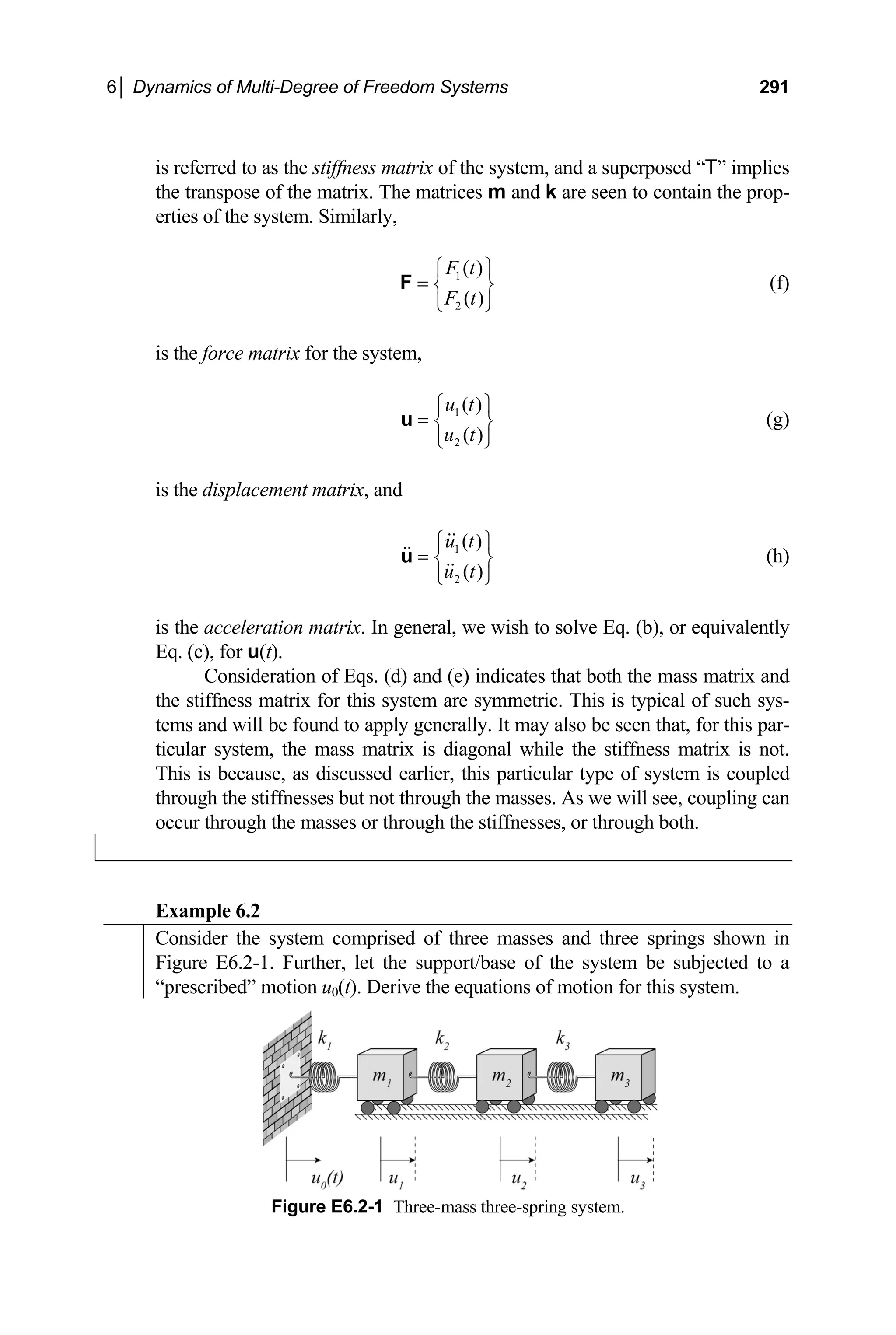 6│ Dynamics of Multi-Degree of Freedom Systems 291
is referred to as the stiffness matrix of the system, and a superposed “T” implies
the transpose of the matrix. The matrices m and k are seen to contain the prop-
erties of the system. Similarly,
1
2
( )
( )
F t
F t
⎧ ⎫
= ⎨ ⎬
⎩ ⎭
F (f)
is the force matrix for the system,
1
2
( )
( )
u t
u t
⎧ ⎫
= ⎨ ⎬
⎩ ⎭
u (g)
is the displacement matrix, and
1
2
( )
( )
u t
u t
⎧ ⎫
= ⎨ ⎬
⎩ ⎭
u (h)
is the acceleration matrix. In general, we wish to solve Eq. (b), or equivalently
Eq. (c), for u(t).
Consideration of Eqs. (d) and (e) indicates that both the mass matrix and
the stiffness matrix for this system are symmetric. This is typical of such sys-
tems and will be found to apply generally. It may also be seen that, for this par-
ticular system, the mass matrix is diagonal while the stiffness matrix is not.
This is because, as discussed earlier, this particular type of system is coupled
through the stiffnesses but not through the masses. As we will see, coupling can
occur through the masses or through the stiffnesses, or through both.
Example 6.2
Consider the system comprised of three masses and three springs shown in
Figure E6.2-1. Further, let the support/base of the system be subjected to a
“prescribed” motion u0(t). Derive the equations of motion for this system.
Figure E6.2-1 Three-mass three-spring system.
 